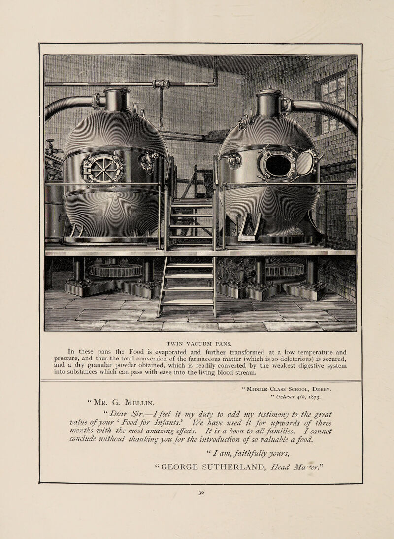 TWIN VACUUM PANS. In these pans the Food is evaporated and further transformed at a low temperature and pressure, and thus the total conversion of the farinaceous matter (which is so deleterious) is secured, and a dry granular powder obtained, which is readily converted by the weakest digestive system into substances which can pass with ease into the living blood stream. “Middle Class School, Derby. “ October A,th, 1873. “ Mr. G. Mellin. “Dear Sir.—I feel it my duty to add my testimony to the great value of your ‘ Food for Infants.' We have used it for upwards of three months with the most amazing effects. It is a boon to all families. I cannot conclude without thanking you for the introduction of so valuable a food. u I am, faithfully yours, “ GEORGE SUTHERLAND, Head Malerf 3°