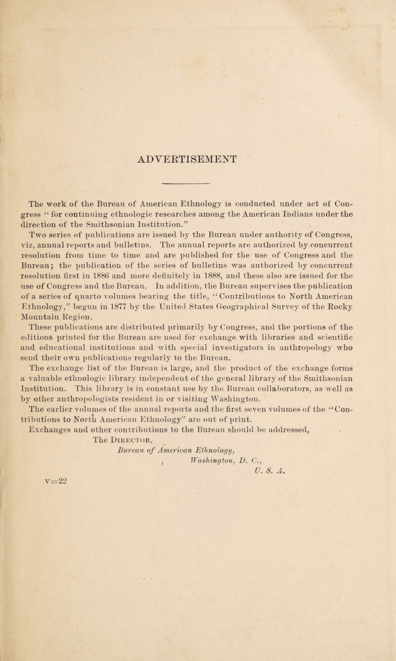 ADVERTISEMENT The work of the Bureau of American Ethnology is conducted under act of Con¬ gress u for continuing ethnologic researches among the American Indians under the direction of the Smithsonian Institution.77 Two series of publications are issued by the Bureau under authority of Congress, viz, annual reports and bulletins. The annual reports are authorized by concurrent resolution from time to time and are published for the use of Congress and the Bureau; the publication of the series of bulletins was authorized by concurrent resolution first in 1886 and more definitely in 1888, and these also are issued for the use of Congress and the Bureau. In addition, the Bureau supervises the publication of a series of quarto volumes bearing the title, “ Contributions to North American Ethnology,77 begun in 1877 by the United States Geographical Survey of the Rocky Mountain Region. These publications are distributed primarily by Congress, and the portions of the editions printed for the Bureau are used for exchange with libraries and scientific and educational institutions and with special investigators in anthropology who send their own publications regularly to the Bureau. The exchange list of the Bureau is large, and the product of the exchange forms a valuable ethnologic library independent of the general library of the Smithsonian Institution. This library is in constant use by the Bureau collaborators, as well as by other anthropologists resident in or visiting Washington. The earlier volumes of the annual reports and the first seven volumes of the uCon- tributions to North American Ethnology77 are out of print. Exchanges and other contributions to the Bureau should be addressed, The Director, Bureau of American Ethnology, , Washington, D. C., U. S, A. v=22