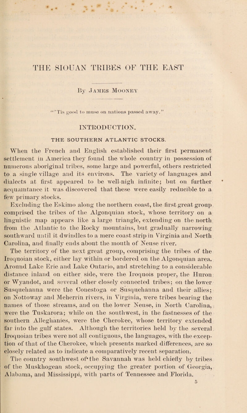 * * * THE SIOUAN TRIBES OF THE EAST By James Mooney “’Tis good to muse on nations passed away.” INTRODUCTION. THE SOUTHERN ATLANTIC STOCKS. When the French and English established their first permanent settlement in America they found the whole country in possession of numerous aboriginal tribes, some large and powerful, others restricted to a single village and its environs. The variety of languages and dialects at first appeared to be well-nigh infinite; but on further acquaintance it was discovered that these were easily reducible to a few primary stocks. Excluding the Eskimo along the northern coast, the first great group comprised the tribes of the Algonquian stock, whose territory on a linguistic map appears like a large triangle, extending on the north from the Atlantic to the Rocky mountains, but gradually narrowing southward until it dwindles to a mere coast strip in Virginia and North Carolina, and finally ends about the mouth of Neuse river. The territory of the next great group, comprising the tribes of the Iroquoian stock, either lay within or bordered on the Algonquian area. Around Lake Erie and Lake Ontario, and stretching to a considerable distance inland on either side, were the Iroquois proper, the Huron or Wyandot, and several other closely connected tribes; on the lower Susquehanna were the Conestoga or Susquehanna and their allies; on Nottoway and Meherrin rivers, in Virginia, were tribes bearing the names of those streams, and on the lower Neuse, in North Carolina, < were the Tuskarora; while on the southwest, in the fastnesses of the southern Alleghanies, were the Cherokee, whose territory extended far into the gulf states. Although the territories held by the several Iroquoian tribes were not all contiguous, the languages, with the excep¬ tion of that of the Cherokee, which presents marked differences, are so closely related as to indicate a comparatively recent separation. The country southwest of* the Savannah was held chiefly by tribes of the Muskhogean stock, occupying the greater portion of Georgia, Alabama, and Mississippi, with parts of Tennessee and Florida.