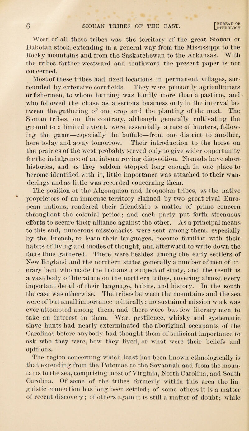 LETHNOLOGY West of all these tribes was the territory of the great Siouan or Dakotan stock, extending in a general way from the Mississippi to the Rocky mountains and from the Saskatchewan to the Arkansas. With the tribes farther westward and southward the present paper is not concerned. Most of these tribes had fixed locations in permanent villages, sur¬ rounded by extensive cornfields. They were primarily agriculturists or fishermen, to whom hunting was hardly more than a pastime, and who followed the chase as a serious business only in the interval be¬ tween the gathering of one crop and the planting of the next. The Siouan tribes, on the contrary, although generally cultivating the ground to a limited extent, were essentially a race of hunters, follow¬ ing the game—especially the buffalo—from one district to another, here today and away tomorrow. Their introduction to the horse on the prairies of the west probably served only to give wider opportunity for the indulgence of an inborn roving disposition. Nomads have short histories, and as they seldom stopped long enough in one place to become identified with it, little importance was attached to their wan¬ derings and as little was recorded concerning them. The position of the Algonquian and Iroquoian tribes, as the native proprietors of an immense territory claimed by two great rival Euro¬ pean nations, rendered their friendship a matter of prime concern throughout the colonial period5 and each party put forth strenuous efforts to secure their alliance against the other. As a principal means to this end, numerous missionaries were sent among them, especially by the French, to learn their languages, become familiar with their habits of living and modes of thought, and afterward to write down the facts thus gathered. There were besides among the early settlers of New England and the northern states generally a number of men of lit¬ erary bent who made the Indians a subject of study, and the result is a vast body of literature on the northern tribes, covering almost every important detail of their language, habits, and history. In the south the case was otherwise. The tribes between the mountains and the sea were of but small importance politically,* no sustained mission work was ever attempted among them, and there were but few literary men to take an interest in them. War, pestilence, whisky and systematic slave hunts had nearly exterminated the aboriginal occupants of the Carolinas before anybody had thought them of sufficient importance to ask who they were, how they lived, or what were their beliefs and opinions. The region concerning which least has been known ethnologically is that extending from the Potomac to the Savannah and from the moun¬ tains to the sea, comprising most of Virginia, North Carolina, and South Carolina. Of some of the tribes formerly within this area the lin¬ guistic connection has long been settled; of some others it is a matter of recent discovery ; of others again it is still a matter of doubt; while