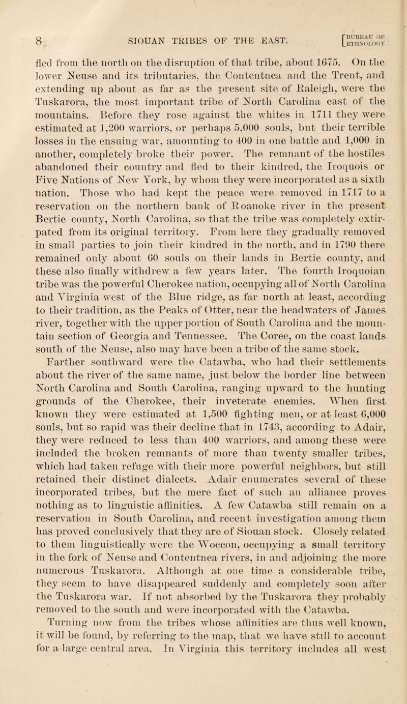 ETHNOLOGY fled from the north on the disruption of that tribe, about 1075. On the lower Neuse and its tributaries, the Oontentnea and the Trent, and extending up about as far as the present site of Raleigh, were the Tuskarora, the most important tribe of North Carolina east of the mountains. Before they rose against the whites in 1711 they were estimated at 1,200 warriors, or perhaps 5,000 souls, but their terrible losses in the ensuing war, amounting to 400 in one battle and 1,000 in another, completely broke their power. The remnant of the hostiles abandoned their country and fled to their kindred, the Iroquois or Five Nations of New York, by whom they were incorporated as a sixth nation. Those who had kept the peace were removed in 1717 to a reservation on the northern bank of Roanoke river in the present Bertie county, North Carolina, so that the tribe was completely extir¬ pated from its original territory. From here they gradually removed in small parties to join their kindred in the north, and in 1790 there remained only about 00 souls on their lands in Bertie county, and these also finally withdrew a few years later. The fourth Iroquoian tribe was the powerful Cherokee nation, occupying all of North Carolina and Virginia west of the Blue ridge, as far north at least, according to their tradition, as the Peaks of Otter, near the headwaters of James river, together with the upper portion of South Carolina and the moun¬ tain section of Georgia and Tennessee. The Coree, on the coast lands south of the Neuse, also may have been a tribe of the same stock. Farther southward were the Catawba, Avho had their settlements about the river of the same name, just below the border line between North Carolina and South Carolina, ranging upward to the hunting grounds of the Cherokee, their inveterate enemies. When first known they were estimated at 1,500 fighting men, or at least 0,000 souls, but so rapid was their decline that in 1743, according to Adair, they were reduced to less than 400 warriors, and among these were included the broken remnants of more than twenty smaller tribes, which had taken refuge with their more powerful neighbors, but still retained their distinct dialects. Adair enumerates several of these incorporated tribes, but the mere fact of such an alliance proves nothing as to linguistic affinities. A few Catawba still remain on a reservation in South Carolina, and recent investigation among them has proved conclusively that they are of Siouan stock. Closely related to them linguistically were the Woccon, occupying a small territory in the fork of Neuse and Contentnea rivers, in and adjoining the more numerous Tuskarora. Although at one time a considerable tribe, they seem to have disappeared suddenly and completely soon after the Tuskarora war. If not absorbed by the Tuskarora they probably removed to the south and were incorporated with the Catawba. Turning now from the tribes whose affinities are thus well known, it will be found, by referring to the map, that we have still to account for a large central area. In Virginia this territory includes all west