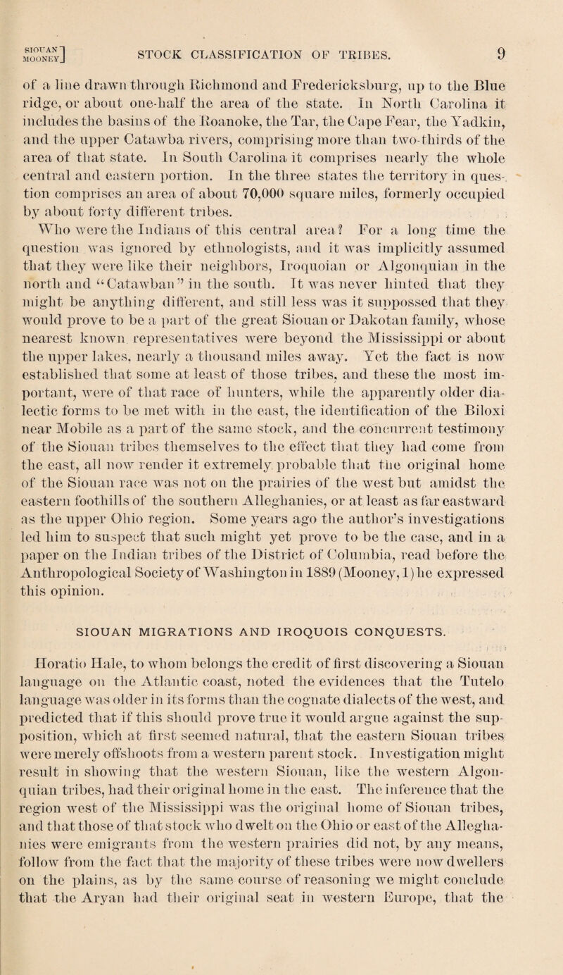 SIOUAN ~| MOONEYJ STOCK CLASSIFICATION OF TRIBES. 9 of a line drawn through Richmond and Fredericksburg, up to the Blue ridge, or about one-half the area of the state. In North Carolina it includes the basins of the Roanoke, the Tar, the Cape Fear, the Yadkin, and the upper Catawba rivers, comprising more than two-thirds of the area of that state. In South Carolina it comprises nearly the whole central and eastern portion. In the three states the territory in ques-, tion comprises an area of about 70,000 square miles, formerly occupied by about forty different tribes. Who were the Indians of this central area? For a long time the question was ignored by ethnologists, and it was implicitly assumed that they were like their neighbors, Iroquoian or Algonquian in the north and “Catawban” in the south. It was never hinted that they might be anything different, and still less was it suppossed that they would prove to be a part of the great Siouan or Dakotan family, whose nearest known representatives were beyond the Mississippi or about the upper lakes, nearly a thousand miles away. Yet the fact is now established that some at least of those tribes, and these the most im¬ portant, were of that race of hunters, while the apparently older dia¬ lectic forms to be met with in the east, the identification of the Biloxi near Mobile as a part of the same stock, and the concurrent testimony of the Siouan tribes themselves to the effect that they had come from the east, all now render it extremely probable that the original home of the Siouan race was not on the prairies of the west but amidst the eastern foothills of the southern Alleghanies, or at least as far eastward as the upper Ohio region. Some years ago the author’s investigations led him to suspect that such might yet prove to be the case, and in a paper on the Indian tribes of the District of Columbia, read before the Anthropological Society of Washington in 1889 (Mooney, 1) lie expressed this opinion. SIOUAN MIGRATIONS AND IROQUOIS CONQUESTS. Horatio Hale, to whom belongs the credit of first discovering a Siouan language on the Atlantic coast, noted the evidences that the Tutelo language was older in its forms than the cognate dialects of the west, and predicted that if this should prove true it would argue against the sup¬ position, which at first seemed natural, that the eastern Siouan tribes were merely offshoots from a western parent stock. In vestigation might result in showing that the western Siouan, like the western Algon¬ quian tribes, had their original home in the east. The inference that the region west of the Mississippi was the original home of Siouan tribes, and that those of that stock who dwelt on the Ohio or east of the Allegha¬ nies were emigrants from the western prairies did not, by any means, follow from the fact that the majority of these tribes were now dwellers on the plains, as by the same course of reasoning we might conclude that the Aryan had their original seat in western Europe, that the