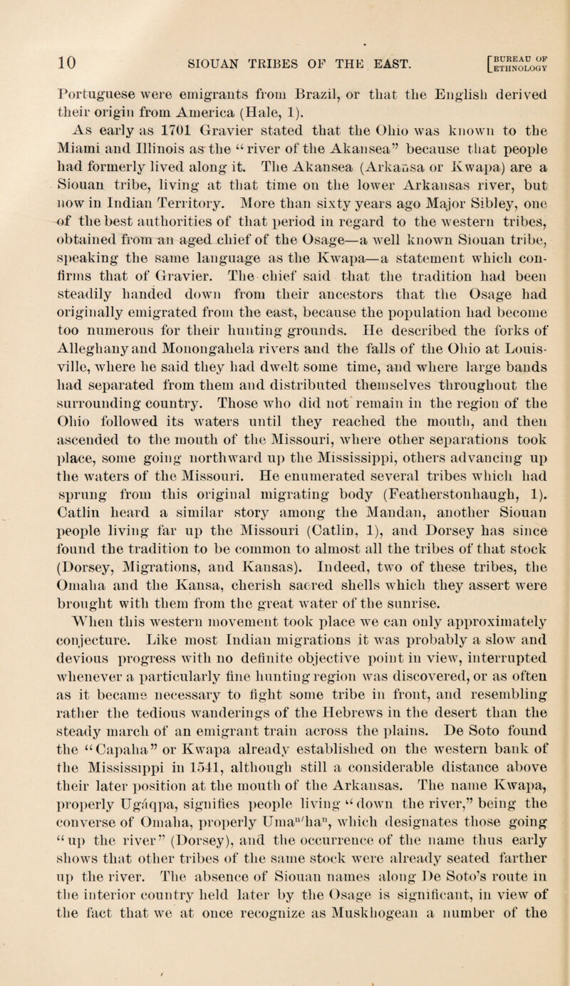 Portuguese were emigrants from Brazil, or that the English derived their origin from America (Hale, 1). As early as 1701 Gravier stated that the Ohio was known to the Miami and Illinois asAlie “ river of the Akansea” because that people had formerly lived along it. The Akansea (Arkaosa or Kwapa) are a Siouan tribe, living at that time on the lower Arkansas river, but now in Indian Territory. More than sixty years ago Major Sibley, one of the best authorities of that period in regard to the western tribes, obtained from an aged chief of the Osage—a well known Siouan tribe, speaking the same language as the Kwapa—a statement which con¬ firms that of Gravier. The chief said that the tradition had been steadily handed down from their ancestors that the Osage had originally emigrated from the east, because the population had become too numerous for their hunting grounds. He described the forks of Alleghany and Monongahela rivers and the falls of the Ohio at Louis¬ ville, where he said they had dwelt some time, and where large bands had separated from them and distributed themselves throughout the surrounding country. Those who did not remain in the region of the Ohio followed its waters until they reached the mouth, and then ascended to the mouth of the Missouri, where other separations took place, some going northward up the Mississippi, others advancing up the waters of the Missouri. He enumerated several tribes which had sprung from this original migrating body (Featlierstonhaugh, 1). Catlin heard a similar story among the Mandan, another Siouan people living far up the Missouri (Catlin, 1), and Dorsey has since found the tradition to be common to almost all the tribes of that stock (Dorsey, Migrations, and Kansas). Indeed, two of these tribes, the Omaha and the Kansa, cherish sacred shells which they assert were brought with them from the great water of the sunrise. When this western movement took place we can only approximately conjecture. Like most Indian migrations it was probably a slow and devious progress with no definite objective point in view, interrupted whenever a particularly fine hunting region was discovered, or as often as it became necessary to fight some tribe in front, and resembling rather the tedious wanderings of the Hebrews in the desert than the steady march of an emigrant train across the plains. De Soto found the “Capaha” or Kwapa already established on the western bank of the Mississippi in 1541, although still a considerable distance above their later position at the mouth of the Arkansas. The name Kwapa, properly Ugaqpa, signifies people living u down the river,” being the converse of Omaha, properly Umau/han, which designates those going “up the river” (Dorsey), and the occurrence of the name thus early shows that other tribes of the same stock were already seated farther up the river. The absence of Siouan names along De Soto’s route in tlie interior country held later by the Osage is significant, in view of the fact that we at once recognize as Muskhogean a number of the