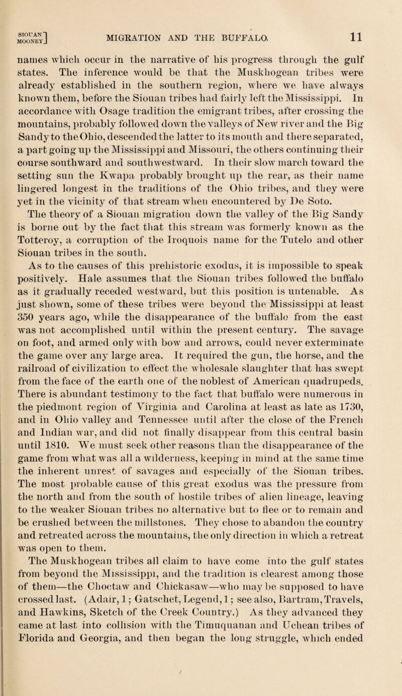 STOTT AN 1 mooneyJ MIGRATION AND THE BUFFALO. 11 names which occur in the narrative of his qrrogress through the gulf states. The inference would be that the Muskhogean tribes were already established in the southern region, where we have always known them, before the Siouan tribes had fairly left the Mississippi. In accordance with Osage tradition the emigrant tribes, after crossing the mountains, probably followed down the valleys of New river and the Big Sandy to the Ohio, descended the latter to its mouth and there separated, a part going up the Mississippi and Missouri, the others continuing their course southward and south westward. In their slow march toward the setting sun the Kwapa probably brought up the rear, as their name lingered longest in the traditions of the Ohio tribes, and they were yet in the vicinity of that stream when encountered by He Soto. The theory of a Siouan migration down the valley of the Big Sandy is borne out by the fact that this stream was formerly known as the Totteroy, a corruption of the Iroquois name for the Tutelo and other Siouan tribes in the south. As to the causes of this prehistoric exodus, it is impossible to speak positively. Hale assumes that the Siouan tribes followed the buffalo as it gradually receded westward, but this position is untenable. As just shown, some of these tribes were beyond the Mississippi at least 350 years ago, while the disappearance of the buffalo from the east was not accomplished until within the present century. The savage on foot, and armed only with bow and arrows, could never exterminate the game over any large area. It required the gun, the horse, and the railroad of civilization to effect the wholesale slaughter that has swept from the face of the earth one of the noblest of American quadrupeds. There is abundant testimony to the fact that buffalo were numerous in the piedmont region of Virginia and Carolina at least as late as 1730, and in Ohio valley and Tennessee until after the close of the French and Indian war, and did not finally disappear from this central basin until 1810. We must seek other reasons than the disappearance of the game from what was all a wilderness, keeping in mind at the same time the inherent unrest of savages and especially of the Siouan tribes. The most probable cause of this great exodus was the pressure from the north and from the south of hostile tribes of alien lineage, leaving to the weaker Siouan tribes no alternative but to flee or to remain and be crushed between the millstones. They chose to abandon the country and retreated across the mountains, the only direction in which a retreat was open to them. The Muskhogean tribes all claim to have come into the gulf states from beyond the Mississippi, and the tradition is clearest among those of them—the Choctaw and Chickasaw—who maybe supposed to have crossed last. (Adair, 1; Gatschet, Legend, 1; see also, Bartram, Travels, and Hawkins, Sketch of the Creek Country.) As they advanced they came at last into collision with the Timuquanan and Ucliean tribes of Florida and Georgia, and then began the long struggle, which ended