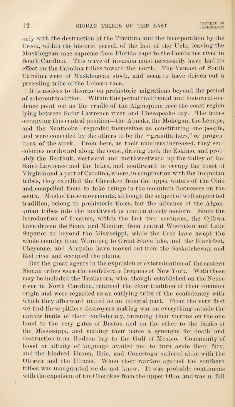 Lethnology only with the destruction of the Timukua and the incorporation by the Creek, within the historic period, of the last of the Uchi, leaving the Muskhogean race supreme from Florida cape to the Combahee river in South Carolina. This wave of invasion must necessarily have had its effect on the Carolina tribes toward the north. The Yamasi of South Carolina were of Muskhogean stock, and seem to have driven out a preceding tribe of the Uchean race. It is useless to theorize on prehistoric migrations beyond the period of coherent tradition. Within this period traditional and historical evi¬ dence point out as the cradle of the Algonquian race the coast region lying between Saint Lawrence river and Chesapeake bay. The tribes occupying this central position—the Abnaki, the Mohegan, theLenape, and the Yanticoke—regarded themselves as constituting one people, and were conceded by the others to be the “grandfathers,” or progen itors, of the stock. From here, as their numbers increased, they sent colonies northward along the coast, driving back the Eskimo, and prob ably the Beotliuk, westward and northwestward up the valley of the Saint Lawrence and the lakes, and southward to occupy the coast of Virginia and a part of Carolina, where, in conjunction with the Iroquoian tribes, they expelled the Cherokee from the upper waters of the Ohio and compelled them to take refuge in the mountain fastnesses on the south. Most of these movements, althou gh the subject of well-supported tradition, belong to prehistoric times, but the advance of the Algon¬ quian tribes into the northwest is comparatively modern. Since the introduction of firearms, within the last two centuries, the Ojibwa have driven the Sioux and Minitari from central Wisconsin and Lake Superior to beyond the Mississippi, while the Cree have swept the whole country from Winnipeg to Great Slave lake, and the Blackfeet, Cheyenne, and Arapaho have moved out from the Saskatchewan and Ked river and occupied the plains. But the great agents in the expulsion or extermination of the eastern Siouan tribes were the confederate Iroquois of Yew York. With these may be included the Tuskarora, who, though established on the Yeuse river in Yorth Carolina, retained the clear tradition of their common origin and were regarded as an outlying tribe of the confederacy with which they afterward united as an integral part. From the very first we find these pitiless destroyers making war on everything outside the narrow limits of their confederacy, pursuing their victims on the one hand to the very gates of Boston and on the other to the banks of the Mississippi, and making their name a synonym for death and destruction from Hudson bay to the Gulf of Mexico. Community of blood or affinity of language availed not to turn aside their fury, and the kindred Huron, Erie, and Conestoga suffered alike with the Ottawa and the Illinois. When their warfare against the southern tribes was inaugurated we do not know. It was probably continuous with the expulsion of the Cherokee from the upper Ohio, and was m full