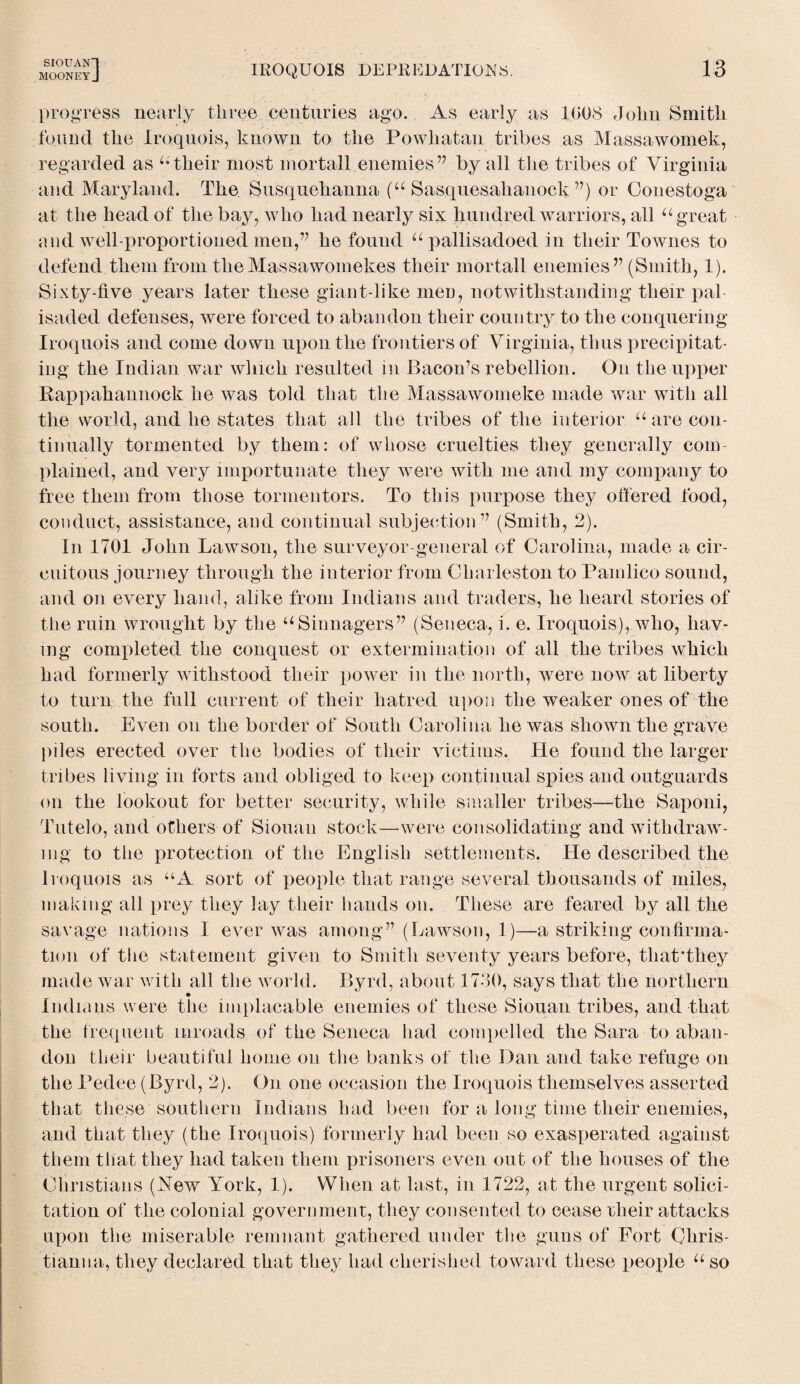 SIOUANl MOONEYJ IROQUOIS DEPREDATIONS. 13 progress nearly three centuries ago. As early as 1008 John Smith found the Iroquois, known to the Powhatan tribes as Massawomek, regarded as ^their most mortal! enemies” by all the tribes of Virginia and Maryland. The Susquehanna (u Sasquesalianock ”) or Conestoga at the head of the bay, who had nearly six hundred warriors, all u great and well-proportioned men,” he found u pallisadoed in their Townes to defend them from theMassawomekes their mortall enemies” (Smith, 1). Sixty-five years later these giant-like men, notwithstanding their pal isaded defenses, were forced to abandon their country to the conquering Iroquois and come down upon the frontiers of Virginia, thus precipitat¬ ing the Indian war which resulted in Bacon’s rebellion. On the upper Rappahannock he was told that the Massawomeke made war with all the world, and he states that all the tribes of the interior u are con¬ tinually tormented by them: of whose cruelties they generally com¬ plained, and very importunate they were with me and my company to free them from those tormentors. To this purpose they offered food, conduct, assistance, and continual subjection” (Smith, 2). In 1701 John Lawson, the surveyor-general of Carolina, made a cir¬ cuitous journey through the interior from Charleston to Pamlico sound, and on every hand, alike from Indians and traders, he heard stories of the ruin wrought by the “Sinnagers” (Seneca, i. e. Iroquois), who, hav¬ ing completed the conquest or extermination of all the tribes which had formerly withstood their power in the north, were now at liberty to turn the full current of their hatred upon the weaker ones of the south. Even on the border of South Carolina he was shown the grave piles erected over the bodies of their victims. He found the larger tribes living in forts and obliged to keep continual spies and outguards on the lookout for better security, while smaller tribes—the Saponi, Tutelo, and others of Siouau stock—-were consolidating and withdraw¬ ing to the protection of the English settlements. He described the Iroquois as “A sort of people that range several thousands of miles, making all prey they lay their hands on. These are feared by all the savage nations I ever was among” (Lawson, 1)—a striking confirma¬ tion of the statement given to Smith seventy years before, that’they made war with all the world. Byrd, about 1730, says that the northern Indians were the implacable enemies of these Siouan tribes, and that the frequent inroads of the Seneca had compelled the Sara to aban¬ don their beautiful home on the banks of the Dan and take refuge on the Pedee (Byrd, 2). On one occasion the Iroquois themselves asserted that these southern Indians had been for a long time their enemies, and that they (the Iroquois) formerly had been so exasperated against them that they had taken them prisoners even out of the houses of the Christians (New York, 1). When at last, in 1722, at the urgent solici¬ tation of the colonial government, they consented to cease their attacks upon tiie miserable remnant gathered under the guns of Fort Chris¬ tiana a, they declared that they had cherished toward these people u so