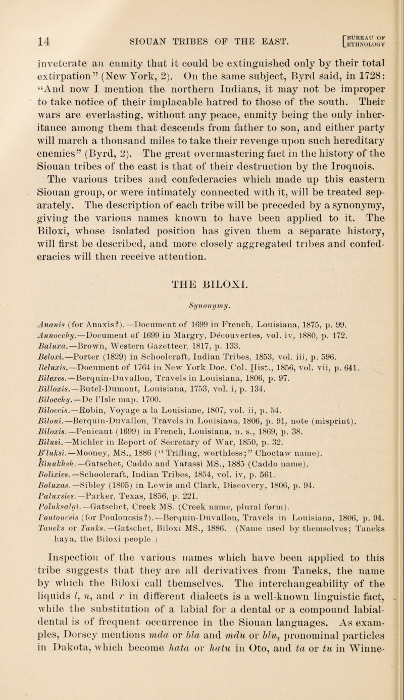 ETHNOLOGY inveterate an enmity that it could be extinguished only by their total extirpation ” (New York, 2). On the same subject, Byrd said, in 1728: “And now I mention the northern Indians, it may not be improper to take notice of their implacable hatred to those of the south. Their wars are everlasting, without any peace, enmity being the only inher¬ itance among them that descends from father to son, and either party will march a thousand miles to take their revenge ujion such hereditary enemies” (Byrd, 2). The great overmastering fact in the history of the Siouan tribes of the east is that of their destruction by the Iroquois. The various tribes and confederacies which made up this eastern Siouan group, or were intimately connected with it, will be treated sep¬ arately. The description of each tribe will be preceded by a synonymy, giving the various names known to have been applied to it. The Biloxi, whose isolated position has given them a separate history, will first be described, and more closely aggregated tribes and confed¬ eracies will then receive attention. THE BILOXI. Synonymy. Ananis (for Anaxis?).—Document of 1699 in French, Louisiana, 1875, p. 99. Annocchy.—Document of 1699 in Margry, Ddcouvertes, vol. iv, 1880, p. 172. Baluxa.—Brown, Western Gazetteer. 1817, p. 133. Beloxi.—Porter (1829) in Schoolcraft, Indian Tribes, 1853, vol. iii, p. 596. Beluxis.—Document of 1764 in New York Doc. Col. flist., 1856, vol. vii, p. 641. Bilexes.—Berquin-Duvallon, Travels in Louisiana, 1806, p. 97. Billoxis.—Butel-Dumont, Louisiana, 1753, vol. i, p. 134. Bilocohy.—De FIsle map, 1700. Biloccis.—Robin, Voyage a la Louisiane, 1807, vol. ii, p. 54. Biloui.—Berquin-DuvaRon, Travels in Louisiana, 1806, p. 91, note (misprint). Biloxis.—Penicaut (1699) in French, Louisiana, n. s., 1869, p. 38. Bilusi.— Michler in Report of Secretary of War, 1850, p. 32. B’luksi.— Mooney, MS., 1886 (“Trifling, worthless;” Choctaw name). Binukhsh.—Gatschet, Caddo and Y'atassi MS., 1885 (Caddo name). Bolixies. —Schoolcraft, Indian Tribes, 1854, vol. iv, p. 561. Boluxas.—Sibley (1805) in Lewis and Clark, Discovery, 1806, p. 94. Paluxsies.—Parker, Texas, 1856, p. 221. PoluksaJni. —Gatschet, Creek MS. (Creek name, plural form). Poutoucsis (for Pouloucsis?).—Berquin-Duvallon, Travels m Louisiana, 1806, p. 94. Taneks or Tanks. —Gatschet, Biloxi MS., 1886. (Name used by themselves; Taneks haya, the Biloxi people.) Inspection of the various names which have been applied to this tribe suggests that they are all derivatives from Taneks, the name by which the Biloxi call themselves. The interchangeability of the liquids /, n, and r in different dialects is a well-known linguistic fact, while the substitution of a labial for a dental or a compound labial- dental is of frequent occurrence in the Siouan languages. As exam¬ ples, Dorsey mentions mcla or bla and mdu or blu, pronominal particles in Dakota, which become hata or hatu in Oto, and ta or tu in Winne-