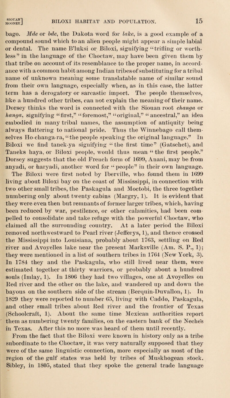 SIOUAN”| MOONEYJ BILOXI HABITAT AND POPULATION. 15 bago. Mde or bde, the Dakota word for lake, is a good example of a compound sound which to an alien people might appear a simple labial or dental. The name B’luksi or Biloxi, signifying “trifling or worth¬ less 77 in the language of the Choctaw, may have been given them by that tribe on account of its resemblance to the proper name, in accord¬ ance with a common habit among Indian tribes of substituting for a tribal name of unknown meaning some translatable name of similar sound from their own language, especially when, as in this case, the latter term has a derogatory or sarcastic import. The people themselves, like a hundred other tribes, can not explain the meaning of their name. Dorsey thinks the word is connected with the Siouan root clianga or hanga, signifying “first,” “foremost,” “original,” “ ancestral,” an idea embodied in many tribal names, the assumption of antiquity being always flattering to national pride. Thus the Winnebago call them¬ selves Ho-changa-ra, “the people speaking the original language.’7 In Biloxi we find tanek-ya signifying “the first time77 (Gatschet), and Taneks liaya, or Biloxi people, would thus mean “ the first people.77 Dorsey suggests that the old French form of 1699, Anani, may be from anyadi, or haryadi, another word for “people77 in their own language. The Biloxi were first noted by Iberville, who found them in 1699 living about Biloxi bay on the coast of Mississippi, in connection with two other small tribes, the Paskagula and Moctobi, the three together numbering only about twenty cabins (Margry, 1). It is evident that they were even then but remnants of former larger tribes, which, having been reduced by war, pestilence, or other calamities, had been com¬ pelled to consolidate and take refuge with the powerful Choctaw, who claimed all the surrounding country. At a later period the Biloxi removed northwestward to Pearl river (Jefferys, 1), and thence crossed the Mississippi into Louisiana, probably about 1763, settling on Bed river and Avoyelles lake near the present Marksville (Am. S. P., 1); they were mentioned in a list of southern tribes in 1764 (New York, 3). In 1784 they and the Paskagula, who still lived near them, were estimated together at thirty warriors, or probably about a hundred souls (Imlay, 1). In 1806 they had two villages, one at Avoyelles on Bed river and the other on the lake, and wandered up and down the bayous on the southern side of the stream (Berquin-Duvallon, 1). In 1829 they were reported to number 65, living with Caddo, Paskagula, and other small tribes about Eed river and the frontier of Texas (Schoolcraft, 1). About the same time Mexican authorities report them as numbering twenty families, on the eastern bank of the Neches in Texas. After this no more was heard of them until recently. From the fact that the Biloxi were known in history only as a tribe subordinate to the Choctaw, it was very naturally supposed that they were of the same linguistic connection, more especially as most of the region of the gulf states was held by tribes of Muskhogean stock. Sibley, in 1805, stated that they spoke the general trade language