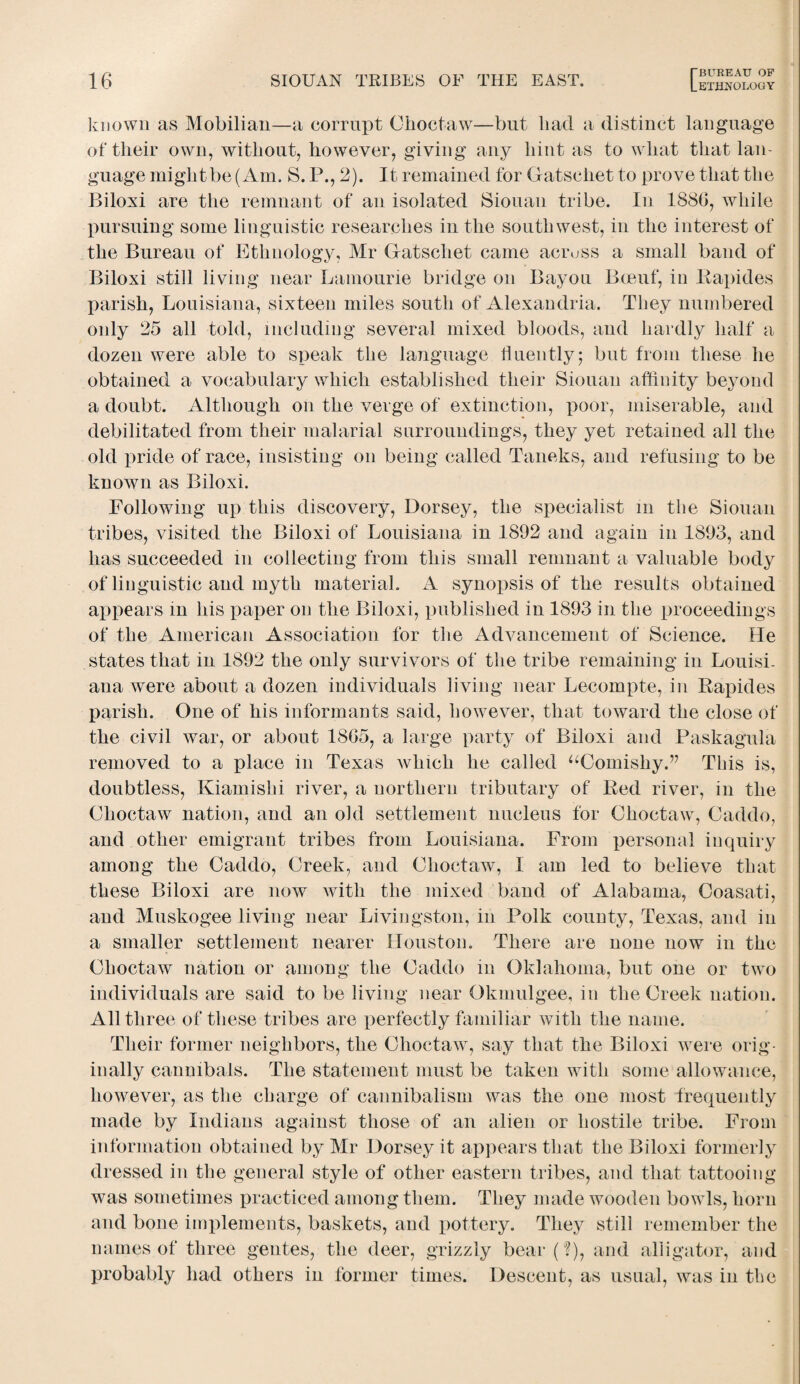 known as Mobilian—a corrupt Choctaw—but had a distinct language of their own, without, however, giving any hint as to what that lan¬ guage might be (Am. S. P., 2). It remained for Gatschet to prove that the Biloxi are the remnant of an isolated Siouan tribe. In 1886, while pursuing some linguistic researches in the southwest, in the interest of the Bureau of Ethnology, Mr Gatschet came across a small band of Biloxi still living near Lamourie bridge on Bayou B-cenf, in Rapides parish, Louisiana, sixteen miles south of Alexandria. They numbered only 25 all told, including several mixed bloods, and hardly half a dozen were able to speak the language fluently; but from these he obtained a vocabulary which established their Siouan affinity beyond a doubt. Although on the verge of extinction, poor, miserable, and debilitated from their malarial surroundings, they yet retained all the old pride of race, insisting on being called Taneks, and refusing to be known as Biloxi. Following up this discovery, Dorsey, the specialist m the Siouan tribes, visited the Biloxi of Louisiana in 1892 and again in 1893, and has succeeded in collecting from this small remnant a valuable body of linguistic and myth material. A synopsis of the results obtained appears in his paper on the Biloxi, published in 1893 in the proceedings of the American Association for the Advancement of Science. He states that in 1892 the only survivors of the tribe remaining in Louisi¬ ana were about a dozen individuals living near Lecompte, in Rapides parish. One of his informants said, however, that toward the close of the civil war, or about 1865, a large party of Biloxi and Paskagula removed to a place in Texas which he called “Comishy.” This is, doubtless, Kiamishi river, a northern tributary of Red river, in the Choctaw nation, and an old settlement nucleus for Choctaw, Caddo, and other emigrant tribes from Louisiana. From personal inquiry among the Caddo, Creek, and Choctaw, I am led to believe that these Biloxi are now with the mixed band of Alabama, Coasati, and Muskogee living near Livingston, in Polk county, Texas, and in a smaller settlement nearer Houston. There are none now in the Choctaw nation or among the Caddo in Oklahoma, but one or two individuals are said to be living near Okmulgee, in the Creek nation. All three of these tribes are perfectly familiar with the name. Their former neighbors, the Choctaw, say that the Biloxi were orig¬ inally cannibals. The statement must be taken with some allowance, however, as the charge of cannibalism was the one most frequently made by Indians against those of an alien or hostile tribe. From information obtained by Mr Dorsey it appears that the Biloxi formerly dressed in the general style of other eastern tribes, and that tattooing was sometimes practiced among them. They made wooden bowls, horn and bone implements, baskets, and pottery. They still remember the names of three gentes, the deer, grizzly bear ('?), and alligator, and probably had others in former times. Descent, as usual, was in the