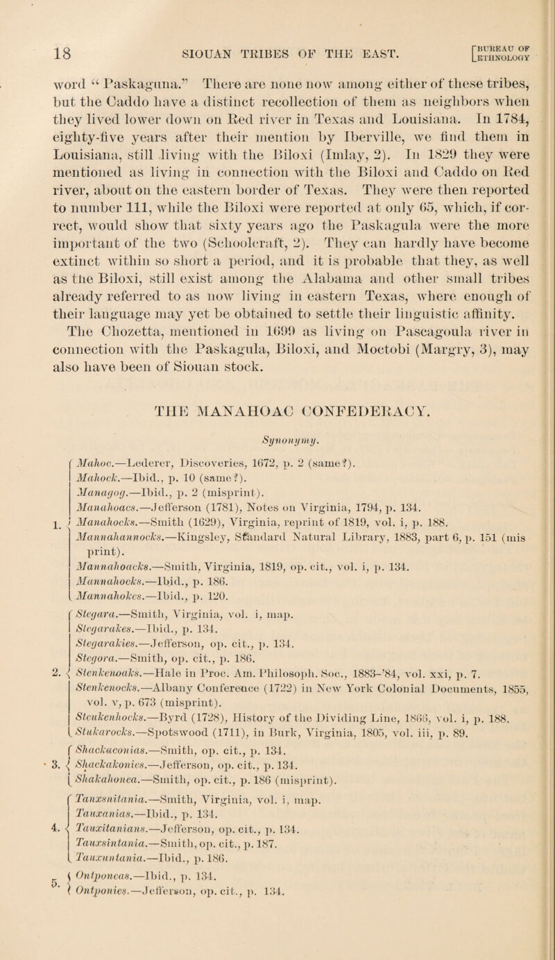 word u PaskagunaT There are none now among either of these tribes, but the Caddo have a distinct recollection of them as neighbors when they lived lower down on Red river in Texas and Louisiana. In 1784, eighty-five years after their mention by Iberville, we find them in Louisiana, still living with the Biloxi (Inday, 2). In 1829 they were mentioned as living in connection with the Biloxi and Caddo on Red river, about on the eastern border of Texas. They were then reported to number 111, while the Biloxi were reported at only 05, which, if cor¬ rect, would show that sixty years ago the Paskagula were the more important of the two (Schoolcraft, 2). They can hardly have become extinct within so short a period, and it is probable that they, as well as the Biloxi, still exist among the Alabama and other small tribes already referred to as now living in eastern Texas, where enough of their language may yet be obtained to settle their linguistic affinity. The Chozetta, mentioned in 1699 as living on Pascagoula river in connection with the Paskagula, Biloxi, and Moctobi (Margry, 3), may also have been of Siouan stock. THE AIANAHOAC CONFEDERACY. Synonymy. Malioc.—Lederer, Discoveries, 1672, p. 2 (same?). Mahoclc.—Ibid., p. 10 (same?). Managog.—Ibid., p. 2 (misprint). Manahoacs.—Jefferson (1781), Notes on Virginia, 1794, p. 134. p 1 Manahocks.—Smith (1629), Virginia, reprint of 1819, vol. i, p. 188. Mannahannocks.—Kingsley, Standard Natural Library, 1883, part 6, p. 151 (mis print). Mannahoacks.—Smith, Virginia, 1819, op. cit., vol. i, p. 134. Manual locks.—Ibid., p. 186. Mannahokes.—Ibid., p. 120. C 2.< Stegara.—Smith, Virginia, vol. i, map. Siegarakes.—Ibid., p. 134. Stegarakies.—Jefferson, op. cit., p. 134. Stegora.—Smith, op. cit., p. 186. Stenkenoaks.—Hale in Proc. Am. Philosoph. Soc., 1883-’84, vol. xxi, p. 7. Stenkenocks.—Albany Conference (1722) in New York Colonial Documents, 1855, vol. v, p. 673 (misprint). Stcukenhocks.—Byrd (1728), History of the Dividing Line, 1868, vol. i, p. 188. Stukarocks.—Spotswood (1711), in Burk, Virginia, 1805, vol. iii, p. 89. f Shackaconias.—Smith, op. cit., p. 134. * 3. <( Shackakonies.—Jefferson, op. cit., p. 134. [ Shakahonea.—Smith, op. cit., p. 186 (misprint). Tanxsnitania.—Smith, Virginia, vol. i, map. Tauxanias.—Ibid., p. 134. 4. Tauxitanians.—Jefferson, op. cit., p. 134. Tauxsintania.—Smith, op. cit., p. 187. Tauxuntania.—Ibid., p. 186. \ Ontponcas.—Ibid., p. 134. } Ontponies.—Jefferson, op. cit., p. 134. 5.