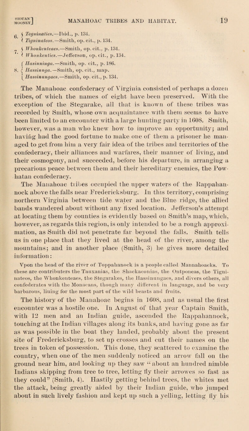 MOONEYj MANAHOAC TRIBES AND HABITAT. 6. 7. $ Tegninaties.—Ibid., p. 134. ( Tigninateos.—Smith, op. cit., p. 134. j Whonkenteaes.—Smith, op. cit., p. 134. I Wlionkenties.—Jefferson, op. cit., p. 134. ( Hasinninga.—Smith, op. cit., p. 186. 8. <( Hassinuga.—Smith, op. cit., map. Hassinungaes,—Smith, op. cit., p. 134. The Manahoae confederacy of Virginia consisted of perhaps a dozen tribes, of which the names of eight have been preserved. With the exception of the Stegarake, all that is known of these tribes was recorded by Smith, whose own acquaintance with them seems to have been limited to an encounter with a large hunting party in 1608. Smith, however, was a man who knew how to improve an opportunity; and having had the good fortune to make one of them a prisoner he man¬ aged to get from him a very fair idea of the tribes and territories of the confederacy, their alliances and warfares, their manner of living, and their cosmogony, and succeeded, before his departure, in arranging a precarious peace between them and their hereditary enemies, the Pow¬ hatan confederacy. The Manahoae tiibes occupied the upper waters of the Rappahan- nock above the falls near Fredericksburg. In this territory, comprising northern Virginia between tide water and the Blue ridge, the allied bands wandered about without any fixed location. Jefferson’s attempt at locating them by counties is evidently based on Smith’s map, which, however, as regards this region, is only intended to be a rough approxi¬ mation, as Smith did not penetrate far beyond the falls. Smith tells us in one place that they lived at the head of the river, among the mountains; and in another place (Smith, 3) he gives more detailed information: Vpon the head of the river of Toppahanock is a people called Maimalioacks. To these are contribliters the Tauxanias, the Sliackaconias, the Ontponeas, the Tigni- nateos, the Whonkenteaes, the Stegarakes, the Hassinungaes, and divers others, all confederates with the Monacans, though many different in language, and he very barbarous, liuing for the most part of the wild beasts and fruits. The history of the Manahoae begins in 1608, and as usual the first encounter was a hostile one. In August of that year Captain Smith, with 12 men and an Indian guide, ascended the Rappahannock, touching at the Indian villages along its banks, and having gone as far as was possible in the boat they landed, probably about the present site of Fredericksburg, to set up crosses and cut their names on the trees in token of possession. This done, they scattered to examine the country, when one of the men suddenly noticed an arrow fall on the ground near him, and looking up they saw u about an hundred nimble Indians skipping from tree to tree, letting fly their arrowes so fast as they could” (Smith, 4). Hastily getting behind trees, the whites met the attack, being greatly aided by their Indian guide, who jumped about in such lively fashion and kept up such a yelling, letting fly his