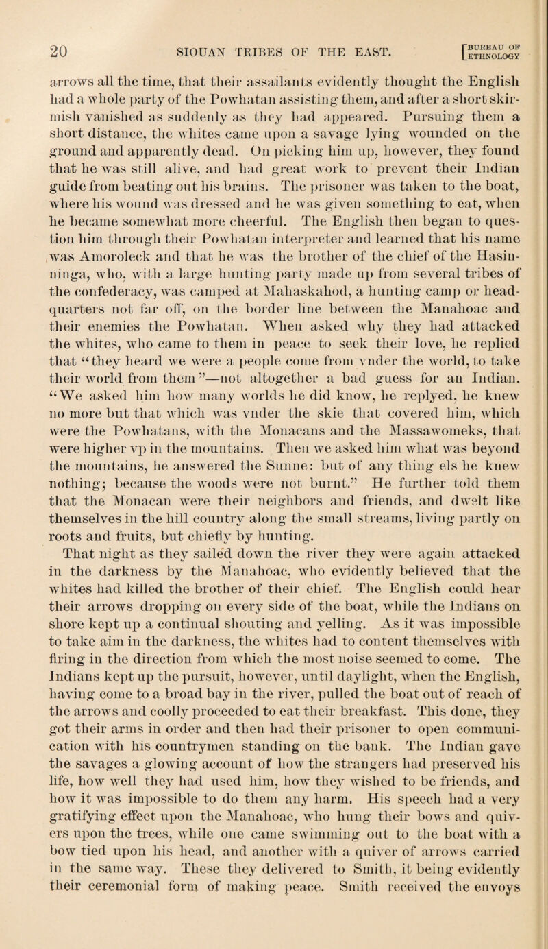 ETHNOLOGY arrows all the time, that their assailants evidently thought the English had a whole party of the Powhatan assisting them, and after a short skir¬ mish vanished as suddenly as they had appeared. Pursuing them a short distance, the whites came upon a savage lying wounded on the ground and apparently dead. On picking him up, however, they found that he was still alive, and had great work to prevent their Indian guide from beating out his brains. The prisoner was taken to the boat, where his wound was dressed and he was given something to eat, when he became somewhat more cheerful. The English then began to ques¬ tion him through their Powhatan interpreter and learned that his name was Amoroleck and that he was the brother of the chief of the Ilasin- ninga, who, with a large hunting party made up from several tribes of the confederacy, was camped at Mahaskahod, a hunting camp or head¬ quarters not far off, on the border line between the Manahoac and their enemies the Powhatan. When asked why they had attacked the whites, who came to them in peace to seek their love, he replied that “they heard we were a people come from vnder the world, to take their world from them ”—not altogether a bad guess for an Indian. “We asked him how many worlds he did know, he replyed, he knew no more but that which was vnder the skie that covered him, which were the Powhatans, writh the Monacans and the Massawomeks, that were higher vp in the mountains. Then we asked him what was beyond the mountains, he answered the Sunne: but of any thing els he knew nothing; because the woods were not burnt.” He further told them that the Monacan were their neighbors and friends, and dwelt like themselves in the hill country along the small streams, living partly on roots and fruits, but chiefly by hunting. That night as they sailed down the river they were again attacked in the darkness by the Manahoac, who evidently believed that the whites had killed the brother of their chief. The English could hear their arrows dropping on every side of the boat, while the Indians on shore kept up a continual shouting and yelling. As it was impossible to take aim in the darkness, the whites had to content themselves with firing in the direction from which the most noise seemed to come. The Indians kept up the pursuit, however, until daylight, when the English, having come to a broad bay in the river, pulled the boat out of reach of the arrows and coolly proceeded to eat their breakfast. This done, they got their arms in order and then had their prisoner to open communi¬ cation with his countrymen standing on the bank. The Indian gave the savages a glowing account of how the strangers had preserved his life, how well they had used him, how they wished to be friends, and how it was impossible to do them any harm. His speech had a very gratifying effect upon the Manahoac, who hung their bows and quiv¬ ers upon the trees, while one came swimming out to the boat with a bow tied upon his head, and another with a quiver of arrows carried in the same way. These they delivered to Smith, it being evidently their ceremonial form of making peace. Smith received the envoys