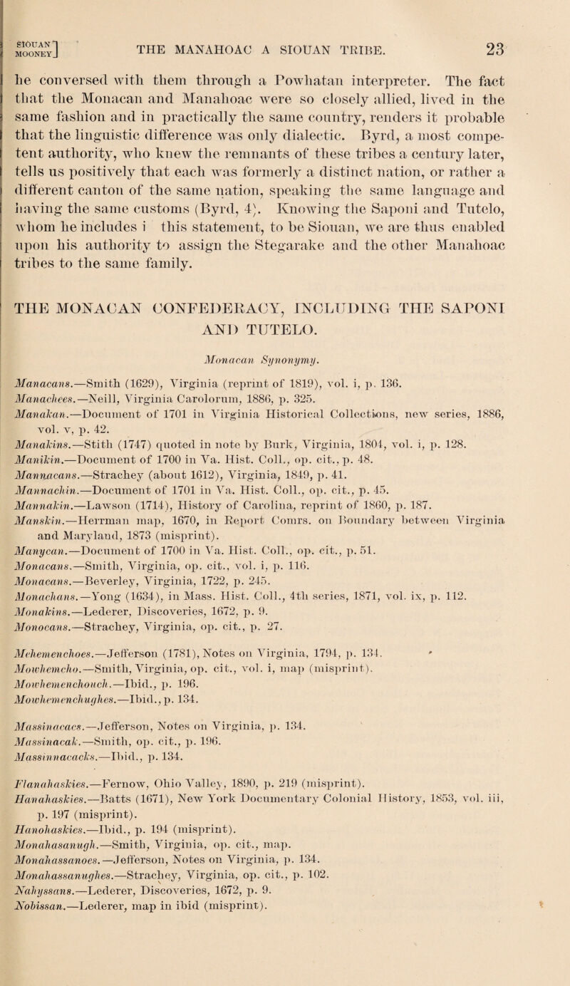 MOONEYJ THE MANAHOAO A SIOUAN TRIBE. 23 he conversed with them through a Powhatan interpreter. The fact that the Monacan and Manahoac were so closely allied, lived in the same fashion and in practically the same country, renders it probable that the linguistic difference was only dialectic. Byrd, a most compe¬ tent authority, who knew the remnants of these tribes a century later, tells us positively that each was formerly a distinct nation, or rather a different canton of the same nation, speaking the same language and having the same customs (Byrd, 4). Knowing the Saponi and Tutelo, whom he includes i this statement, to be Siouan, we are thus enabled upon his authority to assign the Stegarake and the other Manahoac tribes to the same family. THE MONACAN CONFEDERACY, INCLUDING THE SAPONI AND TUTELO. Monacan Synonymy. Manacans.—Smith (1629), Virginia (reprint of 1819), vol. i, p, 136. Manacliees.—Neill, Virginia Carolorum, 1886, p. 325. Manakan.—Document of 1701 in Virginia Historical Collections, new series, 1886, vol. v, p. 42. Manakins. — Stith (1747) quoted in note by Burk, Virginia, 1804, vol. i, p. 128. Manikin.—Document of 1700 in Va. Hist. Coll., op. cit.,p. 48. Manniicans.—Strachey (about 1612), Virginia, 1849, p. 41. Mannachin.—Document of 1701 in Va. Hist. Coll., op. cit., p. 45. Mannakin.—Lawson (1714), History of Carolina, reprint of 1860, p. 187. Manskin.—Herrman map, 1670, in Report Comrs. on Boundary between Virginia and Maryland, 1873 (misprint). Manycan.—Document of 1700 in Va. Hist. Coll., op. cit., p. 51. Monacans.—Smith, Virginia, op. cit., vol. i, p. 116. Monacans.—Beverley, Virginia, 1722, p. 245. Monachans.—Yong (1634), in Mass. Hist. Coll., 4th series, 1871, vol. ix, p. 112. Monakins.—Lederer, Discoveries, 1672, p. 9. Monocans.—Strachey, Virginia, op. cit., p. 27. Mchemenchoes.—Jefferson (1781), Notes on Virginia, 1794, p. 134. Mowhemcho.—Smith, Virginia, op. cit., vol. i, map (misprint). Mowhemenchouch.—Ibid., p. 196. Mowliemenchughes.—Ibid., p. 134. Massinacacs.— Jefferson, Notes on Virginia, p. 134. Massinacak.—Smith, op. cit., p. 196. Massinnacacks.—Ibid., p. 134. Flanahaskies.—Fernow, Ohio Valley, 1890, p. 219 (misprint). Hanahaskies.—Batts (1671), New York Documentary Colonial History, 1853, vol. iii, p. 197 (misprint). Hanohaskies.—Ibid., p. 194 (misprint). Monahasanucjh.—Smith, Virginia, op. cit., map. Monaliassanoes. Jefferson, Notes on Virginia, p. 134. Monahassanughes.—Strachey, Virginia, op. cit., p. 102. Naliyssans.—Lederer, Discoveries, 1672, p. 9. NoHssan.—Lederer, map in ibid (misprint).