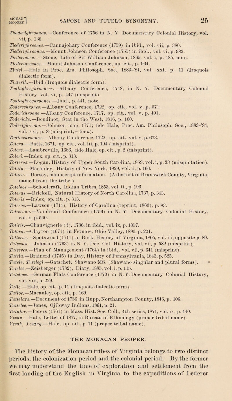 Thoderighroonas.—Conference of 1756 in N. Y. Documentary Colonial History, vol. vii, p. 136. Tiederighroenes.—Cannajohary Conference (1759) in ibid., vol. vii, p. 380. Tiederighroonas.—Mount Johnson Conference (1755) in ibid., vol. vi, p. 982. Tiederigoene.—Stone, Life of Sir William Johnson, 1865, vol. i, p. 485, note. Tiederigroenes.—Mount Johnson Conference, op. cit., p. 964. % Tiutei.—Halo in Proc. Am. Philosoph. Soc., 1883-’81, vol. xxi, p. 11 (Iroquois dialectic form). Tiuterih.—Ibid (Iroquois dialectic form). Toalaghreghroonees.—Albany Conference, 1748, in N. Y. Documentary Colonial History, vol. vi, p. 447 (misprint). Toataghreghroones.—Ibid., p.441, note. Toderechron.es.—Albany Conference, 1722, op. cit., vol. v, p. 671. Toderichroone.—Albany Conference, 1717, op. cit., vol. v, p. 491. Todericlcs.—Boudinot, Star in the West, 1816, p. 100. Todevigh-rono.—Johnson map, 1771; tide Hale, Proc. Am. Philosoph. Soc., 1883-’84, vol. xxi, p. 8*(misprint, v for a). Todirichroones.—Alban3T Conference, 1722, op. cit., vol. v, p. 673. Tolera.—Batts, 1671, op. cit., vol. iii, p. 194 (misprint). Tolere.—Lambreville, 1686, tide Hale, op. cit., p. 2 (misprint). Toleri.—Index, op. cit., p. 313. Torteros.—Logan, History of Upper South Carolina, 1859, vol. i, p. 33 (misquotation). Toiahj.—Macauley; History of New York, 1829, vol. ii, p. 166. Totaro.—Dorsey, manuscript information. (A district in Brunswick County, Virginia, named from the tribe.) Toieloes.—Schoolcraft, Indian Tribes, 1853, vol. iii, p. 196. Toieras.—Brickell, Natural History of North Carolina, 1737, p. 343. Toteris.—Index, op. cit., p. 313. Toteros.—Lawson (1714), History of Carolina (reprint, 1860), p. 83. Toticrono.—Vaudreuil Conference (1756) in N.. Y. Documentary Colonial History, vol. x, p. 500. Totiris.—Chauvignerie ( ?), 1736, in ibid., vol. ix, p. 1057. Totora.—Clayton (1671) in Fernow, Ohio Valley, 1890, p. 221. Totteros.—Spotswood (1711) in Burk, History of Virginia, 1805, vol. iii, opposite p. 89. Tutecoes.—Johnson (1763) in N. Y. Doc. Col. History, vol. vii, p. 582 (misprint). Tuteeves.—Plan of Management (1764) in ibid., vol. vii, p. 641 (misprint). Tutela.—Brainerd (1745) in Day, History of Pennsylvania, 1843, p. 525. Tutele, Tntelegi.—Gatschet, Shawano MS. (Shawano singular and plural forms). * Tntelee.—Zeisberger (1782), Diary, 1885, vol. i, p. 115. Tuteloes.—German Flats Conference (1770) in N. Y. Documentary Colonial History, vol. viii, p. 229. Tutie.—Hale, op. cit., p. 11 (Iroquois dialectic form). Tutloe.—Macauley, op. cit., p. 169. Tuttelars.—Document of 1756 in Rupp, Northampton County, 1845, p. 106. Tuttelee.— Jones, Ojibway Indians, 1861, p. 21. Tutulor.—Peters (1761) in Mass. Hist. Soc. Coll., 4tli series, 1871, vol. ix, p. 440. Yesan.—Hale, Letter of 1877, in Bureau of Ethnology (proper tribal name). Yesah, Ycsang.—Hale, op. cit., p. 11 (proper tribal name). THE MONACAN PROPER. The history of the Monacan tribes of Virginia belongs to two distinct periods, the colonization period and the colonial period. By the former we may understand the time of exploration and settlement from the first landing of the English in Virginia to the expeditions of Lederer