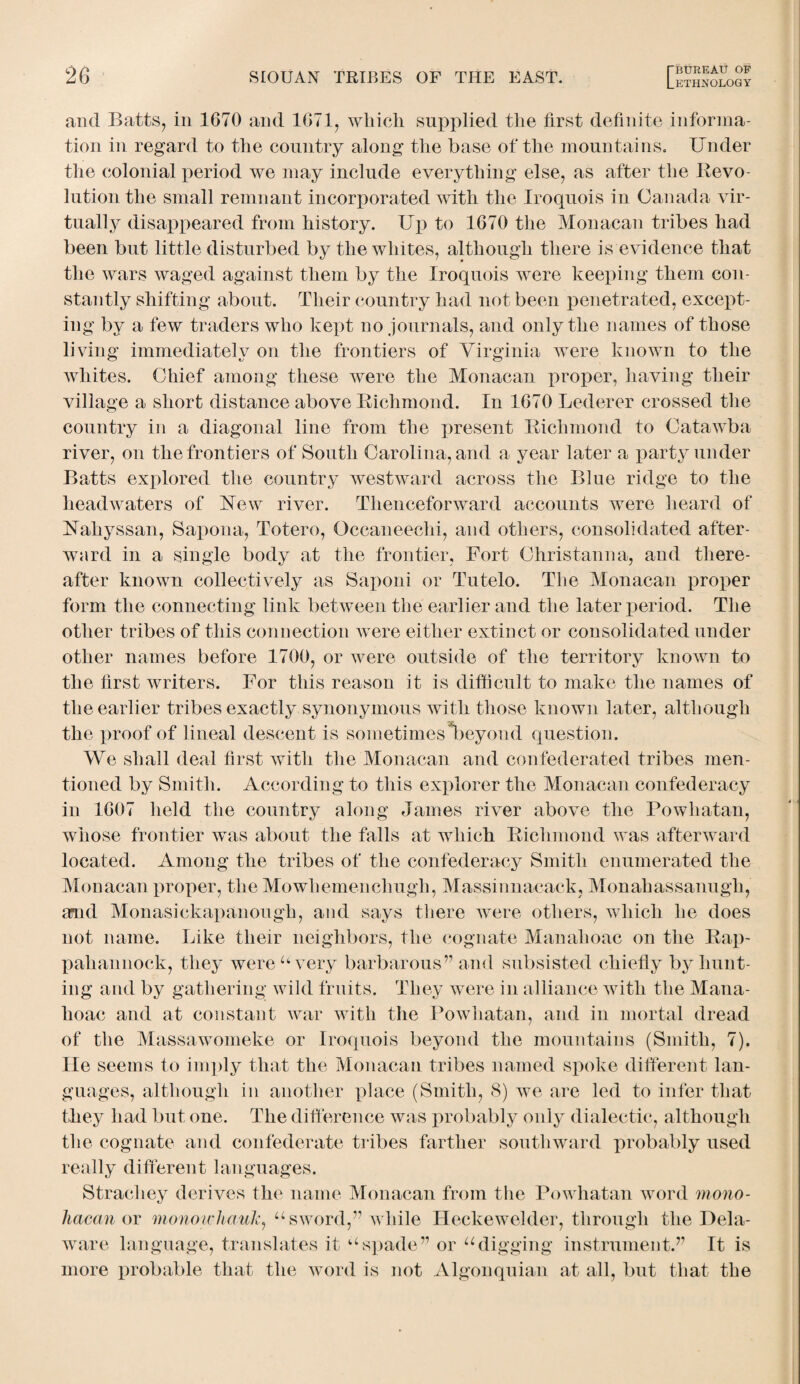 and Batts, in 1670 and 1671, wliicli supplied the first definite informa¬ tion in regard to the country along the base of the mountains. Under the colonial period we may include everything else, as after the Revo¬ lution the small remnant incorporated with the Iroquois in Canada vir¬ tually disappeared from history. Up to 1670 the Monacan tribes had been but little disturbed by the whites, although there is evidence that the wars waged against them by the Iroquois were keeping them con¬ stantly shifting about. Their country had not been penetrated, except¬ ing by a few traders who kept no journals, and only the names of those living immediately on the frontiers of Virginia were known to the whites. Chief among these were the Monacan proper, having their village a short distance above Richmond. In 1670 Lederer crossed the country in a diagonal line from the present Richmond to Catawba river, on the frontiers of South Carolina, and a year later a party under Batts explored the country westward across the Blue ridge to the headwaters of New river. Thenceforward accounts were heard of Nahyssan, Sapona, Totero, Occaneechi, and others, consolidated after¬ ward in a single body at the frontier, Fort Christanna, and there¬ after known collectively as Saponi or Tutelo. The Monacan proper form the connecting link between the earlier and the later period. The other tribes of this connection were either extinct or consolidated under other names before 1700, or were outside of the territory known to the first writers. For this reason it is difficult to make the names of the earlier tribes exactly synonymous with those known later, although the proof of lineal descent is sometimes*beyond question. We shall deal first with the Monacan and confederated tribes men¬ tioned by Smith. According to this explorer the Monacan confederacy in 1607 held the country along James river above the Powhatan, whose frontier was about the falls at which Richmond was afterward located. Among the tribes of the confederacy Smith enumerated the Monacan proper, the Mowhemenchugh, Massinnacack, Monahassanugh, amd Monasickapanough, and says there were others, which he does not name. Like their neighbors, the cognate Manahoac on the Rap¬ pahannock, they were u very barbarous” and subsisted chiefly by hunt¬ ing and by gathering wild fruits. They were in alliance with the Mana¬ hoac and at constant war with the Powhatan, and in mortal dread of the Massawomeke or Iroquois beyond the mountains (Smith, 7). He seems to imply that the Monacan tribes named spoke different lan¬ guages, although in another place (Smith, 8) we are led to infer that they had but one. The difference was probably only dialectic, although the cognate and confederate tribes farther southward probably used really different languages. Strachey derives the name Monacan from the Powhatan word mono- hacan or monowhauk:, u sword,” while Heckewelder, through the Dela¬ ware language, translates it uspade” or udigging instrument.” It is more probable that the word is not Algonquian at all, but that the