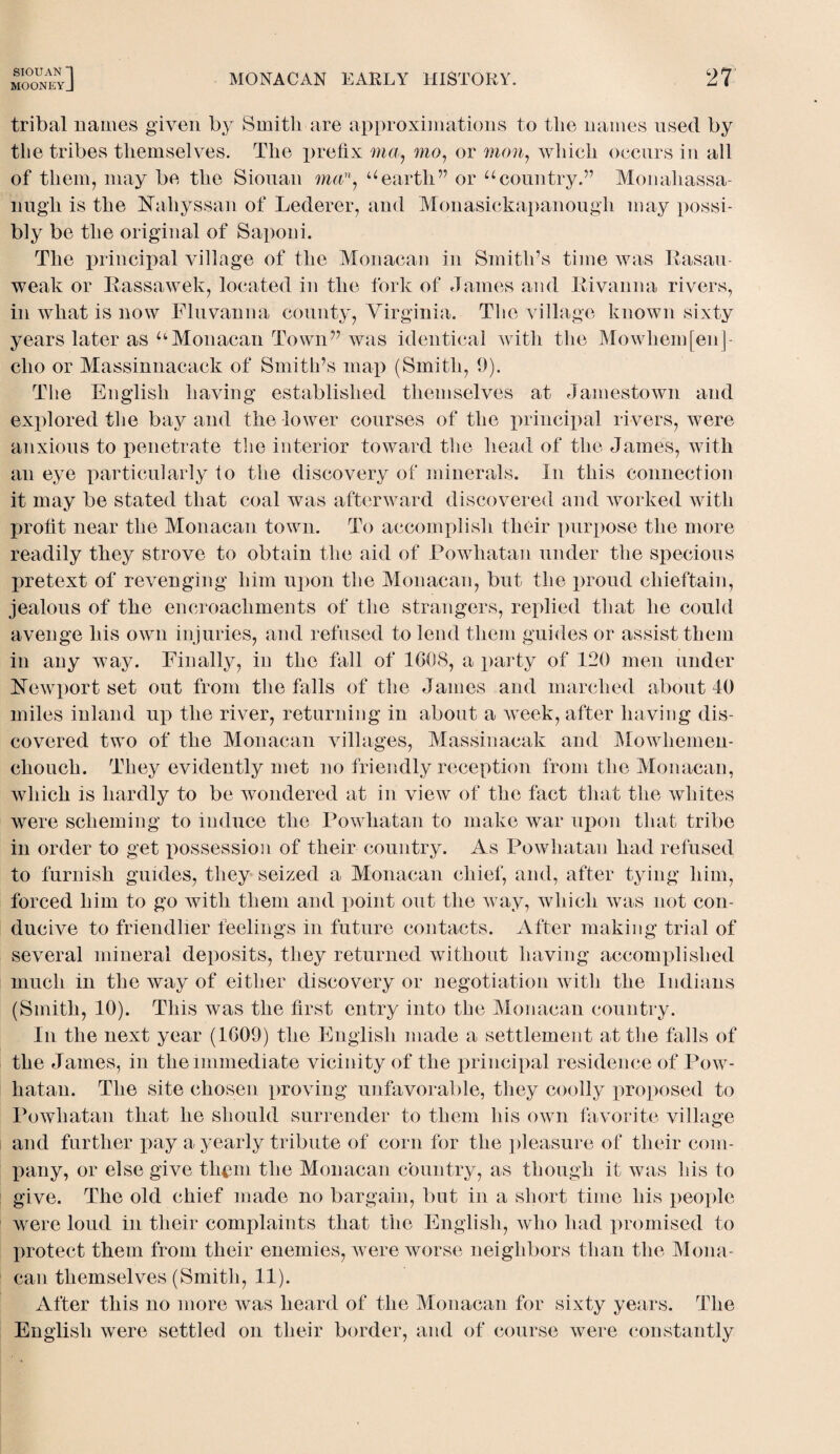 MOONEY J MONACAN EARLY HISTORY. 27 tribal names given by Smith are approximations to the names used by the tribes themselves. The prefix ma., mo, or mow, which occurs in all of them, may be the Siouan mu”, uearth” or ucountry.” Monahassa- nugh is the Nahyssan of Lederer, and Monasickapanough may possi¬ bly be the original of Saponi. The principal village of the Monacan in Smith’s time was Rasau weak or Rassawek, located in the fork of James and Kivanna rivers, in what is now Fluvanna county, Virginia. The village known sixty years later as aMonacan Town” was identical with the Mowhem[enj- clio or Massinnacack of Smith’s map (Smith, 0). The English having established themselves at Jamestown and explored the bay and the lower courses of the principal rivers, were anxious to penetrate the interior toward the head of the James, with an eye particularly to the discovery of minerals. In this connection it may be stated that coal was afterward discovered and worked with profit near the Monacan town. To accomplish their purpose the more readily they strove to obtain the aid of Powhatan under the specious pretext of revenging him upon the Monacan, but the proud chieftain, jealous of the encroachments of the strangers, replied that he could avenge his own injuries, and refused to lend them guides or assist them in any way. Finally, in the fall of 1G08, a party of 120 men under Newport set out from the falls of the James and marched about 40 miles inland up the river, returning in about a week, after having dis¬ covered two of the Monacan villages, Massiuacak and Mowheinen- ehouch. They evidently met no friendly reception from the Monacan, which is hardly to be wondered at in view of the fact that the whites were scheming to induce the Powhatan to make war upon that tribe in order to get possession of their country. As Powhatan had refused to furnish guides, they seized a Monacan chief, and, after tying him, forced him to go with them and point out the way, which was not con¬ ducive to friendlier feelings in future contacts. After making trial of several mineral deposits, they returned without having accomplished much in the way of either discovery or negotiation with the Indians (Smith, 10). This was the first entry into the Monacan country. In the next year (1609) the English made a settlement at the falls of the James, in the immediate vicinity of the principal residence of Pow¬ hatan. The site chosen proving unfavorable, they coolly proposed to Powhatan that he should surrender to them his own favorite village and further pay a yearly tribute of corn for the pleasure of their com¬ pany, or else give them the Monacan country, as though it was his to give. The old chief made no bargain, but in a short time his people were loud in their complaints that the English, who had promised to protect them from their enemies, Avere worse neighbors than the Mona¬ can themselves (Smith, 11). After this no more Avas heard of the Monacan for sixty years. The English Avere settled on their border, and of course Avere constantly