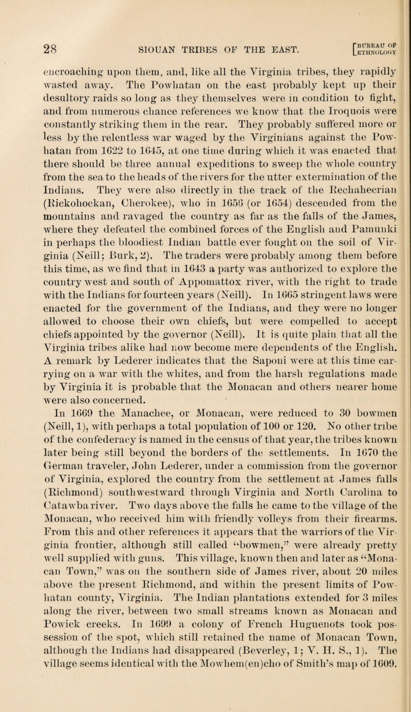 encroaching upon them, and, like all the Virginia tribes, they rapidly wasted away. The Powhatan on the east probably kept up their desultory raids so long as they themselves were in condition to fight, and from numerous chance references we know that the Iroquois were constantly striking them in the rear. They probably suffered more or less by the relentless war waged by the Virginians against the Pow¬ hatan from 1622 to 1645, at one time during which it was enacted that there should be three annual expeditions to sweep the whole country from the sea to the heads of the rivers for the utter extermination of the Indians. They were also directly in the track of the Rechahecrian (Rickohockan, Cherokee), who in 1656 (or 1654) descended from the mountains and ravaged the country as far as the falls of the James, where they defeated the combined forces of the English and Pamunki in perhaps the bloodiest Indian battle ever fought on the soil of Vir¬ ginia (Neill; Burk, 2). The traders were probably among them before this time, as we find that in 1643 a party was authorized to explore the country west and south of Appomattox river, with the right to trade with the Indians for fourteen years (Neill). In 1665 stringent laws were enacted for the government of the Indians, and they were no longer allowed to choose their own chiefs, but were compelled to accept chiefs appointed by the governor (Neill). It is quite plain that all the Virginia tribes alike had now become mere dependents of the English. A remark by Lederer indicates that the Saponi were at this time car¬ rying on a war with the whites, and from the harsh regulations made by Virginia it is probable that the Monacan and others nearer home were also concerned. In 1669 the Manachee, or Monacan, were reduced to 30 bowmen (Neill, 1), wfith perhaps a total population of 100 or 120. No other tribe of the confederacy is named in the census of that year, the tribes knowu later being still beyond the borders of the settlements. In 1670 the German traveler, John Lederer, under a commission from the governor of Virginia, explored the country from the settlement at James falls (Richmond) south westward through Virginia and North Carolina to Cataw7ba river. Two days above the falls he came to the village of the Monacan, who received him with friendly volleys from their firearms. From this and other references it appears that the warriors of the Vir¬ ginia frontier, although still called ubowmen,?J were already pretty well supplied with guns. This village, known then and later as “Mona¬ can Town,” was on the southern side of James river, about 20 miles above the present Richmond, and within the present limits of Pow¬ hatan county, Virginia. The Indian plantations extended for 3 miles along the river, between two small streams known as Monacan and Powick creeks. In 1699 a colony of French Huguenots took pos¬ session of the spot, which still retained the name of Monacan Towrn, although the Indians had disappeared (Beverley, 1; V. H. S., 1). The village seems identical with the Mowhem(en)cho of Smith’s map of 1609.