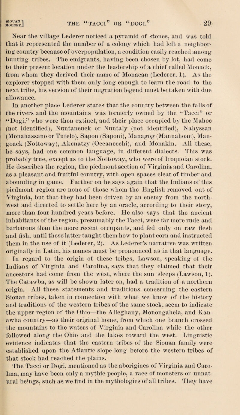 Near the village Lederer noticed a pyramid of stones, and was told that it represented the number of a colony which had left a neighbor¬ ing country because of overpopulation, a condition easily reached among hunting tribes. The emigrants, having been chosen by lot, had come to their present location under the leadership of a chief called Monack, from whom they derived their name of Monacan (Lederer, 1). As the explorer stopped with them only long enough to learn the road to the next tribe, his version of their migration legend must be taken with due allowance. In another place Lederer states that the country between the falls of the rivers and the mountains was formerly owned by the “Tacci” or uI)ogi,” who were then extinct, and their place occupied by the Mahoc (not identified), Nuntaneuck or Nuntaly (not identified), Naliyssan | (Monahassano or Tutelo), Sapon (Saponi), Managog (Mannahoac), Man- I goack (Nottoway), Akenatzy (Occaneechi), and Monakin. All these, he says, had one common language, in different dialects. This was probably true, except as to the Nottoway, who were of Iroquoian stock. He describes the region, the piedmont section of Virginia and Carolina, as a pleasant and fruitful country, with open spaces clear of timber and abounding in game. Farther on he says again that the Indians of this piedmont region are none of those whom the English removed out of Virginia, but that they had been driven by an enemy from the north¬ west and directed to settle here by an oracle, according to their story, more than four hundred years before. He also says that the ancient inhabitants of the region, presumably the Tacci, were far more rude and barbarous than the more recent occupants, and fed only on raw flesh and fish, until these latter taught them how to plant corn and instructed them in the use of it (Lederer, 2). AsLederer’s narrative was written originally in Latin, his names must be pronounced as in that language. In regard to the origin of these tribes, Lawson, speaking of the Indians of Virginia and Carolina, says that they claimed that their ancestors had come from the west, where the sun sleeps (Lawson, 1). The Catawba, as will be shown later on, had a tradition of a northern origin. All these statements and traditions concerning the eastern Siouan tribes, taken in connection with what we know of the history and traditions of the western tribes of the same stock, seem to indicate the upper region of the Ohio—the Alleghany, Monongahela, and Kan¬ awha country—as their original home, from which one branch crossed the mountains to the waters of Virginia and Carolina while the other followed along the Ohio and the lakes toward the west. Linguistic evidence indicates that the eastern tribes of the Siouan family were established upon the Atlantic slope long before the western tribes of that stock had reached the plains. The Tacci or Dogi, mentioned as the aborigines of Virginia and Caro¬ lina, may have been only a mythic people, a race of monsters or unnat¬ ural beings, such as we find in the mythologies of all tribes. They have