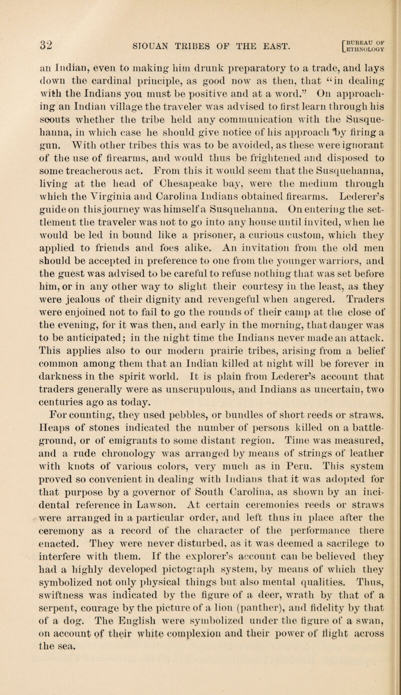 an Indian, even to making him drunk preparatory to a trade, and lays down the cardinal principle, as good now as then, that “in dealing with the Indians you must be positive and at a word.” On approach¬ ing an Indian village the traveler was advised to first learn through his soouts whether the tribe held any communication with the Susque¬ hanna, in which case he should give notice of his approach T>y firing a gun. With other tribes this was to be avoided, as these were ignorant of the use of firearms, and Avould thus be frightened and disposed to some treacherous act. From this it would seem that the Susquehanna, living at the head of Chesapeake bay, were the medium through which the Virginia and Carolina Indians obtained firearms. LedereFs guide on this journey was himself a Susquehanna. On entering the set¬ tlement the traveler was not to go into any house until invited, when he would be led in bound like a prisoner, a curious custom, which they applied to friends and foes alike. An invitation from the old men should be accepted in preference to one from the younger warriors, and the guest was advised to be careful to refuse nothing that was set before him, or in any other way to slight their courtesy in the least, as they were jealous of their dignity and revengeful when angered. Traders were enjoined not to fail to go the rounds of their camp at the close of the evening, for it was then, arid early in the morning, that danger was to be anticipated $ in the night time the Indians never made an attack. This applies also to our modern prairie tribes, arising from a belief common among them that an Indian killed at night will be forever in darkness in the spirit world. It is plain from LedereFs account that traders generally were as unscrupulous, and Indians as uncertain, two centuries ago as today. For counting, they used pebbles, or bundles of short reeds or straws. Heaps of stones indicated the number of persons killed on a battle¬ ground, or of emigrants to some distant region. Time was measured, and a rude chronology was arranged by means of strings of leather with knots of various colors, very much as in Peru. This system proved so convenient in dealing with Indians that it was adopted for that purpose by a governor of South Carolina, as shown by an inci¬ dental reference in Lawson. At certain ceremonies reeds or straws were arranged in a particular order, and left thus in place after the ceremony as a record of the character of the performance there enacted. They were never disturbed, as it was deemed a sacrilege to interfere with them. If the explorer’s account can be believed they had a highly developed pictograph system, by means of which they symbolized not only physical things but also mental qualities. Thus, swiftness was indicated by the figure of a deer, wrath by that of a serpent, courage by the picture of a lion (panther), and fidelity by that of a dog. The English were symbolized under the figure of a swan, on account of their white complexion and their power of flight across the sea.