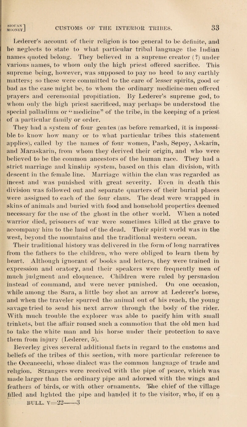 mooneyJ CUSTOMS OF THE INTERIOR TRIBES. 33 Lederer’s account of their religion is too general to be definite, and he neglects to state to what particular tribal language the Indian names quoted belong. They believed in a supreme creator (?) under various names, to whom only the high priest offered sacrifice. This supreme being, however, was supposed to pay no heed to any earthly matters; so these were committed to the care of lesser spirits, good or bad as the case might be, to whom the ordinary medicine-men offered prayers and ceremonial propitiation. By Lederer’s supreme god, to whom only the high priest sacrificed, may perhaps be understood the special palladium or “medicine” of the tribe, in the keeping of a jiriest of a particular family or order. They had a system of four gentes (as before remarked, it is impossi¬ ble to know how many or to what particular tribes this statement applies), called by the names of four women, Pash, Sepoy, Askarin, and Maraskarin, from whom they derived their origin, and who were believed to be the common ancestors of the human race. They had a strict marriage and kinship system, based on this clan division, with descent in the female line. Marriage within the clan was regarded as incest and was punished with great severity. Even in death this division was followed out and separate quarters of their burial places were assigned to each of the four clans. The dead were wrapped in skins of animals and buried with food and household properties deemed necessary for the use of the ghost in the other world. When a noted warrior died, prisoners of war were sometimes killed at the grave to accompany him to the land of the dead. Their spirit world was in the west, beyond the mountains and the traditional western ocean. Their traditional history was delivered in the form of long narratives from the fathers to the children, who were obliged to learn them by heart. Although ignorant of books and letters, they were trained in expression and oratory, and their speakers were frequently men of much judgment and eloquence. Children were ruled by persuasion instead of command, and were never punished. On one occasion, while among the Sara, a little boy shot an arrow at Lederer’s horse, and when the traveler spurred the animal out of his reach, the young- savage tried to send his next arrow through the body of the rider. With much trouble the explorer was able to pacify him with small trinkets, but the affair roused such a commotion that the old men had to take the white man and his horse under their protection to save them from injury (Lederer, 5). Beverley gives several additional facts in regard to the customs and beliefs of the tribes of this section, with more particular reference to the Occaneechi, whose dialect was the common language of trade and religion. Strangers were received with the pipe of peace, which was made larger than the ordinary pipe and adorned with the wings and feathers of birds, or with other ornaments. The chief of the village hlled and lighted the pipe ancl handed it to the visitor, who, if on a BULL. v=22-—3