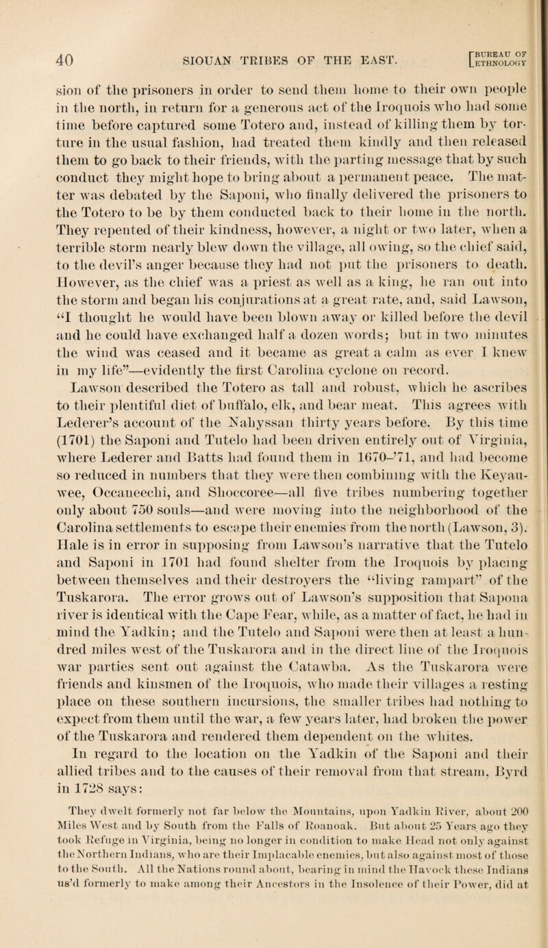 sion of tlie prisoners in order to send them liome to their own people in the north, in return for a generous act of the Iroquois who had some time before captured some Totero and, instead of killing them by tor¬ ture in the usual fashion, had treated them kindly and then released them to go back to their friends, with the parting message that by such conduct they might hope to bring about a permanent peace. The mat¬ ter was debated by the Saponi, who finally delivered the prisoners to the Totero to be by them conducted back to their home in the north. They repented of their kindness, however, a night or two later, when a terrible storm nearly blew down the village, all owing, so the chief said, to the devil’s anger because they had not put the prisoners to death. However, as the chief was a priest as well as a king, he ran out into the storm and began his conjurations at a great rate, and, said Lawson, “I thought he would have been blown away or killed before the devil and he could have exchanged half a dozen words; but in two minutes the wind was ceased and it became as great a calm as ever I knew in my life”—evidently the first Carolina cyclone on record. Lawson described the Totero as tall and robust, which he ascribes to their plentiful diet of buffalo, elk, and bear meat. This agrees with Lederer’s account of the Naliyssan thirty years before. By this time (1701) the Saponi and Tutelo had been driven entirely out of Virginia, where Lederer and Batts had found them in 1670-’71, and had become so reduced in numbers that they were then combining with the Keyau- wee, Occaneechi, and Shoccoree—all five tribes numbering together only about 750 souls—and were moving into the neighborhood of the Carolina settlements to escape their enemies from the north (Lawson, 3). Hale is in error in supposing from Lawson’s narrative that the Tutelo and Saponi in 1701 had found shelter from the Iroquois by placing between themselves and their destroyers the “living rampart” of the Tuskarora. The error grows out of Lawson’s supposition that Sapona river is identical with the Cape Fear, while, as a matter of fact, he had in mind the Yadkin; and the Tutelo and Saponi were then at least a hun¬ dred miles west of the Tuskarora and in the direct line of the Iroquois war parties sent out against the Catawba. As the Tuskarora were friends and kinsmen of the Iroquois, who made their villages a resting place on these southern incursions, the smaller tribes had nothing to expect from them until the war, a few years later, had broken the power of the Tuskarora and rendered them dependent on the whites. In regard to the location on the Yadkin of the Saponi and their allied tribes and to the causes of their removal from that stream, Byrd in 1728 says: They dwelt formerly not far below the Mountains, upon Yadkin River, about 200 Miles West and by South from the Falls of Roanoak. But about 25 Years ago they took Refuge in Virginia, being no longer in condition to make Head not only against the Northern Indians, who are their Implacable enemies, but also against most of those to the South. All the Nations round about, bearing in mind the Havock these Indians us’d formerly to make among their Ancestors in the Insolence of their Power, did at