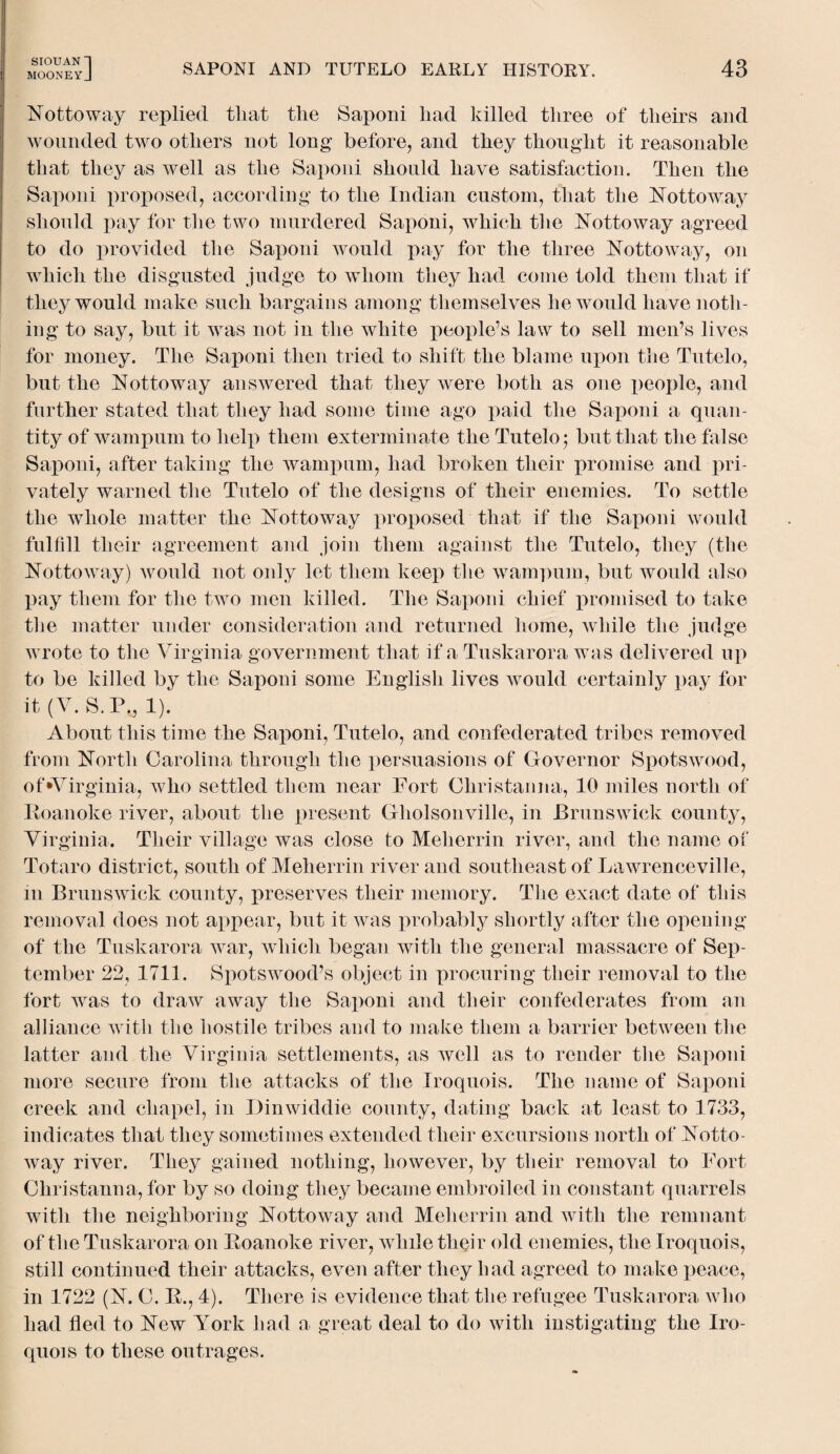 SrOUANl [ MOONEYJ SAPONI AND TUTELO EARLY HISTORY. 43 Nottoway replied that the Saponi had killed three of theirs and wounded two others not long before, and they thought it reasonable that they as well as the Saponi should have satisfaction. Then the Saponi proposed, according to the Indian custom, that the Nottoway should pay for the two murdered Saponi, which the Nottoway agreed to do provided the Saponi would pay for the three Nottoway, on which the disgusted judge to whom they had come told them that if they would make such bargains among themselves he would have noth¬ ing to say, but it was not in the white people’s law to sell men’s lives for money. The Saponi then tried to shift the blame upon the Tntelo, but the Nottoway answered that they were both as one people, and further stated that they had some time ago paid the Saponi a quan¬ tity of wampum to help them exterminate the Tutelo; but that the false Saponi, after taking the wampum, had broken their promise and pri¬ vately warned the Tutelo of the designs of their enemies. To settle the whole matter the Nottoway proposed that if the Saponi would fulfill their agreement and join them against the Tutelo, they (the Nottoway) would not only let them keep the wampum, but would also pay them for the two men killed. The Saponi chief promised to take the matter under consideration and returned home, while the judge wrote to the Virginia government that if a Tuskarora was delivered up to be killed by the Saponi some English lives would certainly pay for it (V. S.P„ 1). About this time the Saponi, Tutelo, and confederated tribes removed from North Carolina through the persuasions of Governor Spotswood, of‘Virginia, who settled them near Fort Christanna, 10 miles north of Roanoke river, about the present Gholsonville, in Brunswick county, Virginia. Their village was close to Meherrin river, and the name of Totaro district, south of Meherrin river and southeast of Lawrenceville, in Brunswick county, preserves their memory. The exact date of this removal does not appear, but it was probably shortly after the opening of the Tuskarora war, which began with the general massacre of Sep¬ tember 22, 1711. Spotswood’s object in procuring their removal to the fort was to draw away the Saponi and their confederates from an alliance with the hostile tribes and to make them a barrier between the latter and the Virginia settlements, as well as to render the Saponi more secure from the attacks of the Iroquois. The name of Saponi creek and chapel, in Dinwiddie county, dating back at least to 1733, indicates that they sometimes extended their excursions north of Notto¬ way river. They gained nothing, however, by their removal to Fort Christanna, for by so doing they became embroiled in constant quarrels with the neighboring Nottoway and Meherrin and with the remnant of the Tuskarora on Roanoke river, while their old enemies, the Iroquois, still continued their attacks, even after they had agreed to make peace, in 1722 (N. C. R., 4). There is evidence that the refugee Tuskarora who had fled to New York had a great deal to do with instigating the Iro¬ quois to these outrages.