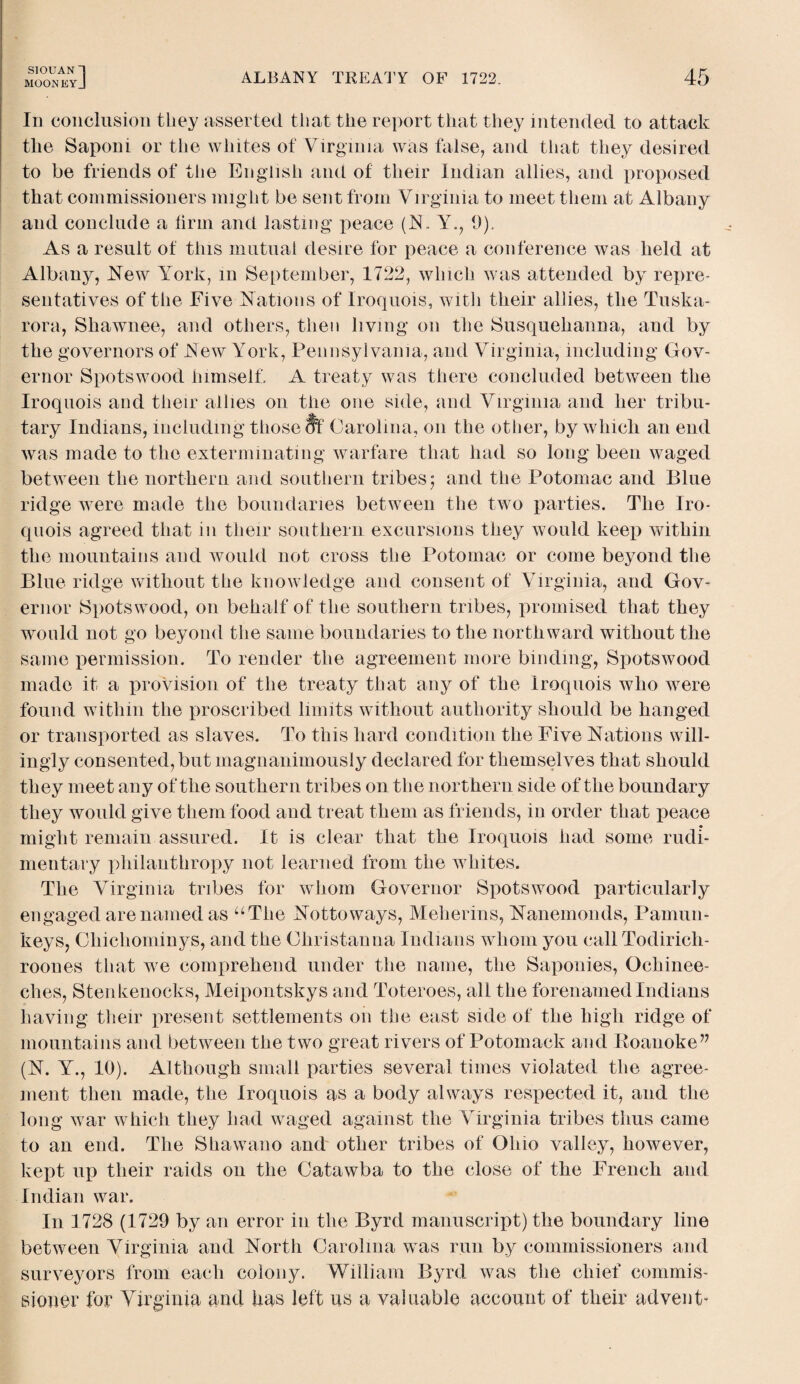 MOONEYJ ALBANY TREATY OF 1722. 45 In conclusion they asserted that the report that they intended to attack the Sapom or the whites of Virginia was false, and that they desired to be friends of the English and of their Indian allies, and proposed that commissioners might be sent from Virginia to meet them at Albany and conclude a firm and lasting peace (N. Y., 9). As a result of this mutual desire for peace a conference was held at Albany, New York, in September, 1722, which was attended by repre¬ sentatives of the Five Nations of Iroquois, with their allies, the Tuska- rora, Shawnee, and others, then living on the Susquehanna, and by the governors of New York, Pennsylvania, and Virginia, including Gov¬ ernor Spotswood himself, A treaty was there concluded between the Iroquois and their allies on the one side, and Virginia and her tribu¬ tary Indians, including those of Carolina, on the other, by which an end was made to the exterminating warfare that had so long been waged between the northern and southern tribes; and the Potomac and Blue ridge were made the boundaries between the two parties. The Iro¬ quois agreed that in their southern excursions they would keep within the mountains and would not cross the Potomac or come beyond the Blue ridge without the knowledge and consent of Virginia, and Gov¬ ernor Spotswood, on behalf of the southern tribes, promised that they would not go beyond the same boundaries to the northward without the same permission. To render the agreement more binding, Spotswood made it a provision of the treaty that any of the Iroquois who were found within the proscribed limits without authority should be hanged or transported as slaves. To this hard condition the Five Nations will¬ ingly consented, but magnanimously declared for themselves that should they meet any of the southern tribes on the northern side of the boundary they would give them food and treat them as friends, in order that peace might remain assured. It is clear that the Iroquois had some rudi¬ mentary philanthropy not learned from the whites. The Virginia tribes for whom Governor Spotswood particularly engaged are named as “The Nottoways, Meherins, Nanemonds, Pamun- keys, Chichominys, and the Christanna Indians whom you call Todirich- roones that we comprehend under the name, the Saponies, Ochinee- ches, Stenkenocks, Meipontskys and Toteroes, all the forenamedIndians having their present settlements on the east side of the high ridge of mountains and between the two great rivers of Potomack and Roanoke” (N. Y., 10). Although small parties several times violated the agree¬ ment then made, the Iroquois as a body always respected it, and the long war which they had waged against the Virginia tribes thus came to an end. The Shawano and other tribes of Ohio valley, however, kept up their raids on the Catawba to the close of the French and Indian war. In 1728 (1729 by an error in the Byrd manuscript) the boundary line between Virginia and North Carolina was run by commissioners and surveyors from each colony. William Byrd was the chief commis¬ sioner for Virginia and has left us a valuable account of their advent-