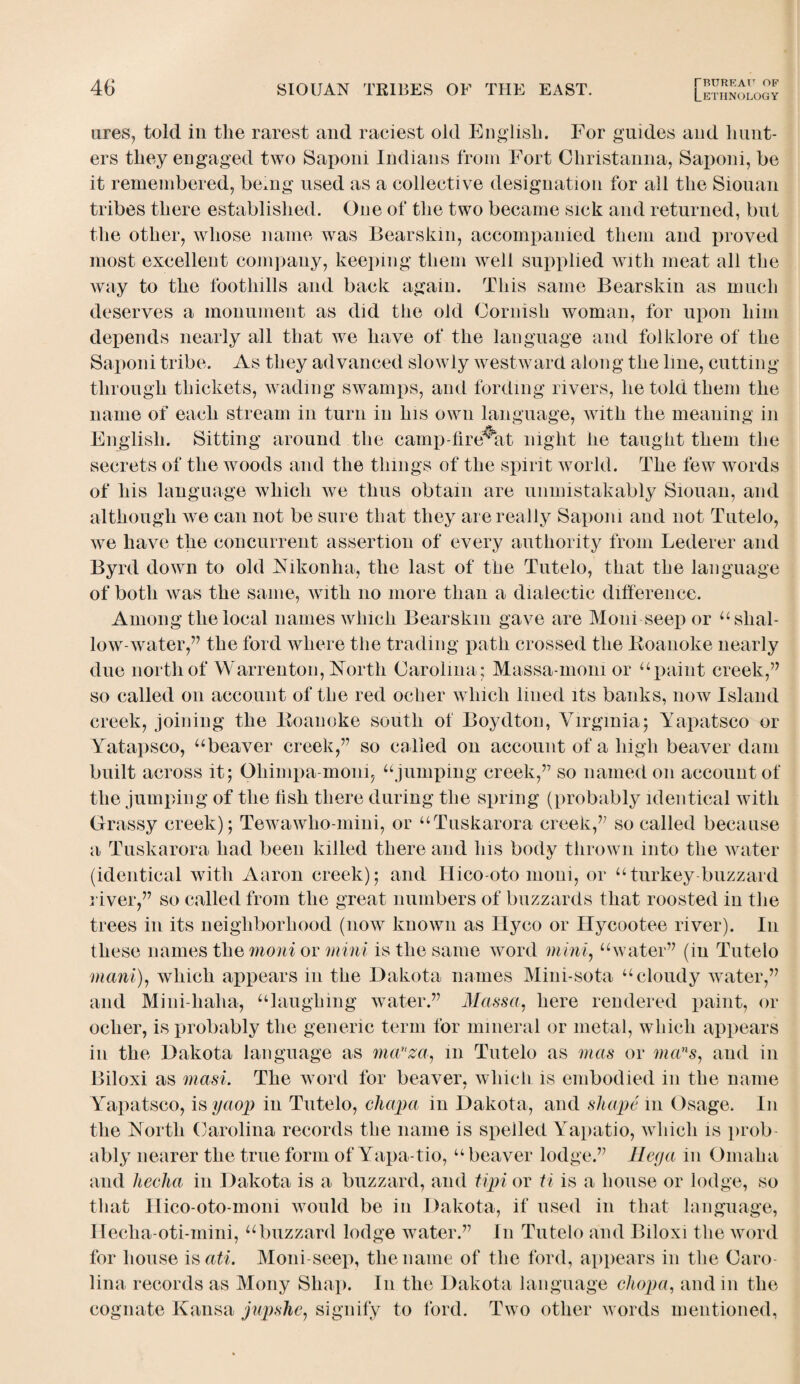 ures, told in the rarest and raciest old English. For guides and hunt¬ ers they engaged two Saponi Indians from Fort Christanna, Saponi, be it remembered, be*ng used as a collective designation for all the Siouan tribes there established. One of the two became sick and returned, but the other, whose name was Bearskin, accompanied them and proved most excellent company, keeping them well supplied with meat all the way to the foothills and back again. This same Bearskin as much deserves a monument as did the old Cornish woman, for upon him depends nearly all that we have of the language and folklore of the Saponi tribe. As they advanced slowly westward along the line, cutting through thickets, wading swamps, and fording rivers, he told them the name of each stream in turn in his own language, with the meaning in English. Sitting around the camp-fire^at night he taught them the secrets of the woods and the things of the spirit world. The few words of his language which we thus obtain are unmistakably Siouan, and although we can not be sure that they are really Saponi and not Tutelo, we have the concurrent assertion of every authority from Lederer and Byrd down to old Nikonha, the last of the Tutelo, that the language of both was the same, with no more than a dialectic difference. Among the local names which Bearskin gave are Moni seep or “ shal¬ low-water,” the ford where the trading path crossed the Roanoke nearly due north of Warrenton, North Carolina; Massa-moni or “paint creek,” so called on account of the red ocher which lined its banks, now Island creek, joining the Roanoke south of Boydton, Virginia5 Yapatsco or Yatapsco, “beaver creek,” so called on account of a high beaver dam built across it; Ohimpa-moni, “jumping creek,” so named 011 account of the jumping of the fish there during the spring (probably identical with Grassy creek) ; Tewawho-mini, or “Tuskarora creek,” so called because a Tuskarora had been killed there and his body thrown into the water (identical with Aaron creek); and Hico-oto moni, or “turkey buzzard river,” so called from the great numbers of buzzards that roosted in the trees in its neighborhood (now known as Hyco or Hycootee river). In these names the moni or mini is the same word mini, “water” (in Tutelo maul), which appears in the Dakota names Mini-sota “cloudy water,” and Mini-halia, “laughing water.” Mctssa. here rendered paint, or ocher, is probably the generic term for mineral or metal, which appears in the Dakota language as manza, in Tutelo as mas or mans, and in Biloxi as masi. The word for beaver, which is embodied in the name Yapatsco, is yaop in Tutelo, chapa in Dakota, and shape 111 Osage. I11 the North Carolina records the name is spelled Yapatio, which is prob ably nearer the true form of Yapa tio, “ beaver lodge.” Hega in Omaha and lieclia in Dakota is a buzzard, and tipi or ti is a house or lodge, so that Ilico-oto-mom would be in Dakota, if used in that language, Hecha-oti-mini, “buzzard lodge water.” I11 Tutelo and Biloxi the word for house is«£i. Moni-seep, the name of the ford, appears in the Caro¬ lina records as Mony Shap. I11 the Dakota language chop a, and in the cognate Kausa jupshe, signify to ford. Two other words mentioned,