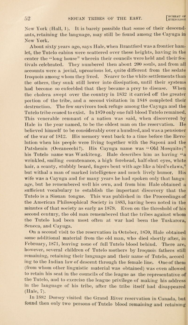 New York (Hall, 1). It is barely possible that some of their descend¬ ants, retaining the language, may still be found among the Cayuga in New York. About sixty years ago, says Hale, when Brantford was a frontier ham¬ let, the Tutelo cabins were scattered over these heights, having in the center the “long house” wherein their councils were held and their fes¬ tivals celebrated. They numbered then about 200 souls, and from all accounts were a jovial, uproarious lot, quite different from the sedate Iroquois among whom they lived. Nearer to the white settlements than the others, they sunk still lower into dissipation, until their systems had become so enfeebled that they became a prey to disease. When the cholera swept over the country in 1832 it carried off the greater portion of the tribe, and a second visitation in 1848 completed their destruction. The few survivors took refuge among the Cayuga and the Tutelo tribe ceased to exist. In 1870 only one full-blood Tutelo remained. This venerable remnant of a nation was said, when discovered by Hale in the year named, to be the oldest man on the reservation. He believed himself to be considerably over a hundred, and was a pensioner of the war of 1812. His memory went back to a time before the Revo¬ lution when his people were living together with the Saponi and the Patshenin (Occaneeclii?). His Cayuga name was “ Old Mosquito;” his Tutelo name was Waskiteng. Hale describes him as having “a wrinkled, smiling countenance, a high forehead, half-shut eyes, white hair, a scanty, stubbly beard, fingers bent with age like a bird’s claws,” but withal a man of marked intelligence and much lively humor. His wife was a Cayuga and for many years he had spoken only that langu¬ age, but he remembered Avell his own, and from him Hale obtained a sufficient vocabulary to establish the important discovery that the Tutelo is a Siouan tongue. This was published in the Proceedings of the American Philosophical Society in 1883, having been noted in the minutes of that society as early as 1879. Even on the threshold of his second century, the old man remembered that the tribes against whom the Tutelo had been most often at war had been the Tuskarora, Seneca, and Cayuga. On a second visit to the reservation in October, 1870, Hale obtained some additional material from the old man, who died shortly after, in February, 1871, leaving none of full Tutelo blood behind. There are, however, several children of Tutelo mothers by Iroquois fathers still remaining, retaining their language and their name of Tutelo, accord¬ ing to the Indian law of descent through the female line. One of them (from whom other linguistic material was obtained) was even allowed to retain his seat in the councils of the league as the representative of the Tutelo, and to exercise the league privilege of making his address in the language ol his tribe, after the tribe itself had disappeared (Hale, 7). In 1882 Horsey visited the Grand River reservation in Canada, but found then only two persons ot Tutelo blood remaining and retaining