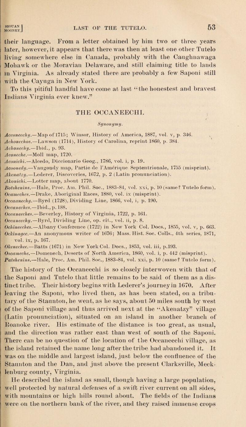 mooneyJ LAST OF THE TUTELO. 53 their language. From a letter obtained by him two or three years later, however, it appears that there was then at least one other Tutelo living somewhere else in Canada, probably with the Caughnawaga i Mohawk or the Moravian Delaware, and still claiming title to lands I in Virginia. As already stated there are probably a few Saponi still I with the Cayuga in New York. To this pitiful handful have come at last “the lionestest and bravest Indians Virginia ever knew.” HI Till’. OCCANEECHI. i Synonymy. I Acconeecliy.—Map of 1715; Winsor, History of America, 1887, vol. v, p. 346. Achoncchos.—Lawson (1714), History of Carolina, reprint 1860, p. 384. Achonechy.—Ibid., p. 93. Aconeehe.—Moll map, 1720. Aconiclii.—Alcedo, Diccionario Geog., 1786, vol. i, p. 19. Acoonedy.—Yaugondy map, Partie de l’Amerique Septentrionale, 1755 (misprint), Akenatzy.—Lederer, Discoveries, 1672, p. 2 (Latin pronunciation). Akoniclii.—Lotter map, about 1770. . Botshenins.—Hale, Proc. Am. Phil. Soc., 1883-84, vol. xxi, p. 10 (same? Tutelo form). Ocameches.—Drake, Aboriginal Races, 1880, vol. ix (misprint). Occaanechy.—Byrd (1728), Dividing Line, 1866, vol, i, p. 190. Occaneches.—Ibid., p. 188. Occaneeches.—Beverley, History of Virginia, 1722, p. 161. i Occaneechy.—Byrd, Dividing Line, op. cit., vol. li, p. 8. Ochineeclies.—Albany Conference (1722) in New York Col. Docs., 1855, vol. v, p. 663. Ockinayee.—An anonymous writer of 1676; Mass. Hist. Soc. Colls., 4th series, 1871, vol. ix, p. 167. Olcenechee.—Batts (1671) in New York Col. Docs., 1853, vol. iii, p.193. ! Oscameche.—Domeneck, Deserts of North America, 1860, vol. i, p. 442 (misprint). ; Patshenins.—Hale, Proc. Am. Phil. Soc., 1883-84, vol. xxi, p. 10 (same? Tutelo form). The history of the Occaneeclii is so closely interwoven with that of the Saponi and Tutelo that little remains to be said of them as a dis¬ tinct tribe. Their history begins with Lederer’s journey in 1670. After ! leaving the Saponi, who lived then, as has been stated, on a tribu¬ tary of the Staunton, he went, as he says, about 50 miles south by west of the Saponi village and thus arrived next at the “Akenatzy” village (Latin pronunciation), situated on an island in another branch of Eoanoke river. His estimate of the distance is too great, as usual, and the direction was rather east than west of south of the Saponi. There can be no question of the location of the Occaneeclii village, as the island retained the name long after the tribe had abandoned it. It was on the middle and largest island, just below the confluence of the Staunton and the Dan, and just above the present Clarksville, Meck¬ lenburg county, Virginia. He described the island as small, though having a large population, well protected by natural defenses of a swift river current on all sides, with mountains or high hills round about. The fields of the Indians were on the northern bank of the river, and they raised immense crops