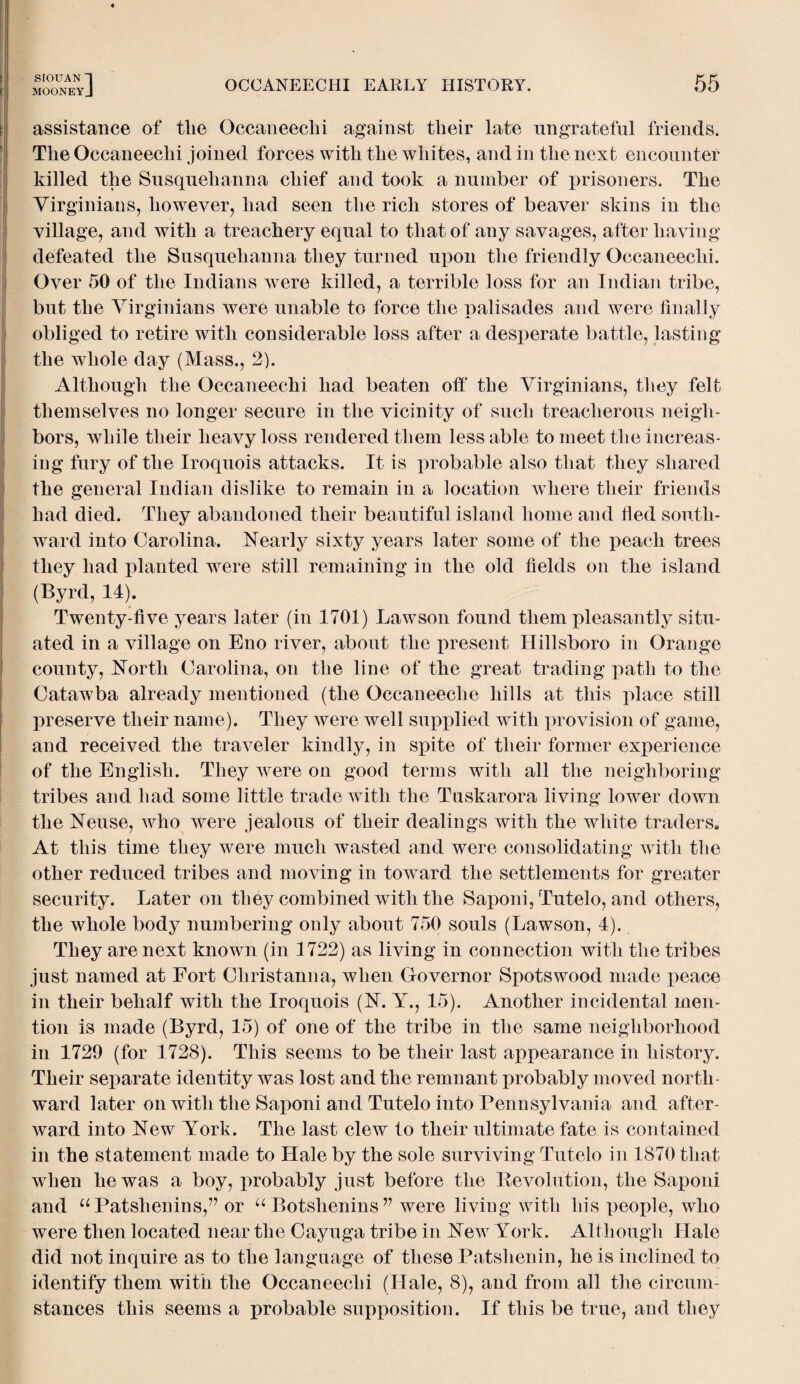 mooneyJ OCCANEECHI EARLY HISTORY. 55 assistance of tlie Occaneechi against their late ungrateful friends. The Occaneechi joined forces with the whites, and in the next encounter killed the Susquehanna chief and took a number of prisoners. The Virginians, however, had seen the rich stores of beaver skins in the village, and with a treachery equal to that of any savages, after having defeated the Susquehanna they turned upon the friendly Occaneechi. Over 50 of the Indians were killed, a terrible loss for an Indian tribe, but the Virginians were unable to force the palisades and were finally obliged to retire with considerable loss after a desperate battle, lasting the whole day (Mass., 2). Although the Occaneechi had beaten oil* the Virginians, they felt themselves no longer secure in the vicinity of such treacherous neigh¬ bors, while their heavy loss rendered them less able to meet the increas¬ ing fury of the Iroquois attacks. It is probable also that they shared the general Indian dislike to remain in a location where their friends had died. They abandoned their beautiful island home and fled south¬ ward into Carolina. Nearly sixty years later some of the peach trees they had planted were still remaining in the old fields on the island (Byrd, 14). Twenty-five years later (in 1701) Lawson found them pleasantly situ¬ ated in a village on Eno river, about the present Hillsboro in Orange county, North Carolina, on the line of the great trading path to the Catawba already mentioned (the Occaneeclie hills at this place still preserve their name). They were well supplied with provision of game, and received the traveler kindly, in spite of their former experience of the English. They were on good terms with all the neighboring tribes and had some little trade with the Tuskarora living lower down the Neuse, who were jealous of their dealings with the white traders. At this time they were much wasted and were consolidating with the other reduced tribes and moving in toward the settlements for greater security. Later on they combined with the Saponi, Tutelo, and others, the whole body numbering only about 750 souls (Lawson, 4). They are next known (in 1722) as living in connection with the tribes just named at Fort Christanna, when Governor Spotswood made peace in their behalf with the Iroquois (N. Y., 15). Another incidental men¬ tion is made (Byrd, 15) of one of the tribe in the same neighborhood in 1729 (for 1728). This seems to be their last appearance in history. Their separate identity was lost and the remnant jmobably moved north¬ ward later on with the Saponi and Tutelo into Pennsylvania and after¬ ward into New York. The last clew to their ultimate fate is contained in the statement made to Hale by the sole surviving Tutelo in 1870 that when he was a boy, probably just before the Revolution, the Saponi and u Patshenins,” or u Botshenins ” were living with his people, who were then located near the Cayuga tribe in New York. Although Hale did not inquire as to the language of these Patshenin, he is inclined to identify them with the Occaneechi (Hale, 8), and from all the circum¬ stances this seems a probable supposition. If this be true, and they