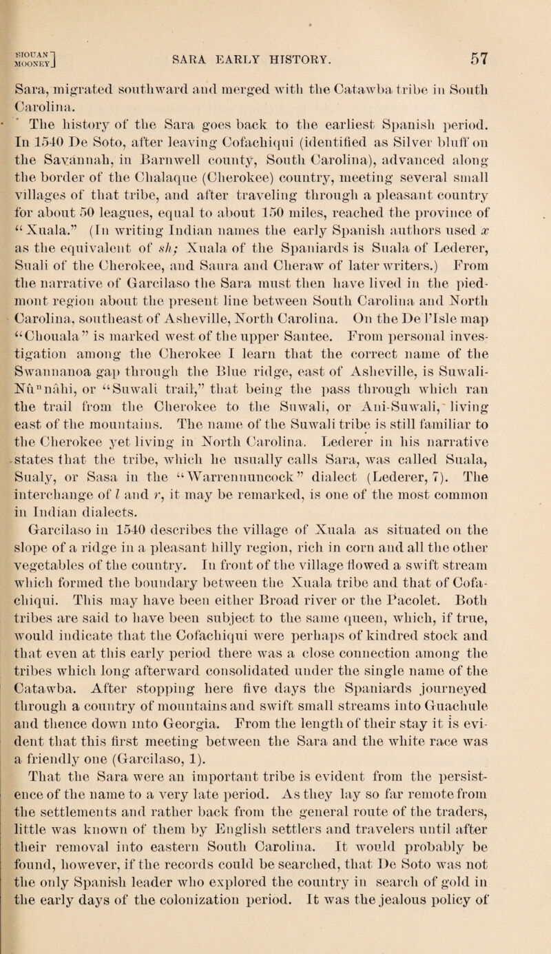 MOONEYJ SARA EARLY HISTORY. 57 Sara, migrated southward and merged with the Catawba tribe in South Carolina. The history of the Sara goes back to the earliest Spanish period. In 1540 De Soto, after leaving Cofachicpii (identified as Silver bluff on the Savannah, in Barnwell county, South Carolina), advanced along the border of the Clialaque (Cherokee) country, meeting several small villages of that tribe, and after traveling through a pleasant country for about 50 leagues, equal to about 150 miles, reached the province of “Xuala.” (In writing Indian names the early Spanish authors used x as the equivalent of sh; Xuala of the Spaniards is Suala of Lederer, Suali of the Cherokee, and Saura and Cheraw of later writers.) From the narrative of Garcilaso the Sara must then have lived in the pied¬ mont region about the present line between South Carolina and Xorth Carolina, southeast of Asheville, Xorth Carolina. On the De ITsle map “Chornaia” is marked west of the upper Santee. From personal inves¬ tigation among the Cherokee I learn that the correct name of the Swannanoa gap through the Blue ridge, east of Asheville, is Suwali- Xunnahi, or “Suwali trail,” that being the pass through which ran the trail from the Cherokee to the Suwali, or Ani-Suwali, living east of the mountains. The name of the Suwali tribe is still familiar to the Cherokee yet living in Xorth Carolina. Lederer in his narrative states that the tribe, which he usually calls Sara, was called Suala, Sualy, or Sasa in the “ Warrennuncock ” dialect (Lederer, 7). The interchange of l and r, it may be remarked, is one of the most common in Indian dialects. Garcilaso in 1540 describes the village of Xuala as situated on the slope of a ridge in a pleasant hilly region, rich in corn and all the other vegetables of the country. In front of the village flowed a swift stream which formed the boundary between the Xuala tribe and that of Cofa- cliiqui. This may have been either Broad river or the Pacolet. Both tribes are said to have been subject to the same queen, which, if true, would indicate that the Cofachiqui were perhaps of kindred stock and that even at this early period there was a close connection among the tribes which long afterward consolidated under the single name of the Catawba. After stopping here five days the Spaniards journeyed through a country of mountains and swift small streams into Guachule and thence down into Georgia. From the length of their stay it is evi¬ dent that this first meeting between the Sara and the white race was a friendly one (Garcilaso, 1). That the Sara were an important tribe is evident from the persist¬ ence of the name to a very late period. As they lay so far remote from the settlements and rather back from the general route of the traders, little was known of them by English settlers and travelers until after their removal into eastern South Carolina. It would probably be found, however, if the records could be searched, that De Soto was not the only Spanish leader who explored the country in search of gold in the early days of the colonization period. It was the jealous policy of