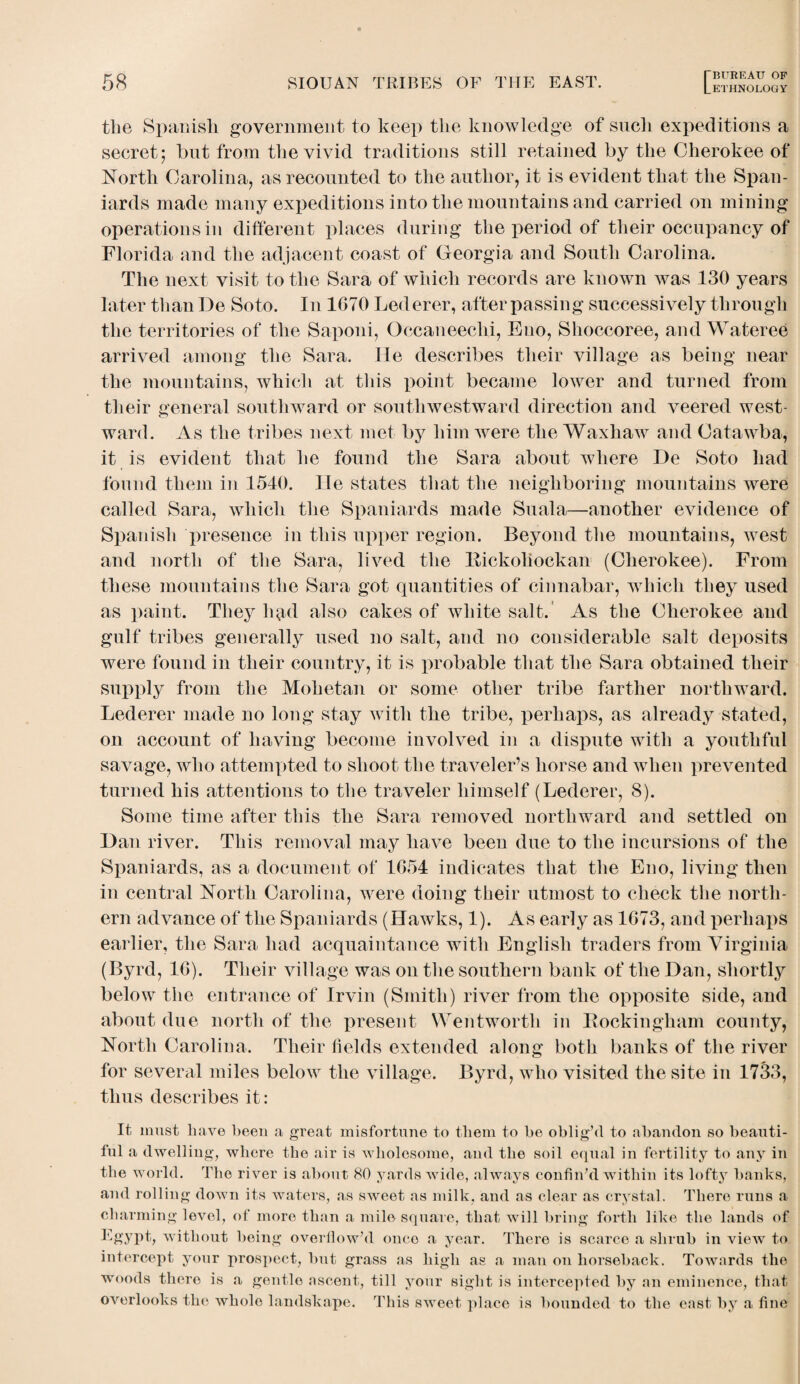 tlie Spanish government to keep the knowledge of such expeditions a secret; hut from the vivid traditions still retained by the Cherokee of North Carolina, as recounted to the author, it is evident that the Span¬ iards made many expeditions into the mountains and carried on mining operations in different places during the period of their occupancy of Florida and the adjacent coast of Georgia and South Carolina. The next visit to the Sara of which records are known was 130 years later than De Soto. In 1670 Lederer, after passing successively through the territories of the Saponi, Occaueechi, Eno, Shoccoree, and Wateree arrived among the Sara. He describes their village as being near the mountains, which at this ftoiiit became lower and turned from their general southward or southwestward direction and veered west¬ ward. As the tribes next met by him were the Waxhaw and Catawba, it is evident that he found the Sara about where De Soto had found them in 1540. He states that the neighboring mountains were called Sara, which the Spaniards made Suala—another evidence of Spanish presence in this upper region. Beyond the mountains, west and north of the Sara, lived the Bickoliockan (Cherokee). From these mountains the Sara got quantities of cinnabar, which they used as paint. They h^d also cakes of white salt. As the Cherokee and gulf tribes generally used no salt, and no considerable salt deposits were found in their country, it is probable that the Sara obtained their supply from the Mohetan or some other tribe farther northward. Lederer made no long stay with the tribe, perhaps, as already stated, on account of having become involved in a dispute with a youthful savage, who attempted to shoot the traveler’s horse and when prevented turned his attentions to the traveler himself (Lederer, 8). Some time after this the Sara removed northward and settled on Dan river. This removal may have been due to the incursions of the Spaniards, as a document of 1654 indicates that the Eno, living then in central North Carolina, were doing their utmost to check the north¬ ern advance of the Spaniards (Hawks, 1). As early as 1673, and perhaps earlier, the Sara had acquaintance with English traders from Virginia (Byrd, 16). Their village was on the southern bank of the Dan, shortly below the entrance of Irvin (Smith) river from the opposite side, and about due north of the present Wentworth in Buckingham county, North Carolina. Their lields extended along both banks of tlie river for several miles below the village. Byrd, who visited the site in 1733, thus describes it: It must have been a great misfortune to them to be oblig’d to abandon so beauti¬ ful a dwelling, where the air is wholesome, and the soil equal in fertility to any in the world. The river is about 80 yards wide, always confin’d within its lofty banks, and rolling down its waters, as sweet as milk, and as clear as crystal. There runs a charming level, of more than a mile square, that will bring forth like the lands of Egypt, without being overflow’d once a year. There is scarce a shrub in view to intercept your prospect, but grass as high as a man on horseback. Towards the woods there is a gentle ascent, till your sight is intercepted by an eminence, that overlooks the whole landskape. This sweet place is bounded to the east by a fine