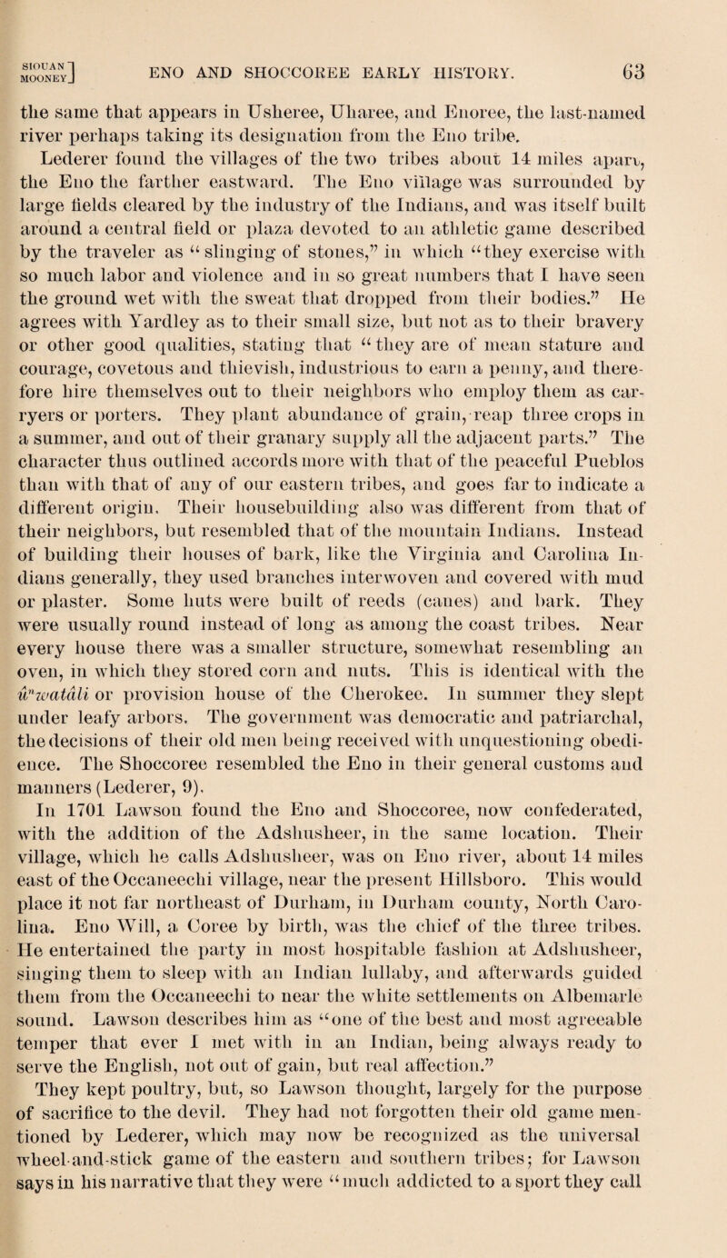 mooneyJ ENO AND SHOCCOREE EARLY HISTORY. 63 the same that appears in Usheree, Uliaree, and Enoree, the last-named river perhaps taking its designation from the Eno tribe. Lederer found the villages of the two tribes about 14 miles aparr, the Eno the farther eastward. The Eno village was surrounded by large fields cleared by the industry of the Indians, and was itself built around a central field or plaza devoted to an athletic game described by the traveler as “ slinging of stones,” in which “they exercise with so much labor and violence and in so great numbers that I have seen the ground wet with the sweat that dropped from their bodies.” He agrees with Yardley as to their small size, but not as to their bravery or other good qualities, stating that “ they are of mean stature and courage, covetous and thievish, industrious to earn a penny, and there¬ fore hire themselves out to their neighbors who employ them as car- ryers or porters. They plant abundance of grain, reap three crops in a summer, and out of their granary supply all the adjacent parts.” The character thus outlined accords more with that of the peaceful Pueblos than with that of any of our eastern tribes, and goes far to indicate a different origin. Their housebuilding also was different from that of their neighbors, but resembled that of the mountain Indians. Instead of building their houses of bark, like the Virginia and Carolina In¬ dians generally, they used branches interwoven and covered with mud or plaster. Some huts were built of reeds (canes) and bark. They were usually round instead of long as among the coast tribes. Near every house there was a smaller structure, somewhat resembling an oven, in which they stored corn and nuts. This is identical with the unwatali or provision house of the Cherokee. In summer they slept under leafy arbors. The government was democratic and patriarchal, the decisions of their old men being received with unquestioning obedi¬ ence. The Slioccoree resembled the Eno in their general customs and manners (Lederer, 9), In 1701 Lawson found the Eno and Shoccoree, now confederated, with the addition of the Adsliusheer, in the same location. Their village, which he calls Adsliusheer, was on Eno river, about 14 miles east of the Occaneechi village, near the present Hillsboro. This would place it not far northeast of Durham, in Durham county, North Caro¬ lina. Eno Will, a Coree by birth, was the chief of the three tribes. He entertained the party in most hospitable fashion at Adsliusheer, singing them to sleep with an Indian lullaby, and afterwards guided them from the Occaneechi to near the white settlements on Albemarle sound. Lawson describes him as “one of the best and most agreeable temper that ever I met with in an Indian, being always ready to serve the English, not out of gain, but real affection.” They kept poultry, but, so Lawson thought, largely for the purpose of sacrifice to the devil. They had not forgotten their old game men¬ tioned by Lederer, which may now be recognized as the universal wheel-and-stick game of the eastern and southern tribes 5 for Lawson says in his narrative that they were “much addicted to a sport they call