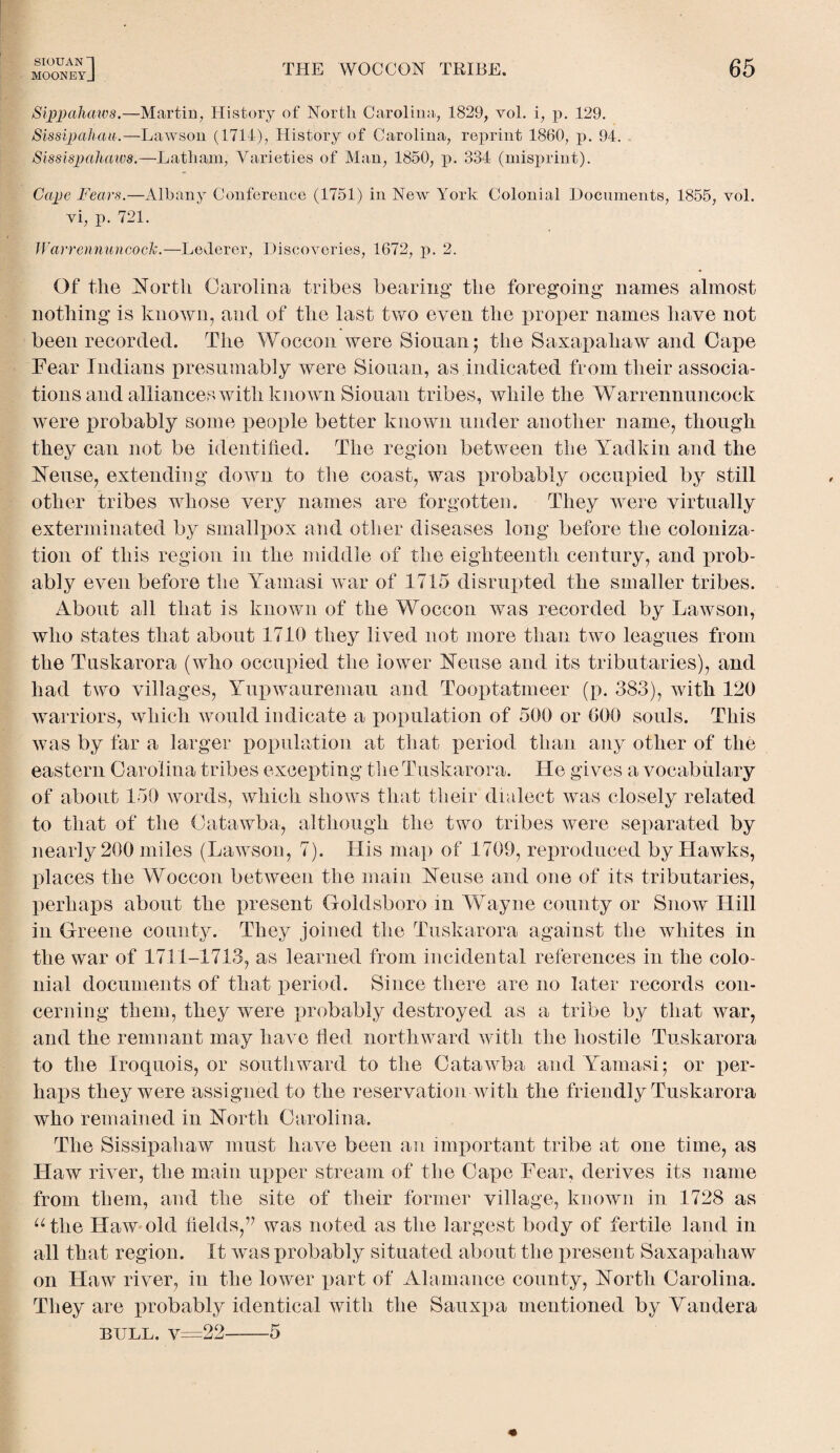 MOONEYJ THE WOCCON TRIBE. 65 Sippahaws.— Martin, History of North Carolina., 1829, vol. i, p. 129. Sissipahau.—Lawson (1714), History of Carolina, reprint 1860, p. 94. Sissispahaws.—Latham, Varieties of Man, 1850, p. 334 (misprint). Cape Fears.—Albany Conference (1751) in New York Colonial Documents, 1855, vol. vi, p. 721. Warrennuncock.—LeJerer, Discoveries, 1672, p. 2. Of the North Carolina tribes bearing the foregoing names almost nothing is known, and of the last two even the proper names have not been recorded. The Woccon were Siouan; the Saxapahaw and Cape Fear Indians presumably were Siouan, as indicated from their associa¬ tions and alliances with known Siouan tribes, while the Warrennuncock were probably some people better known under another name, though they can not be identified. The region between the Yadkin and the Neuse, extending down to the coast, was probably occupied by still other tribes whose very names are forgotten. They were virtually exterminated by smallpox and other diseases long before the coloniza¬ tion of this region in the middle of the eighteenth century, and prob¬ ably even before the Yamasi war of 1715 disrupted the smaller tribes. About all that is known of the Woccon was recorded by Lawson, who states that about 1710 they lived not more than two leagues from the Tuskarora (who occupied the lower Neuse and its tributaries), and had two villages, Yupwauremau and Tooptatmeer (p. 383), with 120 warriors, which would indicate a population of 500 or 000 souls. This was by far a larger population at that period than any other of the eastern Carolina tribes excepting the Tuskarora. He gives a vocabulary of about 150 words, which shows that their dialect was closely related to that of the Catawba, although the two tribes were separated by nearly 200 miles (Lawson, 7). His map of 1709, reproduced by Hawks, places the Woccon between the main Neuse and one of its tributaries, perhaps about the present Goldsboro in Wayne county or Snow Hill in Greene county. They joined the Tuskarora against the whites in the war of 1711-1713, as learned from incidental references in the colo¬ nial documents of that period. Since there are no later records con¬ cerning them, they were probably destroyed as a tribe by that war, and the remnant may have fled northward with the hostile Tuskarora to the Iroquois, or southward to the Catawba and Yamasi; or per¬ haps they were assigned to the reservation with the friendly Tuskarora who remained in North Carolina. The Sissipahaw must have been an important tribe at one time, as Haw river, the main upper stream of the Cape Fear, derives its name from them, and the site of their former village, known in 1728 as “the Haw old fields,’7 was noted as the largest body of fertile land in all that region. It was probably situated about the present Saxapahaw on Haw river, in the lower part of Alamance county, North Carolina. They are probably identical with the Sauxpa mentioned by Vandera bull. v=22-5