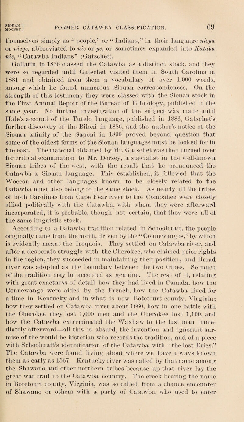 MOONEYJ FORMER CATAWBA CLASSIFICATION. 69 themselves simply as “ people,” or “ Indians,” in their language nieya or nieye, abbreviated to nie or ye, or sometimes expanded into Kataba nie, “Catawba Indians” (Gatschet). Gallatin in 1836 classed the Catawba as a distinct stock, and they were so regarded until Gatschet visited them in South Carolina in 1881 and obtained from them a vocabulary of over 1,000 words, among which he found numerous Siouan correspondences. On the strength of this testimony they were classed with the Siouan stock in the First Annual Report of the Bureau of Ethnology, published in the same year. Ko further investigation of the subject was made until Hale’s account of the Tutelo language, published in 1883, Gatschet’s further discovery of the Biloxi in 1886, and the author’s notice of the Siouan affinity of the Saponi in 1890 proved beyond question that some of the oldest forms of the Siouan languages must be looked for in the east. The material obtained by Mr. Gatschet was then turned over for critical examination to Mr. Dorsey, a specialist in the well-known Siouan tribes of the west, with the result that he pronounced the Catawba a Siouan language. This established, it followed that the ■Woccon and other languages known to be closely related to the Catawba must also belong to the same stock. As nearly all the tribes of both Carolinas from Cape Fear river to the Combahee were closely nllied politically with the Catawba, with whom they were afterward incorporated, it is probable, though not certain, that they were all of the same linguistic stock. According to a Catawba tradition related in Schoolcraft, the people originally came from the north, driven by tlie“ Connewangos,” by which is evidently meant the Iroquois. They settled on Catawba river, and after a desperate struggle with the Cherokee, who claimed prior rights in the region, they succeeded in maintaining their position; and Broad river was adopted as the boundary between the two tribes. So much of the tradition may be accepted as genuine. The rest of it, relating with great exactness of detail how they had lived in Canada, how the Connewango were aided by the French, how the Catawba lived for a time in Kentucky and in what is now Botetourt county, Virginia; how they settled on Catawba river about 1660, how in one battle with the Cherokee they lost 1,000 men and the Cherokee lost 1,100, and how the Catawba exterminated the Waxhaw to the last man imme¬ diately afterward—all this is absurd, the invention and ignorant sur¬ mise of the would-be historian who records the tradition, and of a piece with Schoolcraft’s identification of the Catawba with “the lost Fries.” The Catawba were found living about where we have always known them as early as 1567. Kentucky river was called by that name among the Shawano and other northern tribes because up that river lay the great war trail to the Catawba country. The creek bearing the name in Botetourt county, Virginia, was so called from a chance encounter of Shawano or others with a party of Catawba, who used to enter