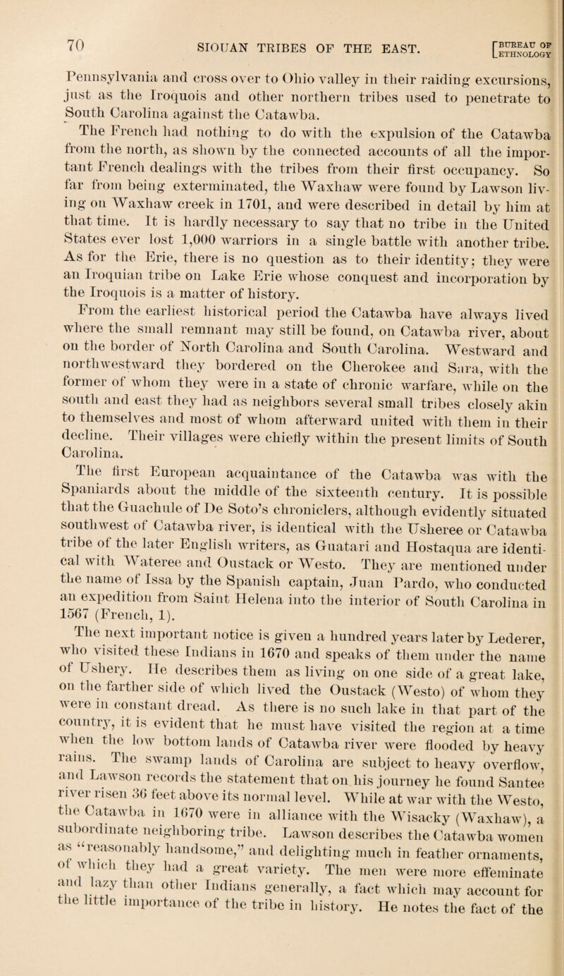 LETHNOLOGY Pennsylvania and cross over to Ohio valley in their raiding excursions, just as the Iroquois and other northern tribes used to penetrate to South Carolina against the Catawba. The French had nothing to do with the expulsion of the Catawba from the north, as shown by the connected accounts of all the impor¬ tant French dealings with the tribes from their first occupancy. So far from being exterminated, the Waxhaw were found by Lawson liv¬ ing on Waxhaw creek in 1701, and were described in detail by him at that time. It is hardly necessary to say that no tribe in the United States ever lost 1,000 warriors in a single battle with another tribe. As for the Erie, there is no question as to their identity; they were an Iroquian tribe on Lake Erie whose conquest and incorporation by the Iroquois is a matter of history. From the earliest historical period the Catawba have always lived where the small remnant may still be found, on Catawba river, about on the border of North Carolina and South Carolina. Westward and northwestward they bordered on the Cherokee and Sara, with the former of whom they were in a state of chronic warfare, while on the south and east they had as neighbors several small tribes closely akin to themselves and most of whom afterward united with them in their decline. Their villages were chiefly within the present limits of South Carolina. Tlie first European acquaintance of the Catawba was with the Spaniards about the middle of the sixteenth century. It is possible that the Guachule of De Soto’s chroniclers, although evidently situated southwest ot Catawba river, is identical with the Usheree or Catawba tribe of the later English writers, as Guatari and Hostaqua are identi¬ cal with A\ ateree and Gustack or Westo. They are mentioned under the name of Issa by the Spanish captain, Juan Pardo, who conducted an expedition from Saint Helena into the interior of South Carolina in 1567 (French, 1). The next important notice is given a hundred years later by Lederer, who visited these Indians in 1670 and speaks of them under the name of Ushery. He describes them as living on one side of a great lake, on the farther side of which lived the Oustack (Westo) of whom they were in constant dread. As there is no such lake in that part of the country, it is evident that he must have visited the region at a time when the low bottom lands of Catawba river were flooded by heavy laiiis. The swamp lands of Carolina are subject to heavy overflow, and Lawson records the statement that on liis journey he found Santee river risen 36 feet above its normal level. While at war with the Westo, the Catawba in 1670 were in alliance with the Wisacky (Waxhaw), a subordinate neighboring tribe. Lawson describes the Catawba women as “reasonably handsome,” and delighting much in feather ornaments, of which they had a great variety. The men were more effeminate and lazy than other Indians generally, a fact which may account for the little importance of the tribe in history. He notes the fact of the