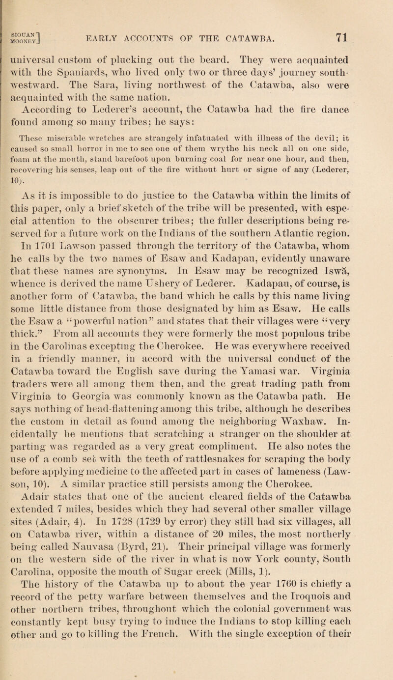 MOONEYJ EARLY ACCOUNTS OF THE CATAWBA. 71 universal custom of plucking out the beard. They were acquainted with the Spaniards, who lived only two or three days’ journey south- westward. The Sara, living northwest of the Catawba, also were acquainted with the same nation. According to Lederer’s account, the Catawba had the fire dance found among so many tribes j he says: These miserable wretches are strangely infatuated with illness of the devil; it caused so small horror in me to see one of them wrythe his neck all on one side, foam at the mouth, stand barefoot upon burning coal for near one hour, and then, recovering his senses, leap out of the fire without hurt or signe of any (Lederer, 10;. As it is impossible to do justice to the Catawba within the limits of this paper, only a brief sketch of the tribe will be presented, with espe¬ cial attention to the obscurer tribes5 the fuller descriptions being re¬ served for a future w ork on the Indians of the southern Atlantic region. I11 1701 Lawson fiassed through the territory of the Catawba, whom he calls by the two names of Esaw and Kadapau, evidently unaware that these names are synonyms. In Esaw may be recognized Iswa, whence is derived the name Ushery of Lederer. Kadapau, of course, is another form of Catawba, the band which he calls by this name living some little distance from those designated by him as Esaw. He calls the Esaw a “powerful nation” and states that their villages were “very thick.” From all accounts they were formerly the most populous tribe in the Carolinas excepting the Cherokee. He was everywhere received in a friendly manner, in accord with the universal conduct of the Catawba toward the English save during the Yamasi war. Virginia traders were all among them then, and the great trading path from Virginia to Georgia was commonly known as the Catawba path. He says nothing of head-flattening among this tribe, although he describes the custom in detail as found among the neighboring Waxhaw. In¬ cidentally he mentions that scratching a stranger on the shoulder at parting wras regarded as a very great compliment. He also notes the use of a comb sec with the teeth of rattlesnakes for scraping the body before applying medicine to the affected part in cases of lameness (Law- son, 10). A similar practice still persists among the Cherokee. Adair states that one of the ancient cleared fields of the Catawba extended 7 miles, besides which they had several other smaller village sites (Adair, 4). In 1728 (1729 by error) they still had six villages, all on Catawba river, within a distance of 20 miles, the most northerly being called Kauvasa (Byrd, 21). Their principal village was formerly 011 the western side of the river in what is now York county, South Carolina, opposite the mouth of Sugar creek (Mills, 1). The history of the Catawba up to about the year 1760 is chiefly a record of the petty warfare between themselves and the Iroquois and other northern tribes, throughout which the colonial government was constantly kept busy trying to induce the Indians to stop killing each other arid go to killing the French. With the single exception of their