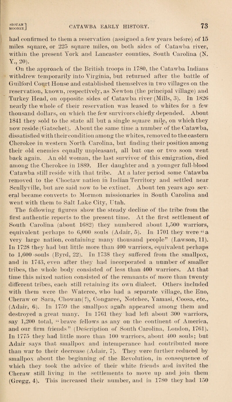 MOONEYJ CATAWBA EARLY HISTORY. 73 liad confirmed to them a reservation (assigned a few years before) of 15 miles square, or 225 square miles, on both sides of Catawba river, within the present York and Lancaster counties, South Carolina (N. Y., 20). On the approach of the British troops in 1780, the Catawba Indians withdrew temporarily into Virginia, but returned after the battle of Guilford Court House and established themselves in two villages on the reservation, known, respectively, as Newton (the principal village) and Turkey Head, on opposite sides of Catawba river (Mills, 3). In 1826 nearly the whole of their reservation was leased to whites for a few thousand dollars, on which the few survivors chiefly depended. About 1841 they sold to the state all but a single square mile, on which they now reside (Gatschet). About the same time a number of the Catawba, dissatisfied with their condition among the whites, removed to the eastern Cherokee in western North Carolina, but finding their position among their old enemies equally unpleasant, all but one or two soon went back again. An old woman, the last survivor of this emigration, died among the Cherokee in 1889. Her daughter and a younger full-blood Catawba still reside with that tribe. At a later period some Catawba removed to the Choctaw nation in Indian Territory and settled near Scullyville, but are said now to be extinct. About ten years ago sev¬ eral became converts to Mormon missionaries in South Carolina and went with them to Salt Lake City, Utah. The following figures show the steady decline of the tribe from the first authentic reports to the present time. At the first settlement of South Carolina (about 1682) they numbered about 1,500 warriors, equivalent perhaps to 6,000 souls (Adair, 5). In 1701 they were u a very large nation, containing many thousand people” (Lawson, 11). In 1728 they had but little more than 400 warriors, equivalent perhaps to 1,600 souls (Byrd, 22). In 1738 they suffered from the smallpox, and in 1743, even after they had incorporated a number of smaller tribes, the whole body consisted of less than 400 warriors. At that time this mixed nation consisted of the remnants of more than twenty different tribes, each still retaining its own dialect. Others included with them were the Wateree, who had a separate village, the Eno, Cheraw or Sara, Chowan(?), Congaree, Notchee, Yamasi, Coosa, etc., (Adair, 6). In 1759 the smallpox again appeared among them and destroyed a great many. In 1761 they had left about 300 warriors, say 1,200 total, u brave fellows as any on the continent of America, and our firm friends” (Description of South Carolina, London, 1761). In 1775 they had little more than 100 warriors, about 400 souls; but Adair says that smallpox and intemperance had contributed more than war to their decrease (Adair, 7). They were further reduced by smallpox about the beginning of the Revolution, in consequence of which they took the advice of their white friends and invited the Cheraw still living in the settlements to move up and join them