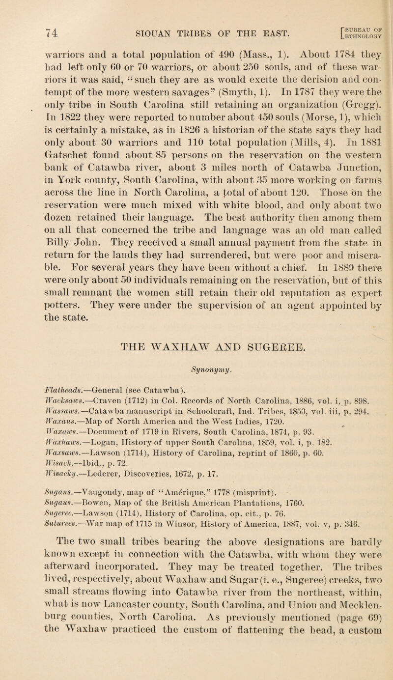 warriors and a total population of 490 (Mass., 1). About 1784 tliey bad left only 60 or 70 warriors, or about 250 souls, and of these war¬ riors it was said, u such they are as would excite the derision and con¬ tempt of the more western savagesv (Smyth, 1). In 1787 they were the only tribe in South Carolina still retaining an organization (Gregg). In 1822 they were reported to number about 450 souls (Morse, 1), Avhicli is certainly a mistake, as in 1826 a historian of the state says they had only about 30 warriors and 110 total population (Mills, 4). In 1881 Gatschet found about 85 persons on the reservation on the western bank of Catawba river, about 3 miles north of Catawba Junction, in York county, South Carolina, with about 35 more working on farms across the line in North Carolina, a total of about 120. Those bn the reservation were much mixed with white blood, and only about two dozen retained their language. The best authority then among them on all that concerned the tribe and language was an old man called Billy John. They received a small annual payment from the state in return for the lands they had surrendered, but were poor and misera¬ ble. For several years they have been without a chief. In 1889 there were only about 50 individuals remaining on the reservation, but of this small remnant the women still retain their old reputation as expert potters. They were under the supervision of an agent appointed by the state. THE WAXHAW AND SUGEREE. Synonymy, Flatheads.—General (see Catawba). Wacksaws.—Craven (1712) in Col. Records of North Carolina, 1886, vol. i, p. 898. Wassaivs.—Catawba manuscript in Schoolcraft, Ind, Tribes, 1853, vol. iii, p. 294. Waxaus.—Map of North America and the West Indies, 1720. Waxaws.--Document of 1719 in Rivers, South Carolina, 1874, p. 93. Waxhaws.—Logan, History of upper South Carolina, 1859, vol. i, p. 182. Waxsaws.—Lawson (1714), History of Carolina, reprint of 1860, p. 60. Wisaclc.—Ibid., p. 72. Wisacky,—Lederer, Discoveries, 1672, p. 17. Sugans.—Vaugondy, map of “Amdrique,” 1778 (misprint). Sugaus.—Bowen, Map of the British American Plantations, 1760. Sugeree.—Lawson (1714), History of Carolina, op. cit., p. 76. Suturees.—War map of 1715 in Winsor, History of America, 1887, vol. v, p. 346. The two small tribes bearing the above designations are hardly known except in connection with the Catawba, with whom they were afterward incorporated. They may be treated together. The tribes lived, respectively, about Waxliaw and Sugar (i. e., Sugeree) creeks, two small streams flowing into Catawba river from the northeast, within, what is now Lancaster county, South Carolina, and Union and Mecklen¬ burg counties, North Carolina. As previously mentioned (page 69) the W axliaw practiced the custom of flattening the head, a custom