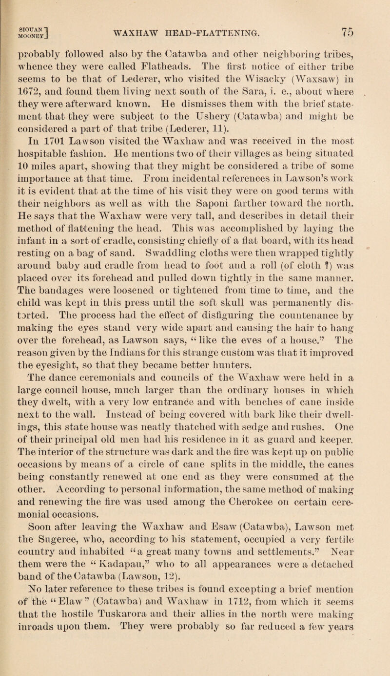 MOONEYJ WAXHAW HEAD-FLATTENING. probably followed also by the Catawba and other neighboring tribes, whence they were called Flatheads. The first notice of either tribe seems to be that of Lederer, who visited the Wisacky (Waxsaw) in 1672, and found them living next south of the Sara, i. e., about where they were afterward known. He dismisses them with the brief state¬ ment that they were subject to the Ushery (Catawba) and might be considered a part of that tribe (Lederer, 11). In 1701 Lawson visited the Waxhaw and was received in the most hospitable fashion. He mentions two of their villages as being situated 10 miles apart, showing that they might be considered a tribe of some importance at that time. From incidental references in Lawson’s work it is evident that at the time of his visit they were on good terms with their neighbors as well as with the Saponi farther toward the north. He says that the Waxhaw were very tall, and describes in detail their method of flattening the head. This was accomplished by laying the infant in a sort of cradle, consisting chiefly of a flat board, with its head resting on a bag of sand. Swaddling cloths were then wrapped tightly around baby and cradle from head to foot and a roll (of cloth ?) was placed over its forehead and pulled down tightly in the same manner. The bandages were loosened or tightened from time to time, and the child was kept in this press until the soft skull was permanently dis¬ torted. The process had the effect of disfiguring the countenance by making the eyes stand very wide apart and causing the hair to hang over the forehead, as Lawson says, u like the eves of a house.” The reason given by the Indians for this strange custom was that it improved the eyesight, so that they became better hunters. The dance ceremonials and councils of the Waxhaw were held in a large council house, much larger than the ordinary houses in which they dwelt, with a very low entrance and with benches of cane inside next to the wall. Instead of being covered with bark like their dwell¬ ings, this state house was neatly thatched with sedge and rushes. One of their principal old men had his residence in it as guard and keeper. The interior of the structure was dark and the fire was kept up on public occasions by means of a circle of cane splits in the middle, the canes being constantly renewed at one end as they were consumed at the other. According to personal information, the same method of making and renewing the fire was used among the Cherokee on certain cere¬ monial occasions. Soon after leaving the Waxhaw and Esaw (Catawba), Lawson met the Sugeree, who, according to his statement, occupied a very fertile country and inhabited aa great many towns and settlements.” Near them were the u Kadapau,” who to all appearances were a detached band of the Catawba (Lawson, 12). No later reference to these tribes is found excepting a brief mention of the “Elaw” (Catawba) and Waxhaw in 1712, from which it seems that the hostile Tuskarora and their allies in the north were making inroads upon them. They were probably so far reduced a few years