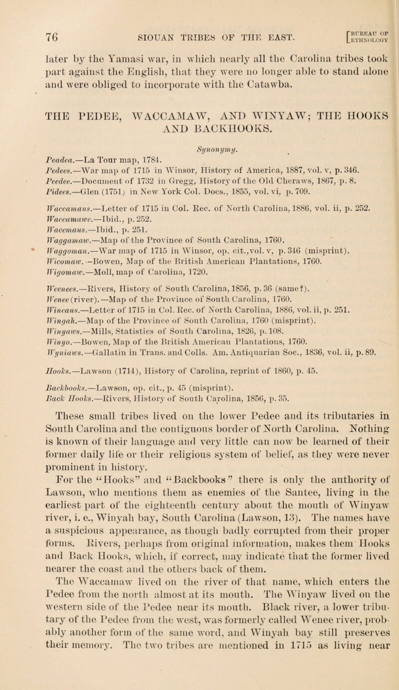 later by the Yamasi war, in wliicb nearly all the Carolina tribes took part against the English, that they were no longer able to stand alone and were obliged to incorporate with the Catawba. THE PEDEE, WACCAMAW, AND WINYAW; THE HOOKS AND BACKIIOOKS. Synonymy. Peadea.—La Tour map, 1784. Pedees.—War map of 1715 in Winsor, History of America, 1887, vol. v, p. 346. Peedee.—Document of 1732 in Gregg, History of the Old Cberaws, 1867, p. 8. Pidees.—Glen (1751; in New York Col. Docs., 1855, vol. vi, p. 709. Waccamaus.—Letter of 1715 in Col. Rec. of North Carolina, 1886, vol. ii, p. 252. Waccamawe.—Ibid., p.252. Wacemaus.—Ibid., p. 251. Waggamaw.—Map of the Province of South Carolina, 1760. Waggoman.—War map of 1715 in Winsor, op. cit.,vol.v, p.346 (misprint). Wicomaw.—Bowen, Map of the British American Plantations, 1760. Wigomaw.—Moll, map of Carolina, 1720. Weenees.—Rivers, History of South Carolina, 1856, p.36 (same?). Wenee (river).—Map of the Province of South Carolina, 1760. Wineaus.—Letter of 1715 in Col. Rec. of North Carolina, 1886, vol. ii, p. 251. Wingah.—Map of the Province of South Carolina, 1760 (misprint). Winyaws.—Mills, Statistics of South Carolina, 1826, p. 108. Winyo.—Bowen, Map of the British American Plantations, 1760. Wyniaws.—Gallatin in Trans, and Colls. Am. Antiquarian Soc., 1836, vol. ii, p. 89. Hooks.—Lawson (1714), History of Carolina, reprint of 1860, p. 45. Backbooks.—Lawson, op. cit., p. 45 (misprint). Back Hooks.—Rivers, History of South Carolina, 1856, p. 35. These small tribes lived on the lower Pedee and its tributaries in South Carolina and the contiguous border of North Carolina. Nothing is known of their language and very little can now be learned of their former daily life or their religious system of belief, as they were never prominent in history. For the uHooks’7 and uBackbooksthere is only the authority of Lawson, who mentions them as enemies of the Santee, living in the earliest part of the eighteenth century about the mouth of Winyaw river, i. e., Winyah bay, South Carolina (Lawson, 13). The names have a suspicions appearance, as though badly corrupted from their proper forms. Livers, perhaps from original information, makes them Hooks and Back Hooks, which, if correct, may indicate that the former lived nearer the coast and the others back of them. The Waccamaw lived on the river of that name, which enters the Pedee from the north almost at its mouth. The Winyaw lived on the western side of the Pedee near its mouth. Black river, a lower tribu¬ tary of the Pedee from the west, was formerly called Wenee river, prob¬ ably another form of the same word, and Winyah bay still preserves their memory. The two tribes are mentioned in 1715 as living near