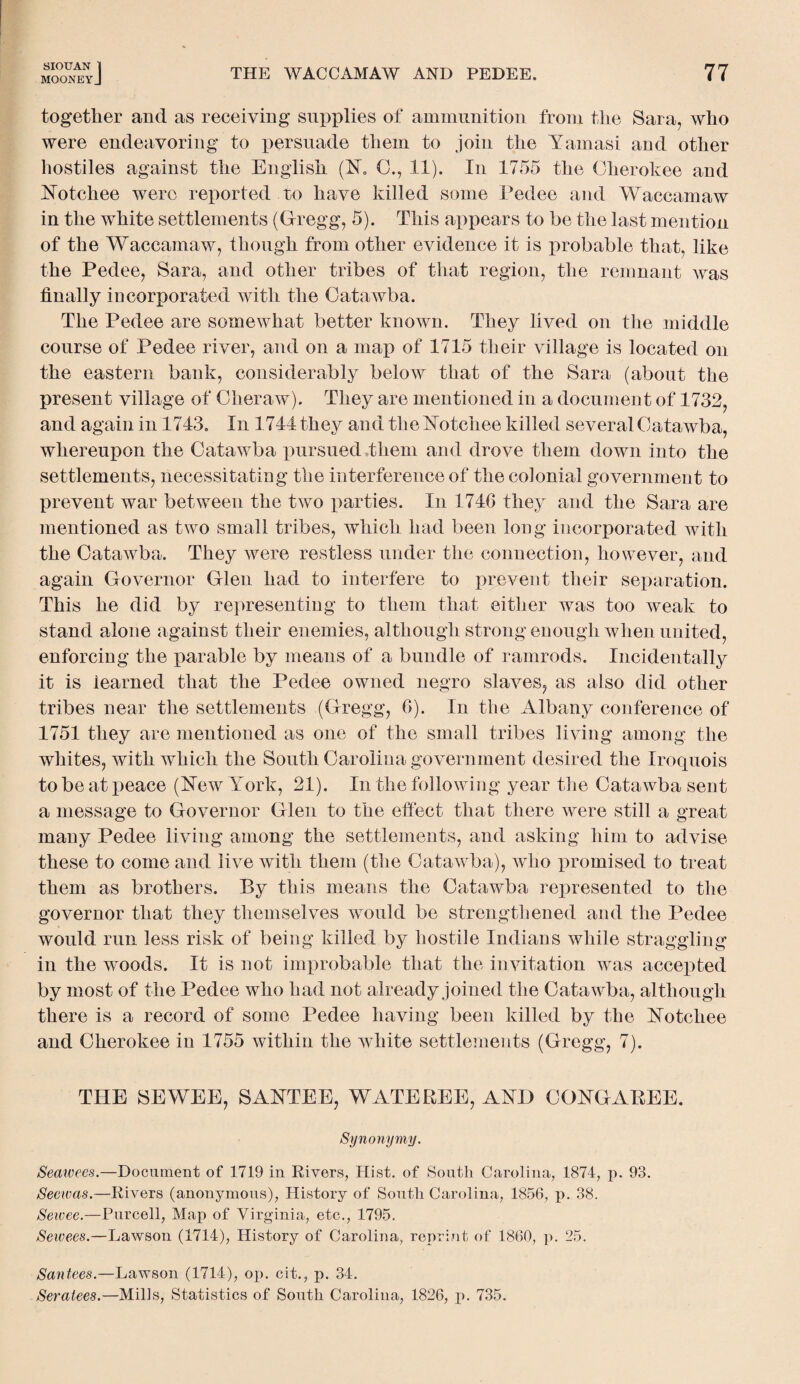 MOONEYJ THE WACCAMAW AND PEDEE. 77 together and as receiving supplies of ammunition from the Sara, who were endeavoring to persuade them to join the Yamasi and other hostiles against the English (N. 0., 11). In 1755 the Cherokee and Notchee were reported to have killed some Pedee and Waccamaw in the white settlements (Gregg, 5). This appears to he the last mention of the Waccamaw, though from other evidence it is probable that, like the Pedee, Sara, and other tribes of that region, the remnant was finally incorporated with the Catawba. The Pedee are somewhat better known. They lived on the middle course of Pedee river, and on a map of 1715 their village is located on the eastern bank, considerably below that of the Sara (about the present village of Cheraw). They are mentioned in a document of 1732, and again in 1743. In 1744 they and the Notchee killed several Catawba, whereupon the Catawba pursued them and drove them down into the settlements, necessitating the interference of the colonial government to prevent war between the two parties. In 1746 they and the Sara are mentioned as two small tribes, which had been long incorporated with the Catawba. They were restless under the connection, however, and again Governor Glen had to interfere to prevent their separation. This he did by representing to them that either was too weak to stand alone against their enemies, although strong enough when united, enforcing the parable by means of a bundle of ramrods. Incidentally it is learned that the Pedee owned negro slaves, as also did other tribes near the settlements (Gregg, 6). In the Albany conference of 1751 they are mentioned as one of the small tribes living among the whites, with which the South Carolina government desired the Iroquois to be at peace (New York, 21). In the following year the Catawba sent a message to Governor Glen to the effect that there were still a great many Pedee living among the settlements, and asking him to advise these to come and live with them (the Catawba), who promised to treat them as brothers. By this means the Catawba represented to the governor that they themselves would be strengthened and the Pedee would run less risk of being killed by hostile Indians while straggling in the woods. It is not improbable that the invitation was accepted by most of the Pedee who had not already joined the Catawba, although there is a record of some Pedee having been killed by the Notchee and Cherokee in 1755 within the white settlements (Gregg, 7). THE SEWEE, SANTEE, W ATE REE, AND CONGAREE. Synonymy. Seaivees.—Document of 1719 in Rivers, Hist, of South Carolina, 1874, p. 93. Secwas.—Rivers (anonymous), History of South Carolina, 1856, p. 38. Seivee.—Purcell, Map of Virginia, etc., 1795. Seivees.—Lawson (1714), History of Carolina, reprint of 1860, p. 25. Santees.—Lawson (1714), op. cit., p. 34. Seratees.—Mills, Statistics of South Carolina, 1826, p. 735.