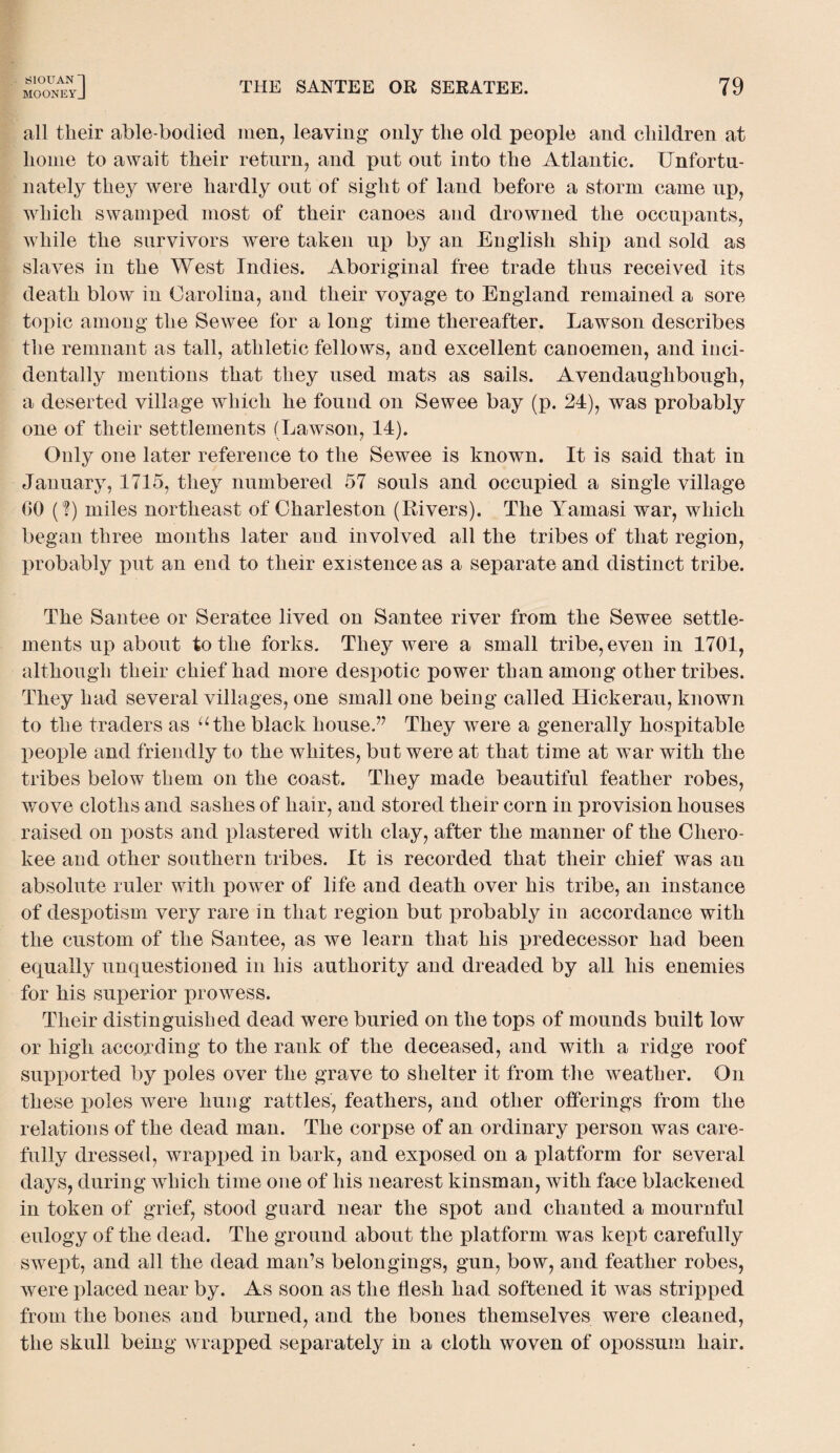 SlOUANl MOONEYJ THE SANTEE OR SERATEE. 79 all their able-bodied men, leaving only the old people and children at home to await their return, and put out into the Atlantic. Unfortu¬ nately they were hardly out of sight of land before a storm came up, which swamped most of their canoes and drowned the occupants, while the survivors were taken up by an English ship and sold as slaves in the West Indies. Aboriginal free trade thus received its death blow in Carolina, and their voyage to England remained a sore topic among the Sewee for a long time thereafter. Lawson describes the remnant as tall, athletic fellows, and excellent canoemen, and inci¬ dentally mentions that they used mats as sails. Avendaughbough, a deserted village which he found on Sewee bay (p. 24), was probably one of their settlements (Lawson, 14). Only one later reference to the Sewee is known. It is said that in January, 1715, they numbered 57 souls and occupied a single village CO (?) miles northeast of Charleston (Rivers). The Yamasi war, which began three months later and involved all the tribes of that region, probably put an end to their existence as a separate and distinct tribe. The Santee or Seratee lived on Santee river from the Sewee settle¬ ments up about to the forks. They were a small tribe, even in 1701, although their chief had more despotic power than among other tribes. They had several villages, one small one being called Hickerau, known to the traders as athe black house.” They were a generally hospitable people and friendly to the whites, but were at that time at war with the tribes below them on the coast. They made beautiful feather robes, wove cloths and sashes of hair, and stored their corn in provision houses raised on posts and plastered with clay, after the manner of the Chero¬ kee and other southern tribes. It is recorded that their chief was an absolute ruler with power of life and death over his tribe, an instance of despotism very rare in that region but probably in accordance with the custom of the Santee, as we learn that his predecessor had been equally unquestioned in his authority and dreaded by all his enemies for his superior prowess. Their distinguished dead were buried on the tops of mounds built low or high according to the rank of the deceased, and with a ridge roof supported by poles over the grave to shelter it from the weather. On these poles were hung rattles, feathers, and other offerings from the relations of the dead man. The corpse of an ordinary person was care¬ fully dressed, wrapped in bark, and exposed on a platform for several days, during which time one of his nearest kinsman, with face blackened in token of grief, stood guard near the spot and chanted a mournful eulogy of the dead. The ground about the platform was kept carefully swept, and all the dead man’s belongings, gun, bow, and feather robes, were placed near by. As soon as the flesh had softened it was stripped from the bones and burned, and the bones themselves were cleaned, the skull being wrapped separately in a cloth woven of opossum hair.