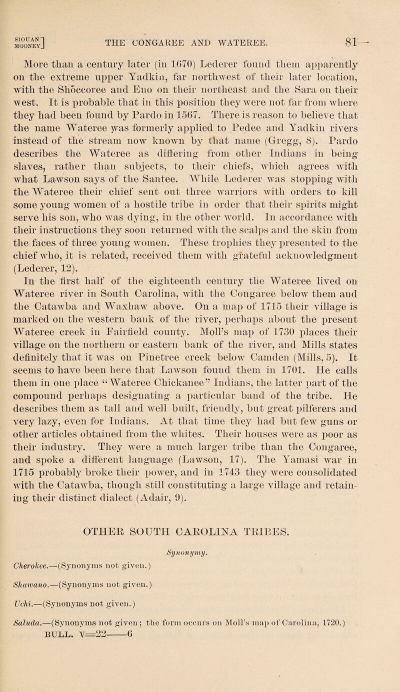 SIOUAN~l MOONEYJ THE CONGAREE AND WATEREE. 81 More than a century later (in 1070) Leclerer found them apparently on the extreme upper Yadkin, far northwest of their later location, with the Slioccoree and Eno on their northeast and the Sara on their west. It is probable that in this position they were not far from where they had been found by Pardo in 1507. There is reason to believe that the name Wateree was formerly applied to Pedee and Yadkin rivers instead of the stream now known by that name (Gregg, 8). Pardo describes the Wateree as differing from other Indians in being slaves, rather than subjects, to their chiefs, which agrees with what Lawson says of the Santee. While Lederer was stopping with the Wateree their chief sent out three warriors with orders to kill some young women of a hostile tribe in order that their spirits might serve his son, who was dying, in the other world. In accordance with their instructions they soon returned with the scalps and the skin from the faces of three young women. These trophies they presented to the chief who, it is related, received them with grateful acknowledgment (Lederer, 12). In the first half of the eighteenth century the Wateree lived on Wateree river in South Carolina, with the Oongaree below them and the Catawba and Waxhaw above. On a map of 1715 their village is marked on the western bank of the river, perhaps about the present Wateree creek in Fairfield county. Moll’s map of 1730 places their village on the northern or eastern bank of the river, and Mills states definitely that it was on Pinetree creek below Camden (Mills, 5). It seems to have been here that Lawson found them in 1701. He calls them in one place u Wateree Ohickanee” Indians, the latter part of the compound perhaps designating a particular band of the tribe. He describes them as tall and well built, friendly, but great pilferers and very lazy, even for Indians. xAt that time they had but few guns or other articles obtained from the whites. Their houses were as poor as their industry. They were a much larger tribe than the Congaree, and spoke a different language (Lawson, 17). The Yamasi war in 1715 probably broke their power, and in 1743 they were consolidated with the Catawba, though still constituting a large village and retain¬ ing their distinct dialect (Adair, 9). OTHER SOUTH CAROLINA TRIBES. Synonymy. Cherokee.—(Synonyms not given.) Shawano.—(Synonyms not given.) Uchi.—(Synonyms not given.) Saluda.—(Synonyms not given; the form occurs on Moll’s map of Carolina, 1720.) bull. y=22-0