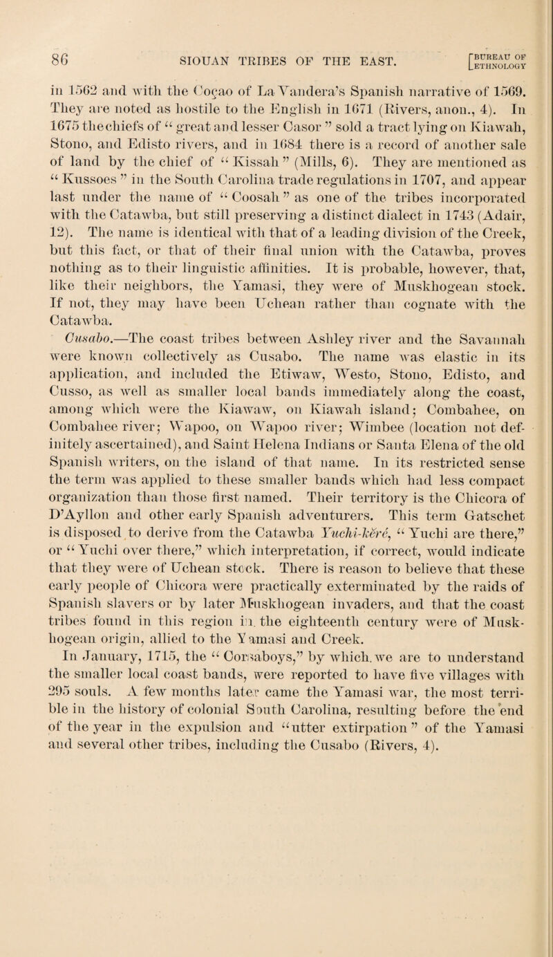 [.ETHNOLOGY in 1562 and with the Co^ao of LaYandera’s Spanish narrative of 1569. They are noted as hostile to the English in 1671 (Rivers, anon., 4). In 1675 the chiefs of u great and lesser Casor 77 sold a tract lying on Kiawah, Stono, and Edisto rivers, and in 1684 there is a record of another sale of land by the chief of u Kissah 77 (Mills, 6). They are mentioned as u Knssoes 77 in the South Carolina trade regulations in 1707, and appear last under the name of u Coosali 77 as one of the tribes incorporated with the Catawba, but still preserving a distinct dialect in 1743 (Adair, 12). The name is identical with that of a leading division of the Creek, but this fact, or that of their final union with the Catawba, proves nothing as to their linguistic affinities. It is probable, however, that, like their neighbors, the Yamasi, they were of Muskhogean stock. If not, they may have been Uehean rather than cognate with the Catawba. Cusabo.—The coast tribes between Ashley river and the Savannah were known collectively as Cusabo. The name was elastic in its application, and included the Etiwaw, Westo, Stono, Edisto, and Cusso, as well as smaller local bands immediately along the coast, among which were the Kiawaw, on Kiawah island 5 Combahee, on Combahee river; Wapoo, on Wapoo river; Wimbee (location not def¬ initely ascertained), and Saint Helena Indians or Santa Elena of the old Spanish writers, on the island of that name. In its restricted sense the term was applied to these smaller bands which had less compact organization than those first named. Their territory is the Cliieora of D7Ayllon and other early Spanish adventurers. This term Gatsehet is disposed to derive from the Catawba Yuchi-lcere, u Yuehi are there,” or u Yuchi over there,77 which interpretation, if correct, would indicate that they were of Uehean stock. There is reason to believe that these early people of Cliieora were practically exterminated by the raids of Spanish slavers or by later Muskhogean invaders, and that the coast tribes found in this region in. the eighteenth century were of Musk¬ hogean origin, allied to the Yamasi and Creek. In January, 1715, the u Corsaboys,77 by which, we are to understand the smaller local coast bands, were reported to have five villages with 295 souls. A few months later came the Yamasi war, the most terri¬ ble in the history of colonial South Carolina, resulting before the end of the year in the expulsion and uutter extirpation 77 of the Yamasi and several other tribes, including the Cusabo (Rivers, 4).