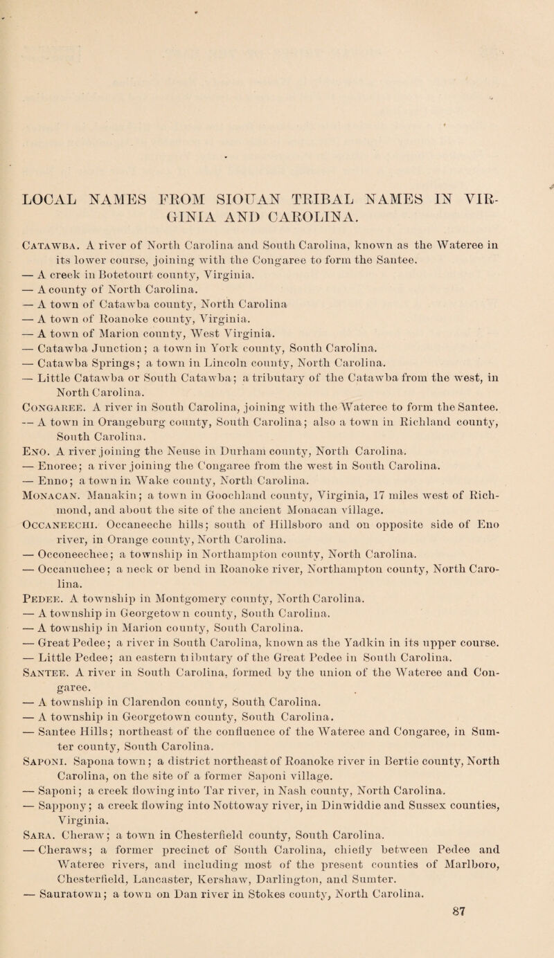 LOCAL NAMES FROM SIOITAN TRIBAL NAMES IN VIR¬ GINIA AND CAROLINA. Catawba. A river of North Carolina and South Carolina, known as the Wateree in its lower course, joining with the Congaree to form the Santee. — A creek in Botetourt county, Virginia. — A county of North Carolina. — A town of Catawba county, North Carolina — A town of Roanoke county, Virginia. — A town of Marion county, West Virginia. — Catawba Junction; a town in York county, South Carolina. — Catawba Springs; a town in Lincoln county, North Carolina. — Little Catawba or South Catawba; a tributary of the Catawba from the west, in North Carolina. Congaree. A river in South Carolina, joining with the Wateree to form the Santee. — A town in Orangeburg county, South Carolina; also a town in Richland county, South Carolina. Eno. A river joining the Neuse in Durham county, North Carolina. — Enoree; a river joining the Congaree from the west in South Carolina. — Enno; a town in Wake county, North Carolina. Monacan. Manakin; a town in Goochland county, Virginia, 17 miles west of Rich¬ mond, and about the site of the ancient Monacan village. Occaneechi. Occaneeche hills; south of Hillsboro and on opposite side of Eno river, in Orange county, North Carolina. — Occoneechee; a township in Northampton county, North Carolina. — Occanucliee; a neck or bend in Roanoke river, Northampton county, North Caro¬ lina. Pedee. A township in Montgomery county, North Carolina. — A township in Georgetown county, South Carolina. — A township in Marion county, South Carolina. — Great Pedee; a river in South Carolina, known as the Yadkin in its upper course. — Little Pedee; an eastern tiibutary of the Great Pedee in South Carolina. Santee. A river in South Carolina, formed by the union of the Wateree and Con¬ garee. — A township in Clarendon county, South Carolina. — A township in Georgetown county, South Carolina. — Santee Hills; northeast of the confluence of the Wateree and Congaree, in Sum¬ ter county, South Carolina. Saponi. Sapona town; a district northeast of Roanoke river in Bertie county, North Carolina, on the site of a former Saponi village. — Saponi ; a creek flowing into Tar river, in Nash county, North Carolina. — Sappony; a creek flowing into Nottoway river, in Dinwiddie and Sussex counties, Virginia. Sara. Clieraw; a town in Chesterfield county, South Carolina. — Cheraws; a former precinct of South Carolina, chiefly between Pedee and Wateree rivers, and including most of the present counties of Marlboro, Chesterfield, Lancaster, Kershaw, Darlington, and Sumter. — Sauratown; a town on Dan river in Stokes county, North Carolina.