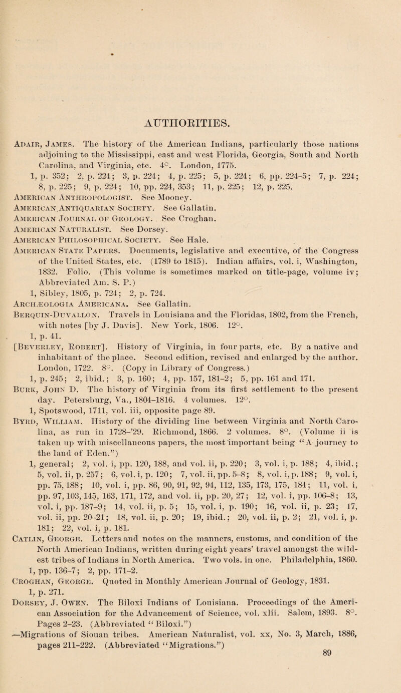 AUTHORITIES. Adair, James. Tlie history of the American Indians, particularly those nations adjoining to the Mississippi, east and west Florida, Georgia, South and North Carolina, and Virginia, etc. 4°. London, 1775. 1, p. 352; 2, p. 224; 3, p. 224; 4, p. 225; 5, p. 224; 6, pp. 224-5; 7, p. 224; 8, p. 225; 9, p. 224; 10, pp. 224, 353; 11, p. 225; 12, p. 225. American Anthropologist. See Mooney. American.Antiquarian Society. See Gallatin. American Journal of Geology. See Croghan. American Naturalist. See Dorsey. American Philosophical Society. See Hale. American State Papers. Documents, legislative and executive, of the Congress of the United States, etc. (1789 to 1815). Indian affairs, vol. i, Washington, 1832. Folio. (This volume is sometimes marked on title-page, volume iv; Abbreviated Am. S. P.) 1, Sibley, 1805, p. 724; 2, p. 724. Arch.eologia Americana. See Gallatin. Berquin-Duvallon. Travels in Louisiana and the Floridas, 1802, from the French, with notes [by J. Davis]. New York, 1806. 12°. 1, p. 41. [Beverley, Robert]. History of Virginia, in four parts, etc. By a native and inhabitant of the place. Second edition, revised and enlarged by the author. London, 1722. 8°. (Copy in Library of Congress.) 1, p. 245; 2, ibid.; 3, p. 160; 4, pp. 157, 181-2; 5, pp. 161 and 171. Burk, John D. The history of Virginia from its first settlement to the present day. Petersburg, Va., 1804-1816. 4 volumes. 12°. 1, Spotswood, 1711, vol. iii, opposite page 89. Byrd, William. History of the dividing line between Virginia and North Caro¬ lina, as run in 1728-’29. Richmond, 1866. 2 volumes. 8°. (Volume ii is taken up with miscellaneous papers, the most important being “A journey to the land of Eden.”) 1, general; 2, vol. i, pp. 120, 188, and vol. ii, p. 220; 3, vol. i, p. 188; 4, ibid.; 5, vol. ii, p. 257; 6, vol. i, p. 120; 7, vol. ii, pp. 5-8; 8, vol. i, p. 188; 9, vol. i, pp. 75,188; 10, vol. i, pp. 86, 90, 91, 92, 94, 112, 135, 173, 175, 184; 11, vol. i, pp. 97,103,145, 163, 171, 172, and vol. ii, x>P- 20, 27; 12, vol. i, pp. 106-8; 13, vol. i, pp. 187-9; 14, vol. ii, p. 5; 15, vol. i, p. 190; 16, vol. ii, p. 23; 17, vol. ii, pp. 20-21; 18, vol. ii, p. 20; 19, ibid.; 20, vol. ii, p. 2; 21, vol. i, p. 181; 22, vol. i, p. 181. Catlin, George. Letters and notes on the manners, customs, and condition of the North American Indians, written during eight years’ travel amongst the wild¬ est tribes of Indians in North America. Two vols. in one. Philadelphia, 1860. 1, pp. 136-7; 2, pp. 171-2. Croghan, George. Quoted in Monthly American Journal of Geology, 1831. 1, p. 271. Dorsey, J. Owen. The Biloxi Indians of Louisiana. Proceedings of the Ameri¬ can Association for the Advancement of Science, vol. xlii. Salem, 1893. 8°. Pages 2-23. (Abbreviated “ Biloxi.”) —Migrations of Siouan tribes. American Naturalist, vol. xx, No. 3, March, 1886, pages 211-222. (Abbreviated u Migrations.”)