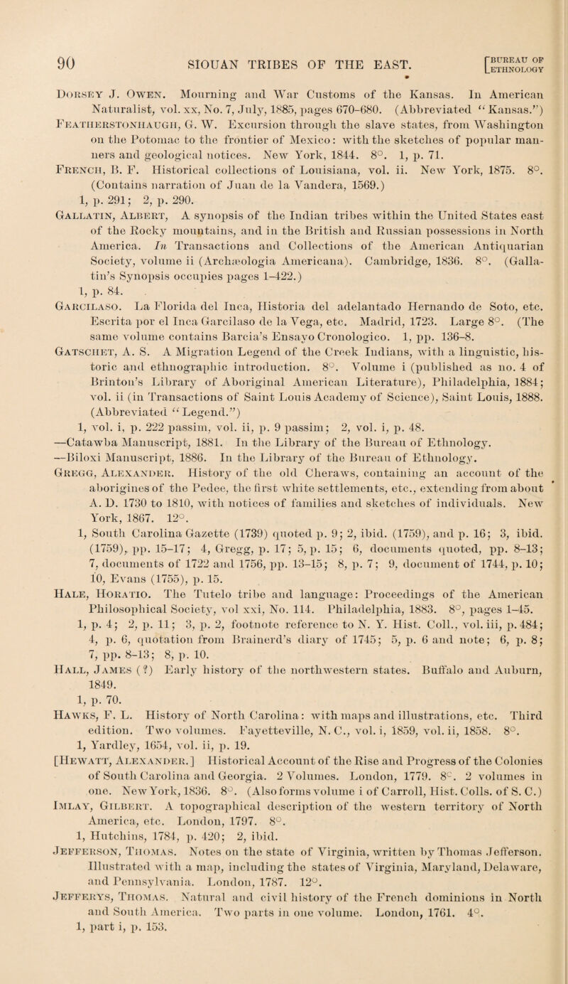 LETHNOLOGY Dorsey J. Owen. Mourning and War Customs of the Kansas. In American Naturalist, vol. xx, No. 7, July, 1885, pages 670-680. (Abbreviated u Kansas.”) Featiierstoniiaugii, G. W. Excursion through the slave states, from Washington on the Potomac to the frontier of Mexico: with the sketches of popular man¬ ners and geological notices. New York, 1844. 8°. 1, p. 71. French, B. F. Historical collections of Louisiana, vol. ii. New York, 1875. 8°. (Contains narration of Juan de la Vandera, 1569.) 1, p. 291; 2, p. 290. Gallatin, Albert, A synopsis of the Indian tribes within the United States east of the Rocky mountains, and in the British and Russian possessions in North America. In Transactions and Collections of the American Antiquarian Society, volume ii (Archseologia Americana). Cambridge, 1836. 8°. (Galla¬ tin’s Synopsis occupies pages 1-422.) 1, p. 84. Garcilaso. La Florida del Inca, Historia del adelantado Hernando de Soto, etc. Escrita por el Inca Garcilaso de la Vega, etc. Madrid, 1723. Large 8°. (The same volume contains Barcia’s Ensavo Cronologico. 1, pp. 136-8. Gatschet, A. S. A Migration Legend of the Creek Indians, with a linguistic, his¬ toric and ethnographic introduction. 8°. Volume i (published as no. 4 of Brinton’s Library of Aboriginal American Literature), Philadelphia, 1884; vol. ii (in Transactions of Saint Louis Academy of Science), Saint Louis, 1888. (Abbreviated u Legend.”) 1, vol. i, p. 222 passim, vol. ii, p. 9 passim ; 2, vol. i, p. 48. —Catawba Manuscript, 1881. In the Library of the Bureau of Ethnology. —Biloxi Manuscript, 1886. In the Library of the Bureau of Ethnology. Gregg, Alexander. History of the old Clieraws, containing an account of the aborigines of the Pedee, the first white settlements, etc., extending from about A. D. 1730 to 1810, with notices of families and sketches of individuals. New York, 1867. 12°. 1, South Carolina Gazette (1739) quoted p. 9; 2, ibid. (1759), and p. 16; 3, ibid. (1759), pp. 15-17; 4, Gregg, p. 17; 5, p. 15; 6, documents quoted, pp. 8-13; 7, documents of 1722 and 1756, pp. 13-15; 8, p. 7; 9, document of 1744, p. 10; 10, Evans (1755), p. 15. Hale, Horatio. The Tutelo tribe and language: Proceedings of the American Philosophical Society, vol xxi, No. 114. Philadelphia, 1883. 8°, pages 1-45. 1, p. 4; 2, p. 11; 3, p. 2, footnote reference to N. Y. Hist. Coll., vol. iii, p.484; 4, p. 6, quotation from Brainerd’s diary of 1745; 5, p. 6 and note; 6, p. 8; 7, pp. 8-13; 8, p. 10. Hall, James (?) Early history of the northwestern states. Buffalo and Auburn, 1849. 1, p. 70. Hawks, F. L. History of North Carolina: with maps and illustrations, etc. Third edition. Two volumes. Fayetteville, N. C., vol. i, 1859, vol. ii, 1858. 8°. 1, Yardley, 1654, vol. ii, p. 19. [Hewatt, Alexander. ] Historical Account of the Rise and Progress of the Colonies of South Carolina and Georgia. 2 Volumes. London, 1779. 8C. 2 volumes in one. New York, 1836. 8°. (Also forms volume i of Carroll, Hist. Colls, of S. C.) Imlay, Gilbert. A topographical description of the western territory of North America, etc. London, 1797. 8°. 1, Hutchins, 1784, p. 420; 2, ibid. Jefferson, Thomas. Notes on the state of Virginia, written by Thomas Jefferson. Illustrated with a map, including the states of Virginia, Maryland, Delaware, and Pennsylvania. London, 1787. 12°. Jefferys, Thomas. Natural and civil history of the French dominions in North and South America. Two parts in one volume. London, 1761. 4°. 1, part i, p. 153.