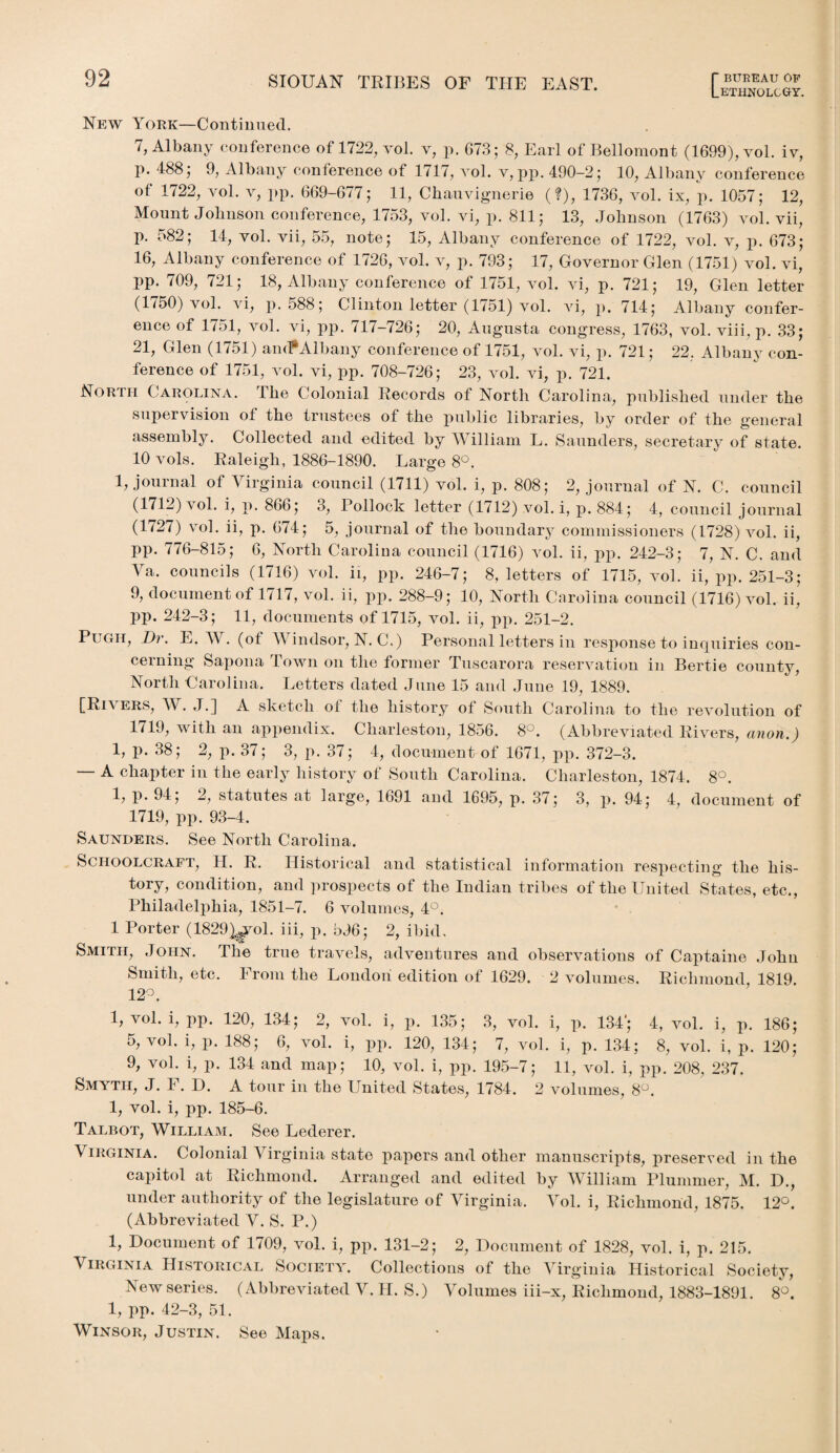 Lethnolcgy. New York—Continued. 7, Albany conference of 1722, vol. v, p. 673; 8, Earl of Bellomont (1699), vol. iv, p. 488; 9, Albany conference of 1717, vol. v,pp. 490-2; 10, Albany conference ot 1722, vol. v, pp. 669-677; 11, Chauvignerie (?), 1736, vol. ix, p. 1057; 12, Mount Johnson conference, 1753, vol. vi, p. 811; 13, Johnson (1763) vol. vii, p. 582; 14, vol. vii, 55, note; 15, Albany conference of 1722, vol. v, p. 673; 16, Albany conference of 1726, vol. v, p. 793; 17, Governor Glen (1751) vol. vi, pp. 709, 721; 18, Albany conference of 1751, vol. vi, p. 721; 19, Glen letter (1750) vol. vi, p. 588; Clinton letter (1751) vol. vi, p. 714; Albany confer¬ ence of 1751, vol. vi, pp. 717-726; 20, Augusta congress, 1763, vol. viii, p. 33; 21, Glen (1751) ant?Albany conference of 1751, vol. vi, p. 721; 22, Albany con¬ ference of 1751, vol. vi, pp. 708-726; 23, vol. vi, p. 721. North Carolina. The Colonial Records of North Carolina, published under the supervision ot the trustees of the public libraries, by order of the general assembly. Collected and odited by William L. Saunders, secretary of state. 10 vols. Raleigh, 1886-1890. Large 8°. 1, journal of Virginia council (1711) vol. i, p. 808; 2, journal of N. C. council (1712) vol. i, p. 866; 3, Pollock letter (1712) vol. i, p. 884; 4, council journal (1727) vol. ii, p. 674; 5, journal of the boundary commissioners (1728) vol. ii, pp. 776-815; 6, North Carolina council (1716) vol. ii, pp. 242-3; 7, N. C. and Va. councils (1716) vol. ii, pp. 246-7; 8, letters of 1715, vol. ii, pp. 251-3; 9, document of 1717, vol. ii, pp. 288-9; 10, North Carolina council (1716) vol. ii, PP- 242-3; 11, documents of 1715, vol. ii, pp. 251-2. Pugh, Dr. E. At . (ot AA indsor, N. C.) Personal letters in response to inquiries con¬ cerning Sapona Town on the former Tuscarora reservation in Bertie county, North Carolina. Letters dated June 15 and June 19, 1889. [Rn ERS, AY. ,L] A sketch ot the history ot South Carolina to the revolution of 1719, with an appendix. Charleston, 1856. 8°. (Abbreviated Rivers, anon.) 1, p. 38; 2, p. 37; 3, p. 37; 4, document of 1671, pp. 372-3. — A chapter in the early history of South Carolina. Charleston, 1874. 8°. 1, p. 94; 2, statutes at large, 1691 and 1695, p. 37; 3, p. 94; 4, document of 1719, pp. 93-4. Saunders. See North Carolina. Schoolcraft, H. R. Historical and statistical information respecting the his¬ tory, condition, and prospects of the Indian tribes of the United States, etc., Philadelphia, 1851-7. 6 volumes, 4°. 1 Porter (1829)^ol. iii, p. 596; 2, ibid. Smith, John. The true travels, adventures and observations of Captaine John Smith, etc. From the London edition of 1629. 2 volumes. Richmond, 1819. 12°. 1, vol. i, pp. 120, 134 ; 2, vol. i, p. 135; 3, vol. i, p. 134‘; 4, vol. i, p. 186; 5, vol. i, p. 188; 6, vol. i, pp. 120, 134; 7, vol. i, p. 134; 8, vol. i, p. 120; 9, vol. i, p. 134 and map; 10, vol. i, pp. 195-7; 11, vol. i, pp. 208, 237. Smyth, J. F. I). A tour in the United States, 1784. 2 volumes, 8°. 1, vol. i, pp. 185-6. Talbot, William. See Lederer. Virginia. Colonial Virginia state papers and other manuscripts, preserved in the capitol at Richmond. Arranged and edited by William Plummer, M. D., under authority of the legislature of Virginia. Arol. i, Richmond, 1875. 12°. (Abbreviated V. S. P.) 1, Document of 1709, vol. i, pp. 131-2; 2, Document of 1828, vol. i, p. 215. Virginia Historical Society. Collections of the Airginia Historical Society, New series. (Abbreviated V. II. S.) Volumes iii-x, Richmond, 1883-1891. 8°. 1, pp. 42-3, 51. Winsor, Justin. See Maps.